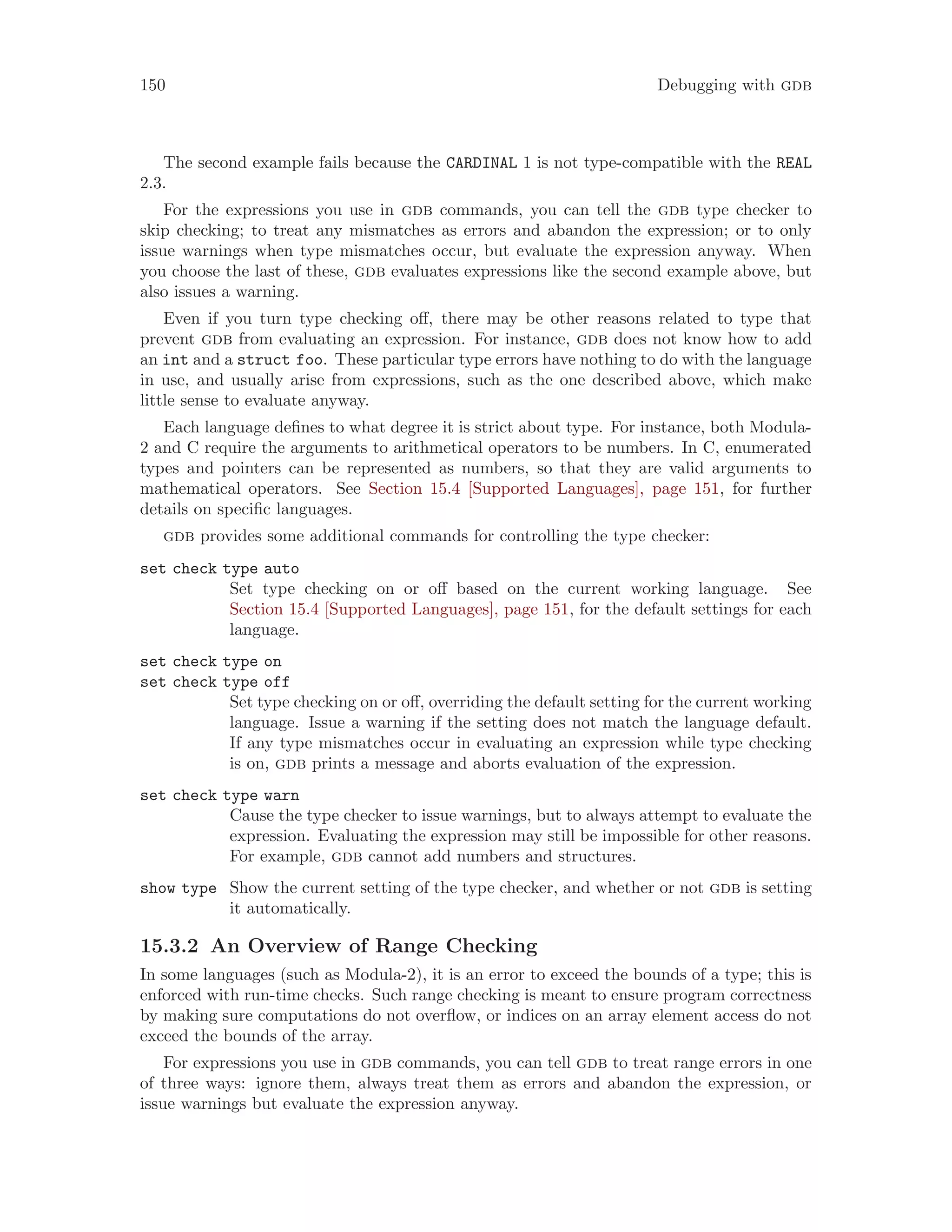 150 Debugging with gdb
The second example fails because the CARDINAL 1 is not type-compatible with the REAL
2.3.
For the expressions you use in gdb commands, you can tell the gdb type checker to
skip checking; to treat any mismatches as errors and abandon the expression; or to only
issue warnings when type mismatches occur, but evaluate the expression anyway. When
you choose the last of these, gdb evaluates expressions like the second example above, but
also issues a warning.
Even if you turn type checking off, there may be other reasons related to type that
prevent gdb from evaluating an expression. For instance, gdb does not know how to add
an int and a struct foo. These particular type errors have nothing to do with the language
in use, and usually arise from expressions, such as the one described above, which make
little sense to evaluate anyway.
Each language defines to what degree it is strict about type. For instance, both Modula-
2 and C require the arguments to arithmetical operators to be numbers. In C, enumerated
types and pointers can be represented as numbers, so that they are valid arguments to
mathematical operators. See Section 15.4 [Supported Languages], page 151, for further
details on specific languages.
gdb provides some additional commands for controlling the type checker:
set check type auto
Set type checking on or off based on the current working language. See
Section 15.4 [Supported Languages], page 151, for the default settings for each
language.
set check type on
set check type off
Set type checking on or off, overriding the default setting for the current working
language. Issue a warning if the setting does not match the language default.
If any type mismatches occur in evaluating an expression while type checking
is on, gdb prints a message and aborts evaluation of the expression.
set check type warn
Cause the type checker to issue warnings, but to always attempt to evaluate the
expression. Evaluating the expression may still be impossible for other reasons.
For example, gdb cannot add numbers and structures.
show type Show the current setting of the type checker, and whether or not gdb is setting
it automatically.
15.3.2 An Overview of Range Checking
In some languages (such as Modula-2), it is an error to exceed the bounds of a type; this is
enforced with run-time checks. Such range checking is meant to ensure program correctness
by making sure computations do not overflow, or indices on an array element access do not
exceed the bounds of the array.
For expressions you use in gdb commands, you can tell gdb to treat range errors in one
of three ways: ignore them, always treat them as errors and abandon the expression, or
issue warnings but evaluate the expression anyway.
 