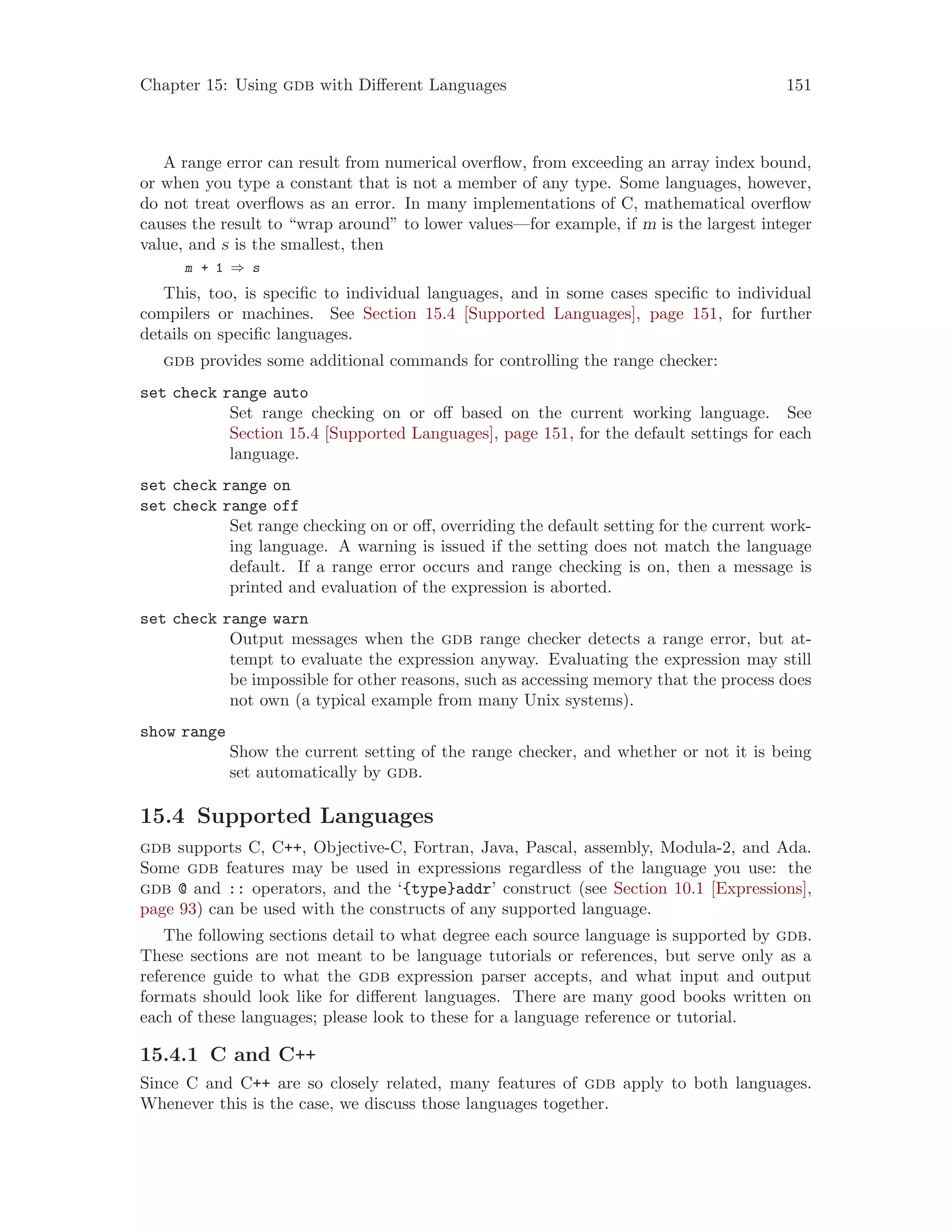 Chapter 15: Using gdb with Different Languages 151
A range error can result from numerical overflow, from exceeding an array index bound,
or when you type a constant that is not a member of any type. Some languages, however,
do not treat overflows as an error. In many implementations of C, mathematical overflow
causes the result to “wrap around” to lower values—for example, if m is the largest integer
value, and s is the smallest, then
m + 1 ⇒ s
This, too, is specific to individual languages, and in some cases specific to individual
compilers or machines. See Section 15.4 [Supported Languages], page 151, for further
details on specific languages.
gdb provides some additional commands for controlling the range checker:
set check range auto
Set range checking on or off based on the current working language. See
Section 15.4 [Supported Languages], page 151, for the default settings for each
language.
set check range on
set check range off
Set range checking on or off, overriding the default setting for the current work-
ing language. A warning is issued if the setting does not match the language
default. If a range error occurs and range checking is on, then a message is
printed and evaluation of the expression is aborted.
set check range warn
Output messages when the gdb range checker detects a range error, but at-
tempt to evaluate the expression anyway. Evaluating the expression may still
be impossible for other reasons, such as accessing memory that the process does
not own (a typical example from many Unix systems).
show range
Show the current setting of the range checker, and whether or not it is being
set automatically by gdb.
15.4 Supported Languages
gdb supports C, C++, Objective-C, Fortran, Java, Pascal, assembly, Modula-2, and Ada.
Some gdb features may be used in expressions regardless of the language you use: the
gdb @ and :: operators, and the ‘{type}addr’ construct (see Section 10.1 [Expressions],
page 93) can be used with the constructs of any supported language.
The following sections detail to what degree each source language is supported by gdb.
These sections are not meant to be language tutorials or references, but serve only as a
reference guide to what the gdb expression parser accepts, and what input and output
formats should look like for different languages. There are many good books written on
each of these languages; please look to these for a language reference or tutorial.
15.4.1 C and C++
Since C and C++ are so closely related, many features of gdb apply to both languages.
Whenever this is the case, we discuss those languages together.
 