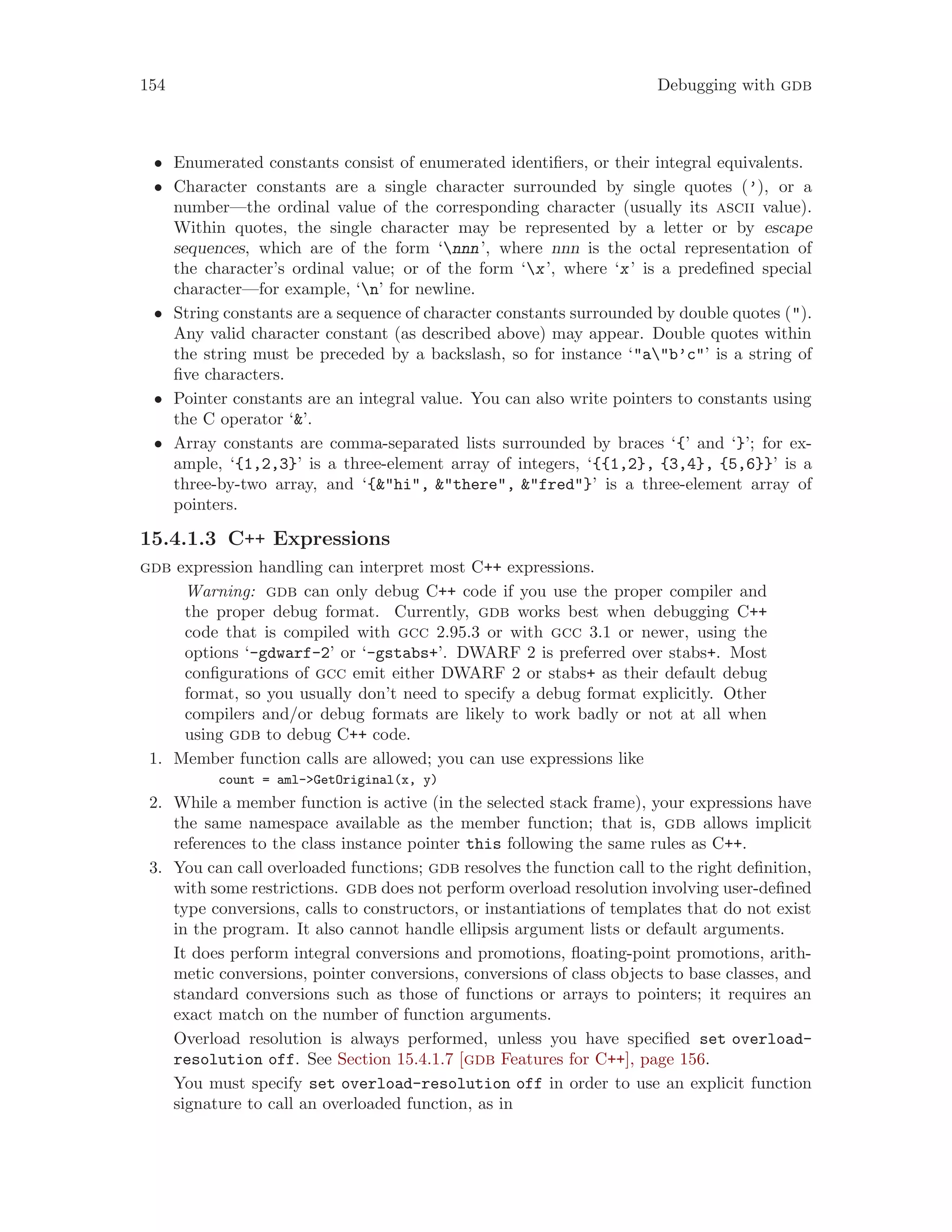 154 Debugging with gdb
• Enumerated constants consist of enumerated identifiers, or their integral equivalents.
• Character constants are a single character surrounded by single quotes (’), or a
number—the ordinal value of the corresponding character (usually its ascii value).
Within quotes, the single character may be represented by a letter or by escape
sequences, which are of the form ‘nnn’, where nnn is the octal representation of
the character’s ordinal value; or of the form ‘x’, where ‘x’ is a predefined special
character—for example, ‘n’ for newline.
• String constants are a sequence of character constants surrounded by double quotes (").
Any valid character constant (as described above) may appear. Double quotes within
the string must be preceded by a backslash, so for instance ‘"a"b’c"’ is a string of
five characters.
• Pointer constants are an integral value. You can also write pointers to constants using
the C operator ‘&’.
• Array constants are comma-separated lists surrounded by braces ‘{’ and ‘}’; for ex-
ample, ‘{1,2,3}’ is a three-element array of integers, ‘{{1,2}, {3,4}, {5,6}}’ is a
three-by-two array, and ‘{&"hi", &"there", &"fred"}’ is a three-element array of
pointers.
15.4.1.3 C++ Expressions
gdb expression handling can interpret most C++ expressions.
Warning: gdb can only debug C++ code if you use the proper compiler and
the proper debug format. Currently, gdb works best when debugging C++
code that is compiled with gcc 2.95.3 or with gcc 3.1 or newer, using the
options ‘-gdwarf-2’ or ‘-gstabs+’. DWARF 2 is preferred over stabs+. Most
configurations of gcc emit either DWARF 2 or stabs+ as their default debug
format, so you usually don’t need to specify a debug format explicitly. Other
compilers and/or debug formats are likely to work badly or not at all when
using gdb to debug C++ code.
1. Member function calls are allowed; you can use expressions like
count = aml->GetOriginal(x, y)
2. While a member function is active (in the selected stack frame), your expressions have
the same namespace available as the member function; that is, gdb allows implicit
references to the class instance pointer this following the same rules as C++.
3. You can call overloaded functions; gdb resolves the function call to the right definition,
with some restrictions. gdb does not perform overload resolution involving user-defined
type conversions, calls to constructors, or instantiations of templates that do not exist
in the program. It also cannot handle ellipsis argument lists or default arguments.
It does perform integral conversions and promotions, floating-point promotions, arith-
metic conversions, pointer conversions, conversions of class objects to base classes, and
standard conversions such as those of functions or arrays to pointers; it requires an
exact match on the number of function arguments.
Overload resolution is always performed, unless you have specified set overload-
resolution off. See Section 15.4.1.7 [gdb Features for C++], page 156.
You must specify set overload-resolution off in order to use an explicit function
signature to call an overloaded function, as in
 