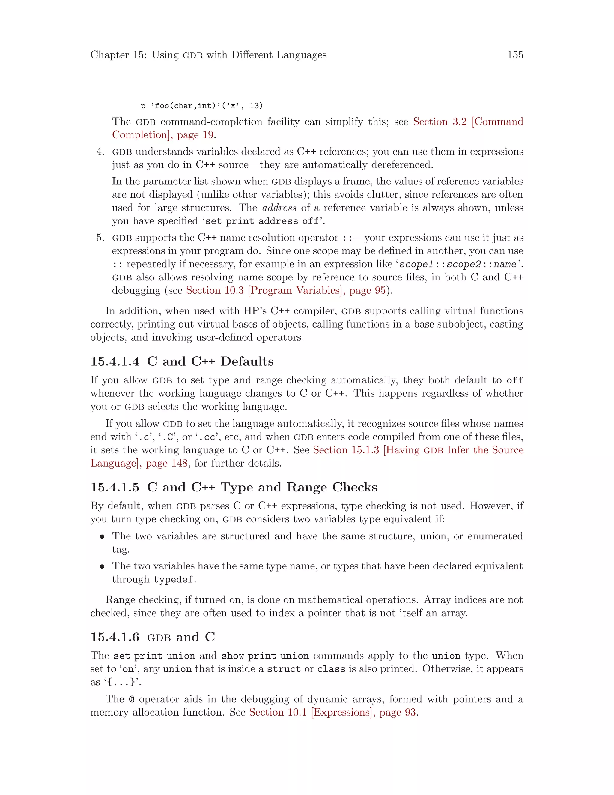 Chapter 15: Using gdb with Different Languages 155
p ’foo(char,int)’(’x’, 13)
The gdb command-completion facility can simplify this; see Section 3.2 [Command
Completion], page 19.
4. gdb understands variables declared as C++ references; you can use them in expressions
just as you do in C++ source—they are automatically dereferenced.
In the parameter list shown when gdb displays a frame, the values of reference variables
are not displayed (unlike other variables); this avoids clutter, since references are often
used for large structures. The address of a reference variable is always shown, unless
you have specified ‘set print address off’.
5. gdb supports the C++ name resolution operator ::—your expressions can use it just as
expressions in your program do. Since one scope may be defined in another, you can use
:: repeatedly if necessary, for example in an expression like ‘scope1::scope2::name’.
gdb also allows resolving name scope by reference to source files, in both C and C++
debugging (see Section 10.3 [Program Variables], page 95).
In addition, when used with HP’s C++ compiler, gdb supports calling virtual functions
correctly, printing out virtual bases of objects, calling functions in a base subobject, casting
objects, and invoking user-defined operators.
15.4.1.4 C and C++ Defaults
If you allow gdb to set type and range checking automatically, they both default to off
whenever the working language changes to C or C++. This happens regardless of whether
you or gdb selects the working language.
If you allow gdb to set the language automatically, it recognizes source files whose names
end with ‘.c’, ‘.C’, or ‘.cc’, etc, and when gdb enters code compiled from one of these files,
it sets the working language to C or C++. See Section 15.1.3 [Having gdb Infer the Source
Language], page 148, for further details.
15.4.1.5 C and C++ Type and Range Checks
By default, when gdb parses C or C++ expressions, type checking is not used. However, if
you turn type checking on, gdb considers two variables type equivalent if:
• The two variables are structured and have the same structure, union, or enumerated
tag.
• The two variables have the same type name, or types that have been declared equivalent
through typedef.
Range checking, if turned on, is done on mathematical operations. Array indices are not
checked, since they are often used to index a pointer that is not itself an array.
15.4.1.6 gdb and C
The set print union and show print union commands apply to the union type. When
set to ‘on’, any union that is inside a struct or class is also printed. Otherwise, it appears
as ‘{...}’.
The @ operator aids in the debugging of dynamic arrays, formed with pointers and a
memory allocation function. See Section 10.1 [Expressions], page 93.
 