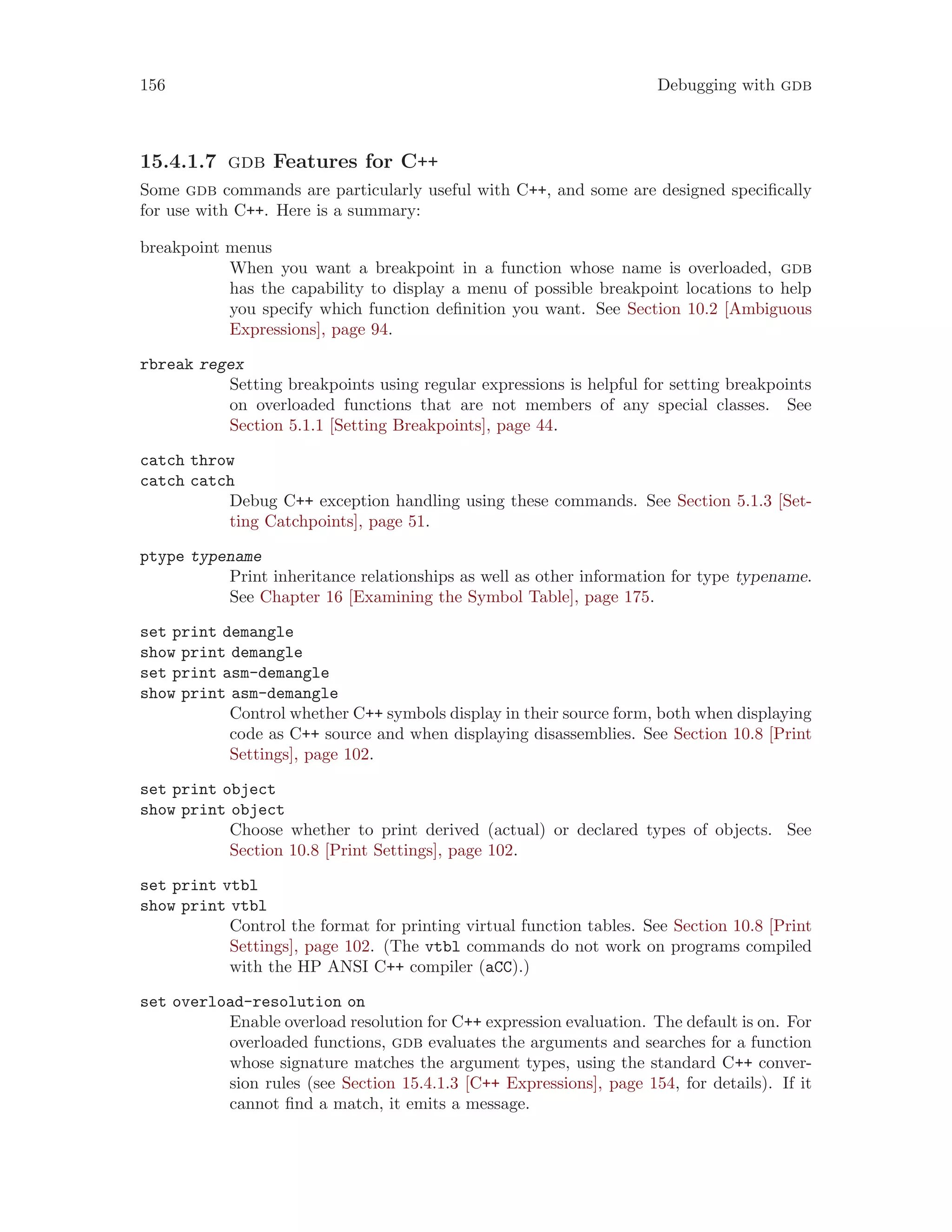 156 Debugging with gdb
15.4.1.7 gdb Features for C++
Some gdb commands are particularly useful with C++, and some are designed specifically
for use with C++. Here is a summary:
breakpoint menus
When you want a breakpoint in a function whose name is overloaded, gdb
has the capability to display a menu of possible breakpoint locations to help
you specify which function definition you want. See Section 10.2 [Ambiguous
Expressions], page 94.
rbreak regex
Setting breakpoints using regular expressions is helpful for setting breakpoints
on overloaded functions that are not members of any special classes. See
Section 5.1.1 [Setting Breakpoints], page 44.
catch throw
catch catch
Debug C++ exception handling using these commands. See Section 5.1.3 [Set-
ting Catchpoints], page 51.
ptype typename
Print inheritance relationships as well as other information for type typename.
See Chapter 16 [Examining the Symbol Table], page 175.
set print demangle
show print demangle
set print asm-demangle
show print asm-demangle
Control whether C++ symbols display in their source form, both when displaying
code as C++ source and when displaying disassemblies. See Section 10.8 [Print
Settings], page 102.
set print object
show print object
Choose whether to print derived (actual) or declared types of objects. See
Section 10.8 [Print Settings], page 102.
set print vtbl
show print vtbl
Control the format for printing virtual function tables. See Section 10.8 [Print
Settings], page 102. (The vtbl commands do not work on programs compiled
with the HP ANSI C++ compiler (aCC).)
set overload-resolution on
Enable overload resolution for C++ expression evaluation. The default is on. For
overloaded functions, gdb evaluates the arguments and searches for a function
whose signature matches the argument types, using the standard C++ conver-
sion rules (see Section 15.4.1.3 [C++ Expressions], page 154, for details). If it
cannot find a match, it emits a message.
 