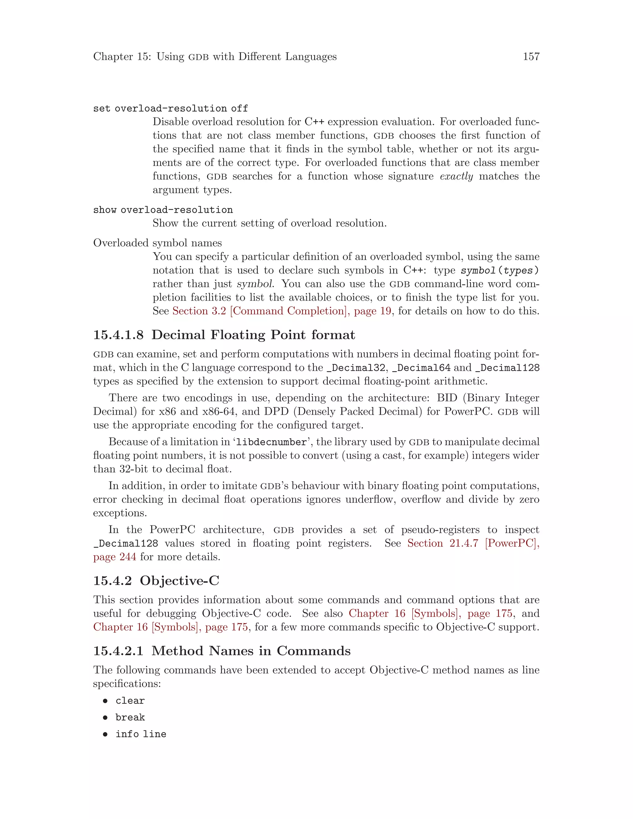 Chapter 15: Using gdb with Different Languages 157
set overload-resolution off
Disable overload resolution for C++ expression evaluation. For overloaded func-
tions that are not class member functions, gdb chooses the first function of
the specified name that it finds in the symbol table, whether or not its argu-
ments are of the correct type. For overloaded functions that are class member
functions, gdb searches for a function whose signature exactly matches the
argument types.
show overload-resolution
Show the current setting of overload resolution.
Overloaded symbol names
You can specify a particular definition of an overloaded symbol, using the same
notation that is used to declare such symbols in C++: type symbol(types)
rather than just symbol. You can also use the gdb command-line word com-
pletion facilities to list the available choices, or to finish the type list for you.
See Section 3.2 [Command Completion], page 19, for details on how to do this.
15.4.1.8 Decimal Floating Point format
gdb can examine, set and perform computations with numbers in decimal floating point for-
mat, which in the C language correspond to the _Decimal32, _Decimal64 and _Decimal128
types as specified by the extension to support decimal floating-point arithmetic.
There are two encodings in use, depending on the architecture: BID (Binary Integer
Decimal) for x86 and x86-64, and DPD (Densely Packed Decimal) for PowerPC. gdb will
use the appropriate encoding for the configured target.
Because of a limitation in ‘libdecnumber’, the library used by gdb to manipulate decimal
floating point numbers, it is not possible to convert (using a cast, for example) integers wider
than 32-bit to decimal float.
In addition, in order to imitate gdb’s behaviour with binary floating point computations,
error checking in decimal float operations ignores underflow, overflow and divide by zero
exceptions.
In the PowerPC architecture, gdb provides a set of pseudo-registers to inspect
_Decimal128 values stored in floating point registers. See Section 21.4.7 [PowerPC],
page 244 for more details.
15.4.2 Objective-C
This section provides information about some commands and command options that are
useful for debugging Objective-C code. See also Chapter 16 [Symbols], page 175, and
Chapter 16 [Symbols], page 175, for a few more commands specific to Objective-C support.
15.4.2.1 Method Names in Commands
The following commands have been extended to accept Objective-C method names as line
specifications:
• clear
• break
• info line
 