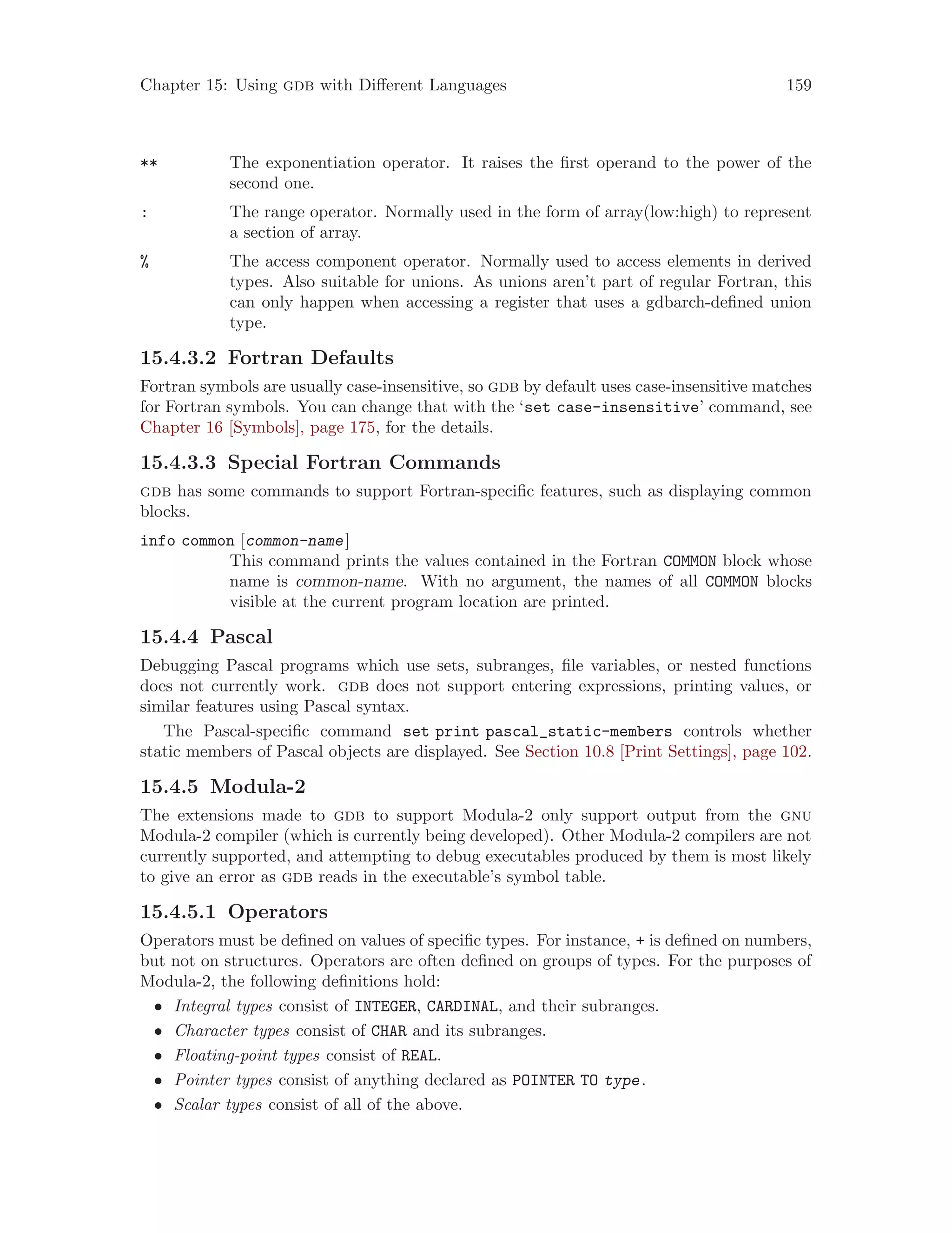 Chapter 15: Using gdb with Different Languages 159
** The exponentiation operator. It raises the first operand to the power of the
second one.
: The range operator. Normally used in the form of array(low:high) to represent
a section of array.
% The access component operator. Normally used to access elements in derived
types. Also suitable for unions. As unions aren’t part of regular Fortran, this
can only happen when accessing a register that uses a gdbarch-defined union
type.
15.4.3.2 Fortran Defaults
Fortran symbols are usually case-insensitive, so gdb by default uses case-insensitive matches
for Fortran symbols. You can change that with the ‘set case-insensitive’ command, see
Chapter 16 [Symbols], page 175, for the details.
15.4.3.3 Special Fortran Commands
gdb has some commands to support Fortran-specific features, such as displaying common
blocks.
info common [common-name]
This command prints the values contained in the Fortran COMMON block whose
name is common-name. With no argument, the names of all COMMON blocks
visible at the current program location are printed.
15.4.4 Pascal
Debugging Pascal programs which use sets, subranges, file variables, or nested functions
does not currently work. gdb does not support entering expressions, printing values, or
similar features using Pascal syntax.
The Pascal-specific command set print pascal_static-members controls whether
static members of Pascal objects are displayed. See Section 10.8 [Print Settings], page 102.
15.4.5 Modula-2
The extensions made to gdb to support Modula-2 only support output from the gnu
Modula-2 compiler (which is currently being developed). Other Modula-2 compilers are not
currently supported, and attempting to debug executables produced by them is most likely
to give an error as gdb reads in the executable’s symbol table.
15.4.5.1 Operators
Operators must be defined on values of specific types. For instance, + is defined on numbers,
but not on structures. Operators are often defined on groups of types. For the purposes of
Modula-2, the following definitions hold:
• Integral types consist of INTEGER, CARDINAL, and their subranges.
• Character types consist of CHAR and its subranges.
• Floating-point types consist of REAL.
• Pointer types consist of anything declared as POINTER TO type.
• Scalar types consist of all of the above.
 