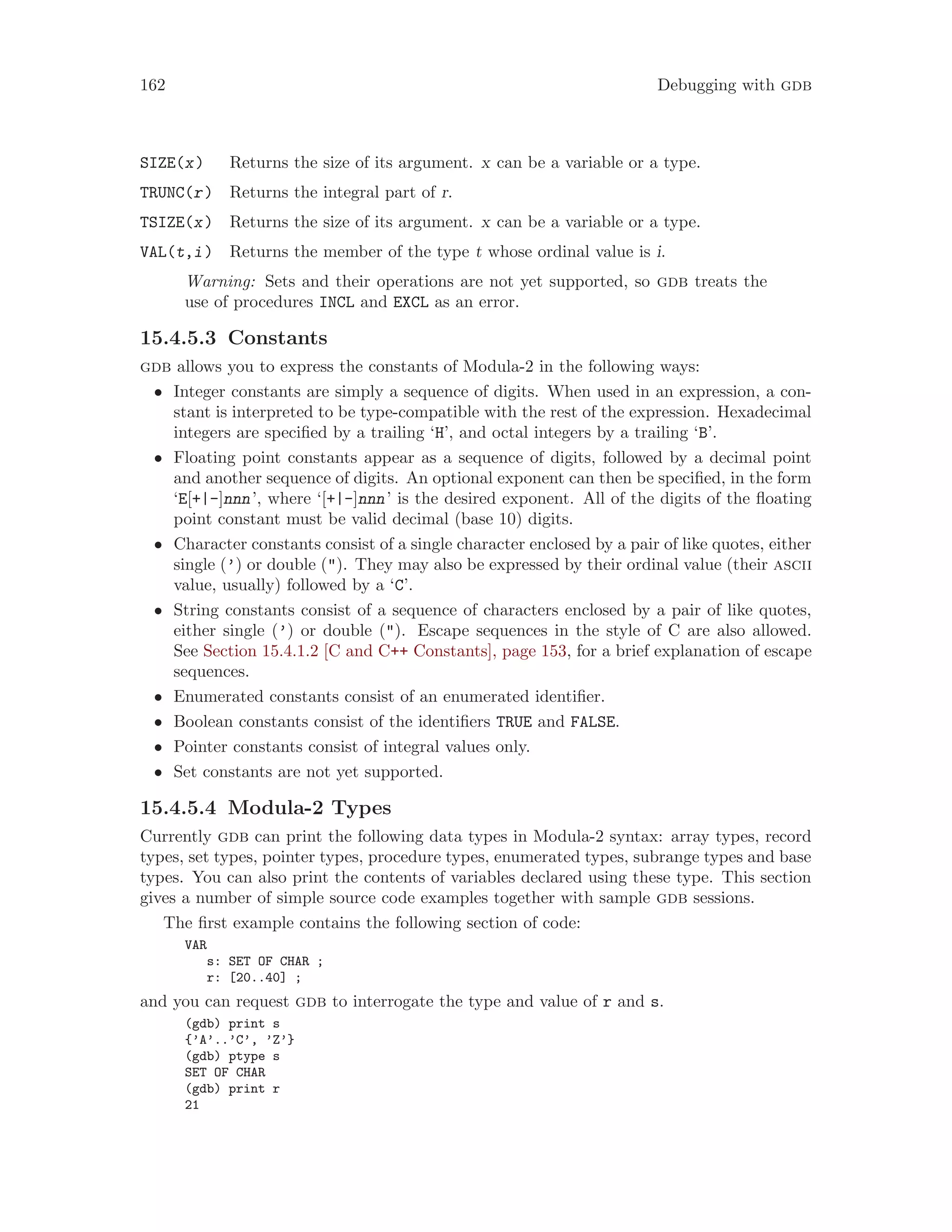 162 Debugging with gdb
SIZE(x) Returns the size of its argument. x can be a variable or a type.
TRUNC(r) Returns the integral part of r.
TSIZE(x) Returns the size of its argument. x can be a variable or a type.
VAL(t,i) Returns the member of the type t whose ordinal value is i.
Warning: Sets and their operations are not yet supported, so gdb treats the
use of procedures INCL and EXCL as an error.
15.4.5.3 Constants
gdb allows you to express the constants of Modula-2 in the following ways:
• Integer constants are simply a sequence of digits. When used in an expression, a con-
stant is interpreted to be type-compatible with the rest of the expression. Hexadecimal
integers are specified by a trailing ‘H’, and octal integers by a trailing ‘B’.
• Floating point constants appear as a sequence of digits, followed by a decimal point
and another sequence of digits. An optional exponent can then be specified, in the form
‘E[+|-]nnn’, where ‘[+|-]nnn’ is the desired exponent. All of the digits of the floating
point constant must be valid decimal (base 10) digits.
• Character constants consist of a single character enclosed by a pair of like quotes, either
single (’) or double ("). They may also be expressed by their ordinal value (their ascii
value, usually) followed by a ‘C’.
• String constants consist of a sequence of characters enclosed by a pair of like quotes,
either single (’) or double ("). Escape sequences in the style of C are also allowed.
See Section 15.4.1.2 [C and C++ Constants], page 153, for a brief explanation of escape
sequences.
• Enumerated constants consist of an enumerated identifier.
• Boolean constants consist of the identifiers TRUE and FALSE.
• Pointer constants consist of integral values only.
• Set constants are not yet supported.
15.4.5.4 Modula-2 Types
Currently gdb can print the following data types in Modula-2 syntax: array types, record
types, set types, pointer types, procedure types, enumerated types, subrange types and base
types. You can also print the contents of variables declared using these type. This section
gives a number of simple source code examples together with sample gdb sessions.
The first example contains the following section of code:
VAR
s: SET OF CHAR ;
r: [20..40] ;
and you can request gdb to interrogate the type and value of r and s.
(gdb) print s
{’A’..’C’, ’Z’}
(gdb) ptype s
SET OF CHAR
(gdb) print r
21
 