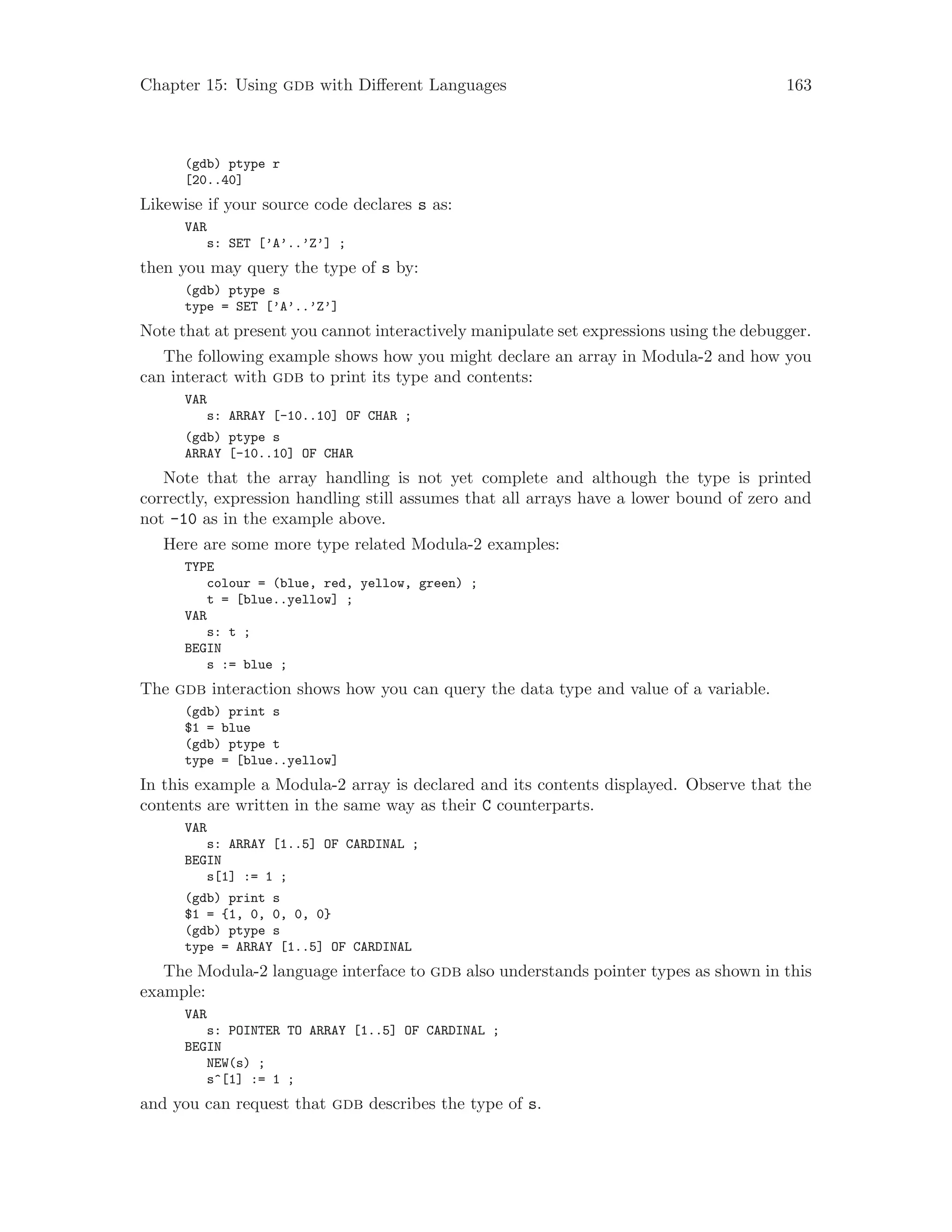 Chapter 15: Using gdb with Different Languages 163
(gdb) ptype r
[20..40]
Likewise if your source code declares s as:
VAR
s: SET [’A’..’Z’] ;
then you may query the type of s by:
(gdb) ptype s
type = SET [’A’..’Z’]
Note that at present you cannot interactively manipulate set expressions using the debugger.
The following example shows how you might declare an array in Modula-2 and how you
can interact with gdb to print its type and contents:
VAR
s: ARRAY [-10..10] OF CHAR ;
(gdb) ptype s
ARRAY [-10..10] OF CHAR
Note that the array handling is not yet complete and although the type is printed
correctly, expression handling still assumes that all arrays have a lower bound of zero and
not -10 as in the example above.
Here are some more type related Modula-2 examples:
TYPE
colour = (blue, red, yellow, green) ;
t = [blue..yellow] ;
VAR
s: t ;
BEGIN
s := blue ;
The gdb interaction shows how you can query the data type and value of a variable.
(gdb) print s
$1 = blue
(gdb) ptype t
type = [blue..yellow]
In this example a Modula-2 array is declared and its contents displayed. Observe that the
contents are written in the same way as their C counterparts.
VAR
s: ARRAY [1..5] OF CARDINAL ;
BEGIN
s[1] := 1 ;
(gdb) print s
$1 = {1, 0, 0, 0, 0}
(gdb) ptype s
type = ARRAY [1..5] OF CARDINAL
The Modula-2 language interface to gdb also understands pointer types as shown in this
example:
VAR
s: POINTER TO ARRAY [1..5] OF CARDINAL ;
BEGIN
NEW(s) ;
s^[1] := 1 ;
and you can request that gdb describes the type of s.
 