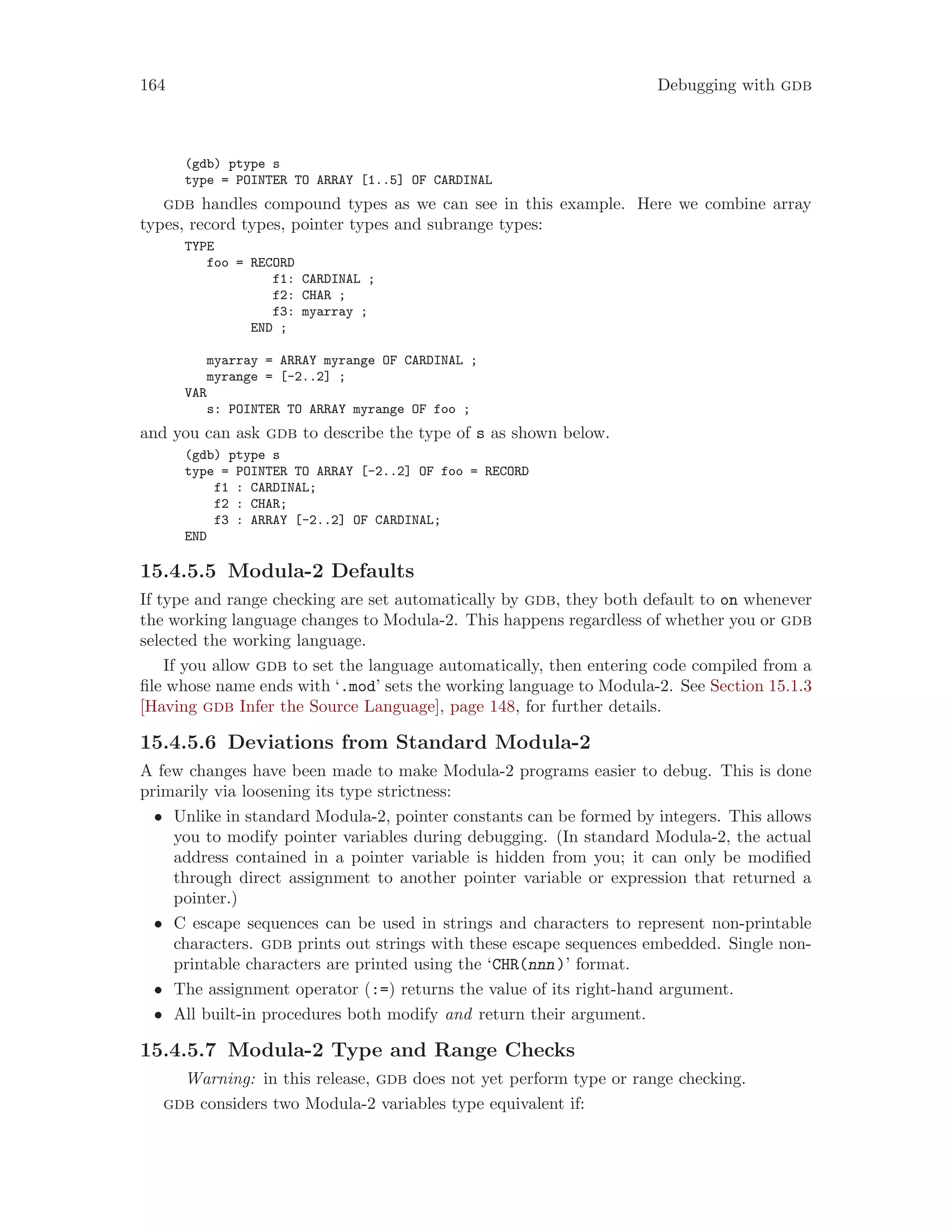 164 Debugging with gdb
(gdb) ptype s
type = POINTER TO ARRAY [1..5] OF CARDINAL
gdb handles compound types as we can see in this example. Here we combine array
types, record types, pointer types and subrange types:
TYPE
foo = RECORD
f1: CARDINAL ;
f2: CHAR ;
f3: myarray ;
END ;
myarray = ARRAY myrange OF CARDINAL ;
myrange = [-2..2] ;
VAR
s: POINTER TO ARRAY myrange OF foo ;
and you can ask gdb to describe the type of s as shown below.
(gdb) ptype s
type = POINTER TO ARRAY [-2..2] OF foo = RECORD
f1 : CARDINAL;
f2 : CHAR;
f3 : ARRAY [-2..2] OF CARDINAL;
END
15.4.5.5 Modula-2 Defaults
If type and range checking are set automatically by gdb, they both default to on whenever
the working language changes to Modula-2. This happens regardless of whether you or gdb
selected the working language.
If you allow gdb to set the language automatically, then entering code compiled from a
file whose name ends with ‘.mod’ sets the working language to Modula-2. See Section 15.1.3
[Having gdb Infer the Source Language], page 148, for further details.
15.4.5.6 Deviations from Standard Modula-2
A few changes have been made to make Modula-2 programs easier to debug. This is done
primarily via loosening its type strictness:
• Unlike in standard Modula-2, pointer constants can be formed by integers. This allows
you to modify pointer variables during debugging. (In standard Modula-2, the actual
address contained in a pointer variable is hidden from you; it can only be modified
through direct assignment to another pointer variable or expression that returned a
pointer.)
• C escape sequences can be used in strings and characters to represent non-printable
characters. gdb prints out strings with these escape sequences embedded. Single non-
printable characters are printed using the ‘CHR(nnn)’ format.
• The assignment operator (:=) returns the value of its right-hand argument.
• All built-in procedures both modify and return their argument.
15.4.5.7 Modula-2 Type and Range Checks
Warning: in this release, gdb does not yet perform type or range checking.
gdb considers two Modula-2 variables type equivalent if:
 