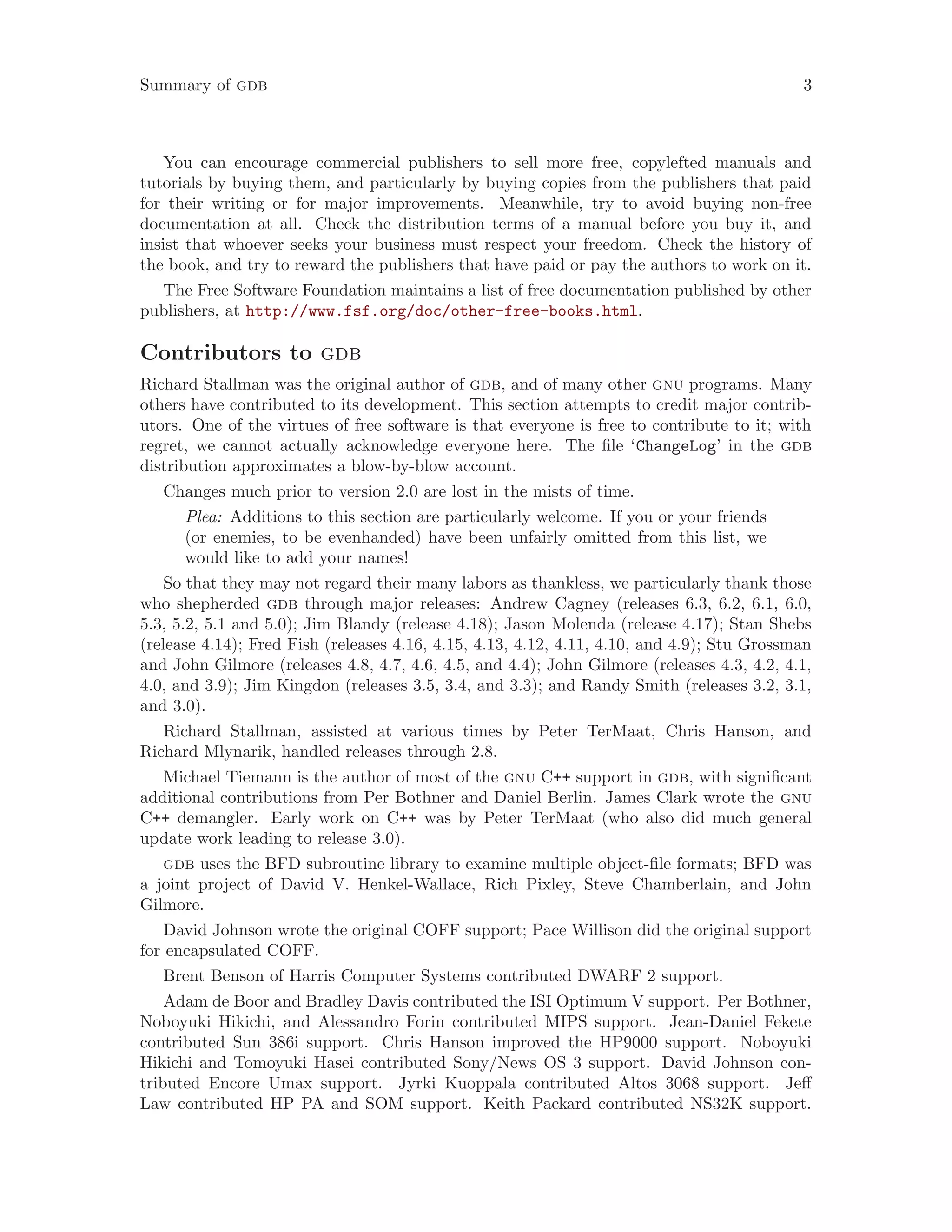 Summary of gdb 3
You can encourage commercial publishers to sell more free, copylefted manuals and
tutorials by buying them, and particularly by buying copies from the publishers that paid
for their writing or for major improvements. Meanwhile, try to avoid buying non-free
documentation at all. Check the distribution terms of a manual before you buy it, and
insist that whoever seeks your business must respect your freedom. Check the history of
the book, and try to reward the publishers that have paid or pay the authors to work on it.
The Free Software Foundation maintains a list of free documentation published by other
publishers, at http://www.fsf.org/doc/other-free-books.html.
Contributors to gdb
Richard Stallman was the original author of gdb, and of many other gnu programs. Many
others have contributed to its development. This section attempts to credit major contrib-
utors. One of the virtues of free software is that everyone is free to contribute to it; with
regret, we cannot actually acknowledge everyone here. The file ‘ChangeLog’ in the gdb
distribution approximates a blow-by-blow account.
Changes much prior to version 2.0 are lost in the mists of time.
Plea: Additions to this section are particularly welcome. If you or your friends
(or enemies, to be evenhanded) have been unfairly omitted from this list, we
would like to add your names!
So that they may not regard their many labors as thankless, we particularly thank those
who shepherded gdb through major releases: Andrew Cagney (releases 6.3, 6.2, 6.1, 6.0,
5.3, 5.2, 5.1 and 5.0); Jim Blandy (release 4.18); Jason Molenda (release 4.17); Stan Shebs
(release 4.14); Fred Fish (releases 4.16, 4.15, 4.13, 4.12, 4.11, 4.10, and 4.9); Stu Grossman
and John Gilmore (releases 4.8, 4.7, 4.6, 4.5, and 4.4); John Gilmore (releases 4.3, 4.2, 4.1,
4.0, and 3.9); Jim Kingdon (releases 3.5, 3.4, and 3.3); and Randy Smith (releases 3.2, 3.1,
and 3.0).
Richard Stallman, assisted at various times by Peter TerMaat, Chris Hanson, and
Richard Mlynarik, handled releases through 2.8.
Michael Tiemann is the author of most of the gnu C++ support in gdb, with significant
additional contributions from Per Bothner and Daniel Berlin. James Clark wrote the gnu
C++ demangler. Early work on C++ was by Peter TerMaat (who also did much general
update work leading to release 3.0).
gdb uses the BFD subroutine library to examine multiple object-file formats; BFD was
a joint project of David V. Henkel-Wallace, Rich Pixley, Steve Chamberlain, and John
Gilmore.
David Johnson wrote the original COFF support; Pace Willison did the original support
for encapsulated COFF.
Brent Benson of Harris Computer Systems contributed DWARF 2 support.
Adam de Boor and Bradley Davis contributed the ISI Optimum V support. Per Bothner,
Noboyuki Hikichi, and Alessandro Forin contributed MIPS support. Jean-Daniel Fekete
contributed Sun 386i support. Chris Hanson improved the HP9000 support. Noboyuki
Hikichi and Tomoyuki Hasei contributed Sony/News OS 3 support. David Johnson con-
tributed Encore Umax support. Jyrki Kuoppala contributed Altos 3068 support. Jeff
Law contributed HP PA and SOM support. Keith Packard contributed NS32K support.
 