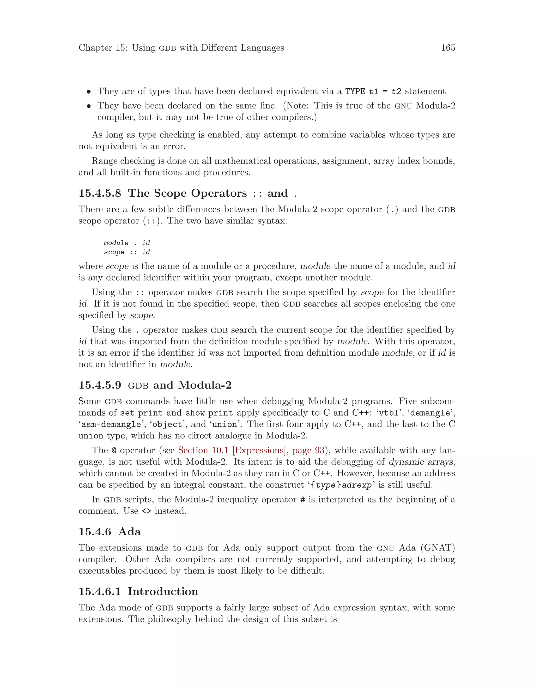 Chapter 15: Using gdb with Different Languages 165
• They are of types that have been declared equivalent via a TYPE t1 = t2 statement
• They have been declared on the same line. (Note: This is true of the gnu Modula-2
compiler, but it may not be true of other compilers.)
As long as type checking is enabled, any attempt to combine variables whose types are
not equivalent is an error.
Range checking is done on all mathematical operations, assignment, array index bounds,
and all built-in functions and procedures.
15.4.5.8 The Scope Operators :: and .
There are a few subtle differences between the Modula-2 scope operator (.) and the gdb
scope operator (::). The two have similar syntax:
module . id
scope :: id
where scope is the name of a module or a procedure, module the name of a module, and id
is any declared identifier within your program, except another module.
Using the :: operator makes gdb search the scope specified by scope for the identifier
id. If it is not found in the specified scope, then gdb searches all scopes enclosing the one
specified by scope.
Using the . operator makes gdb search the current scope for the identifier specified by
id that was imported from the definition module specified by module. With this operator,
it is an error if the identifier id was not imported from definition module module, or if id is
not an identifier in module.
15.4.5.9 gdb and Modula-2
Some gdb commands have little use when debugging Modula-2 programs. Five subcom-
mands of set print and show print apply specifically to C and C++: ‘vtbl’, ‘demangle’,
‘asm-demangle’, ‘object’, and ‘union’. The first four apply to C++, and the last to the C
union type, which has no direct analogue in Modula-2.
The @ operator (see Section 10.1 [Expressions], page 93), while available with any lan-
guage, is not useful with Modula-2. Its intent is to aid the debugging of dynamic arrays,
which cannot be created in Modula-2 as they can in C or C++. However, because an address
can be specified by an integral constant, the construct ‘{type}adrexp’ is still useful.
In gdb scripts, the Modula-2 inequality operator # is interpreted as the beginning of a
comment. Use <> instead.
15.4.6 Ada
The extensions made to gdb for Ada only support output from the gnu Ada (GNAT)
compiler. Other Ada compilers are not currently supported, and attempting to debug
executables produced by them is most likely to be difficult.
15.4.6.1 Introduction
The Ada mode of gdb supports a fairly large subset of Ada expression syntax, with some
extensions. The philosophy behind the design of this subset is
 