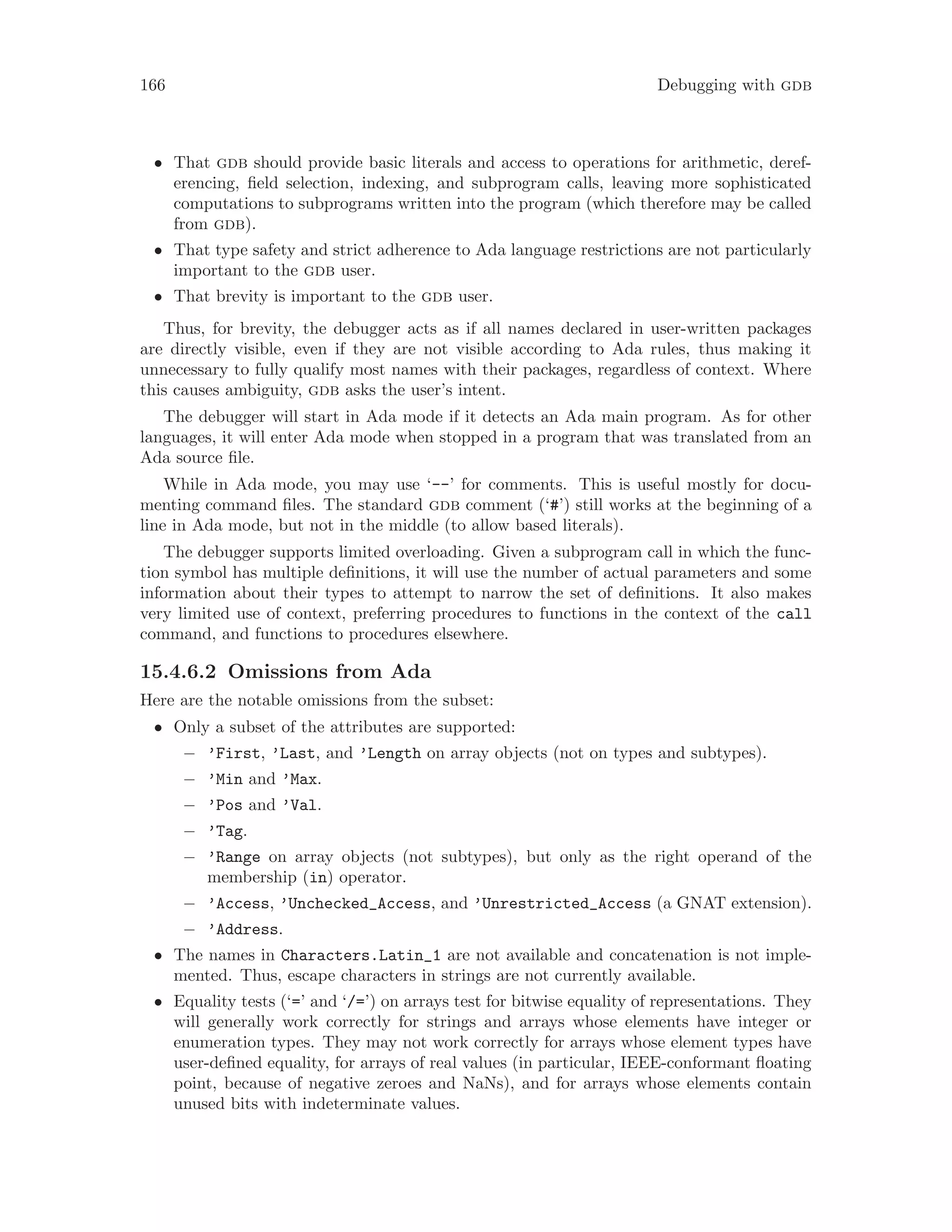 166 Debugging with gdb
• That gdb should provide basic literals and access to operations for arithmetic, deref-
erencing, field selection, indexing, and subprogram calls, leaving more sophisticated
computations to subprograms written into the program (which therefore may be called
from gdb).
• That type safety and strict adherence to Ada language restrictions are not particularly
important to the gdb user.
• That brevity is important to the gdb user.
Thus, for brevity, the debugger acts as if all names declared in user-written packages
are directly visible, even if they are not visible according to Ada rules, thus making it
unnecessary to fully qualify most names with their packages, regardless of context. Where
this causes ambiguity, gdb asks the user’s intent.
The debugger will start in Ada mode if it detects an Ada main program. As for other
languages, it will enter Ada mode when stopped in a program that was translated from an
Ada source file.
While in Ada mode, you may use ‘--’ for comments. This is useful mostly for docu-
menting command files. The standard gdb comment (‘#’) still works at the beginning of a
line in Ada mode, but not in the middle (to allow based literals).
The debugger supports limited overloading. Given a subprogram call in which the func-
tion symbol has multiple definitions, it will use the number of actual parameters and some
information about their types to attempt to narrow the set of definitions. It also makes
very limited use of context, preferring procedures to functions in the context of the call
command, and functions to procedures elsewhere.
15.4.6.2 Omissions from Ada
Here are the notable omissions from the subset:
• Only a subset of the attributes are supported:
− ’First, ’Last, and ’Length on array objects (not on types and subtypes).
− ’Min and ’Max.
− ’Pos and ’Val.
− ’Tag.
− ’Range on array objects (not subtypes), but only as the right operand of the
membership (in) operator.
− ’Access, ’Unchecked_Access, and ’Unrestricted_Access (a GNAT extension).
− ’Address.
• The names in Characters.Latin_1 are not available and concatenation is not imple-
mented. Thus, escape characters in strings are not currently available.
• Equality tests (‘=’ and ‘/=’) on arrays test for bitwise equality of representations. They
will generally work correctly for strings and arrays whose elements have integer or
enumeration types. They may not work correctly for arrays whose element types have
user-defined equality, for arrays of real values (in particular, IEEE-conformant floating
point, because of negative zeroes and NaNs), and for arrays whose elements contain
unused bits with indeterminate values.
 