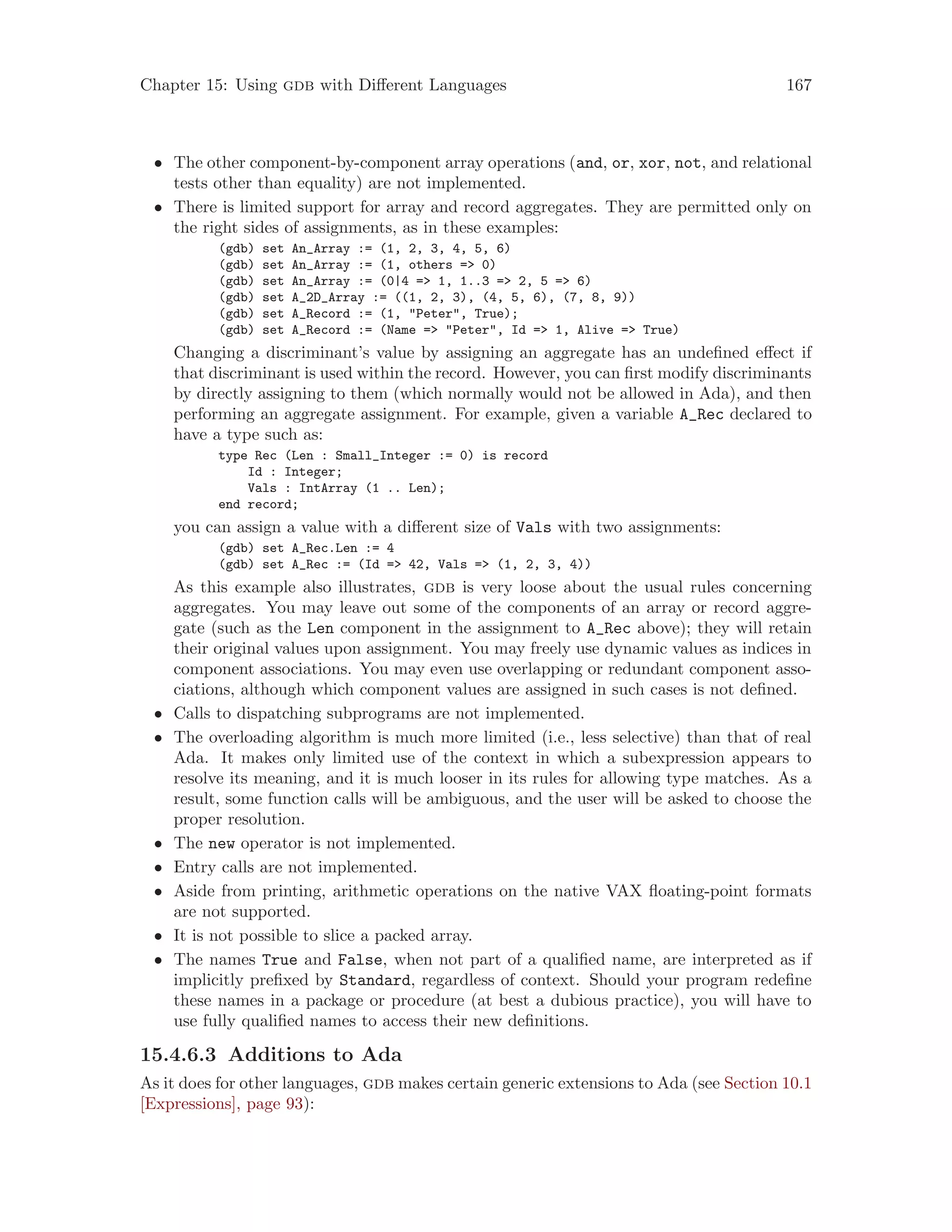 Chapter 15: Using gdb with Different Languages 167
• The other component-by-component array operations (and, or, xor, not, and relational
tests other than equality) are not implemented.
• There is limited support for array and record aggregates. They are permitted only on
the right sides of assignments, as in these examples:
(gdb) set An_Array := (1, 2, 3, 4, 5, 6)
(gdb) set An_Array := (1, others => 0)
(gdb) set An_Array := (0|4 => 1, 1..3 => 2, 5 => 6)
(gdb) set A_2D_Array := ((1, 2, 3), (4, 5, 6), (7, 8, 9))
(gdb) set A_Record := (1, "Peter", True);
(gdb) set A_Record := (Name => "Peter", Id => 1, Alive => True)
Changing a discriminant’s value by assigning an aggregate has an undefined effect if
that discriminant is used within the record. However, you can first modify discriminants
by directly assigning to them (which normally would not be allowed in Ada), and then
performing an aggregate assignment. For example, given a variable A_Rec declared to
have a type such as:
type Rec (Len : Small_Integer := 0) is record
Id : Integer;
Vals : IntArray (1 .. Len);
end record;
you can assign a value with a different size of Vals with two assignments:
(gdb) set A_Rec.Len := 4
(gdb) set A_Rec := (Id => 42, Vals => (1, 2, 3, 4))
As this example also illustrates, gdb is very loose about the usual rules concerning
aggregates. You may leave out some of the components of an array or record aggre-
gate (such as the Len component in the assignment to A_Rec above); they will retain
their original values upon assignment. You may freely use dynamic values as indices in
component associations. You may even use overlapping or redundant component asso-
ciations, although which component values are assigned in such cases is not defined.
• Calls to dispatching subprograms are not implemented.
• The overloading algorithm is much more limited (i.e., less selective) than that of real
Ada. It makes only limited use of the context in which a subexpression appears to
resolve its meaning, and it is much looser in its rules for allowing type matches. As a
result, some function calls will be ambiguous, and the user will be asked to choose the
proper resolution.
• The new operator is not implemented.
• Entry calls are not implemented.
• Aside from printing, arithmetic operations on the native VAX floating-point formats
are not supported.
• It is not possible to slice a packed array.
• The names True and False, when not part of a qualified name, are interpreted as if
implicitly prefixed by Standard, regardless of context. Should your program redefine
these names in a package or procedure (at best a dubious practice), you will have to
use fully qualified names to access their new definitions.
15.4.6.3 Additions to Ada
As it does for other languages, gdb makes certain generic extensions to Ada (see Section 10.1
[Expressions], page 93):
 