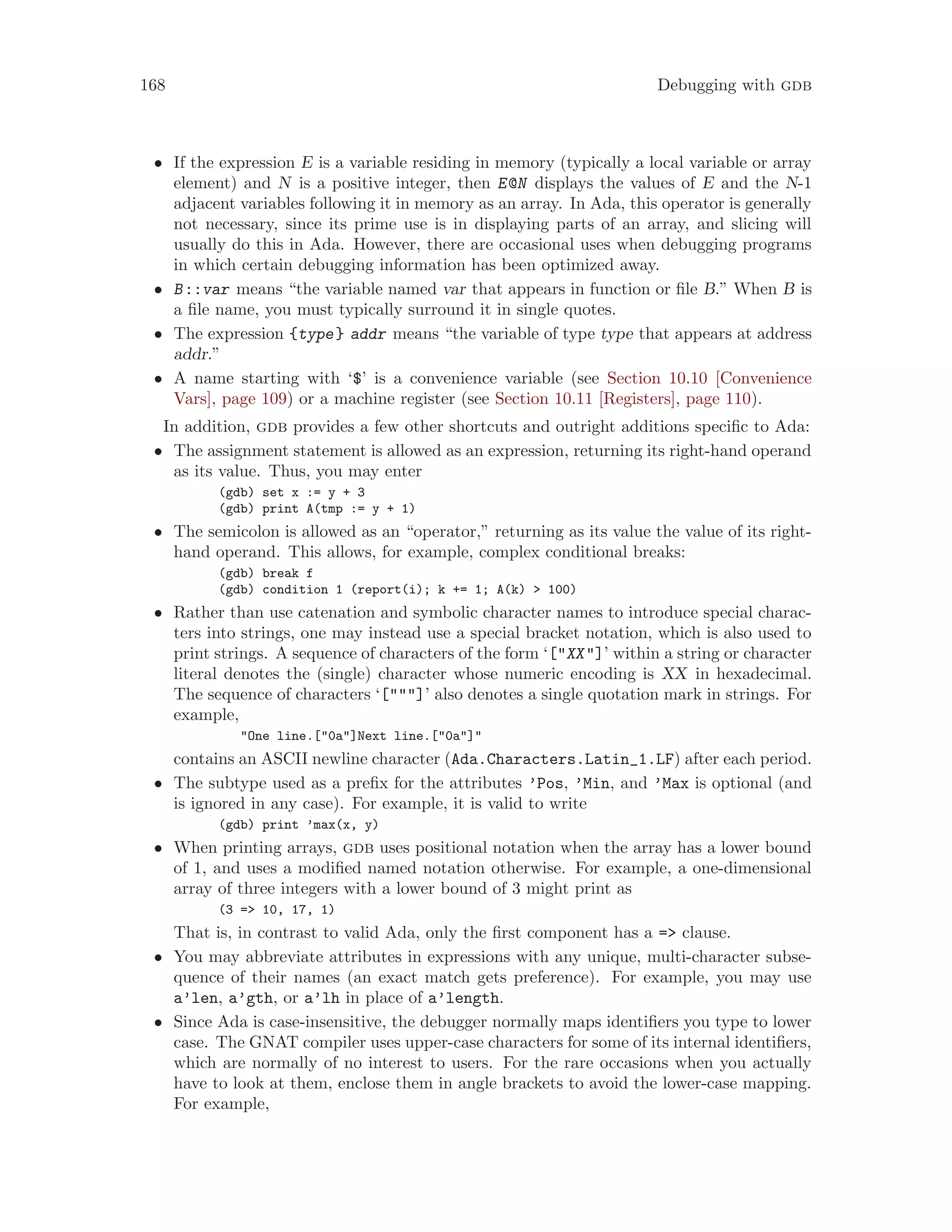 168 Debugging with gdb
• If the expression E is a variable residing in memory (typically a local variable or array
element) and N is a positive integer, then E@N displays the values of E and the N-1
adjacent variables following it in memory as an array. In Ada, this operator is generally
not necessary, since its prime use is in displaying parts of an array, and slicing will
usually do this in Ada. However, there are occasional uses when debugging programs
in which certain debugging information has been optimized away.
• B::var means “the variable named var that appears in function or file B.” When B is
a file name, you must typically surround it in single quotes.
• The expression {type} addr means “the variable of type type that appears at address
addr.”
• A name starting with ‘$’ is a convenience variable (see Section 10.10 [Convenience
Vars], page 109) or a machine register (see Section 10.11 [Registers], page 110).
In addition, gdb provides a few other shortcuts and outright additions specific to Ada:
• The assignment statement is allowed as an expression, returning its right-hand operand
as its value. Thus, you may enter
(gdb) set x := y + 3
(gdb) print A(tmp := y + 1)
• The semicolon is allowed as an “operator,” returning as its value the value of its right-
hand operand. This allows, for example, complex conditional breaks:
(gdb) break f
(gdb) condition 1 (report(i); k += 1; A(k) > 100)
• Rather than use catenation and symbolic character names to introduce special charac-
ters into strings, one may instead use a special bracket notation, which is also used to
print strings. A sequence of characters of the form ‘["XX"]’ within a string or character
literal denotes the (single) character whose numeric encoding is XX in hexadecimal.
The sequence of characters ‘["""]’ also denotes a single quotation mark in strings. For
example,
"One line.["0a"]Next line.["0a"]"
contains an ASCII newline character (Ada.Characters.Latin_1.LF) after each period.
• The subtype used as a prefix for the attributes ’Pos, ’Min, and ’Max is optional (and
is ignored in any case). For example, it is valid to write
(gdb) print ’max(x, y)
• When printing arrays, gdb uses positional notation when the array has a lower bound
of 1, and uses a modified named notation otherwise. For example, a one-dimensional
array of three integers with a lower bound of 3 might print as
(3 => 10, 17, 1)
That is, in contrast to valid Ada, only the first component has a => clause.
• You may abbreviate attributes in expressions with any unique, multi-character subse-
quence of their names (an exact match gets preference). For example, you may use
a’len, a’gth, or a’lh in place of a’length.
• Since Ada is case-insensitive, the debugger normally maps identifiers you type to lower
case. The GNAT compiler uses upper-case characters for some of its internal identifiers,
which are normally of no interest to users. For the rare occasions when you actually
have to look at them, enclose them in angle brackets to avoid the lower-case mapping.
For example,
 