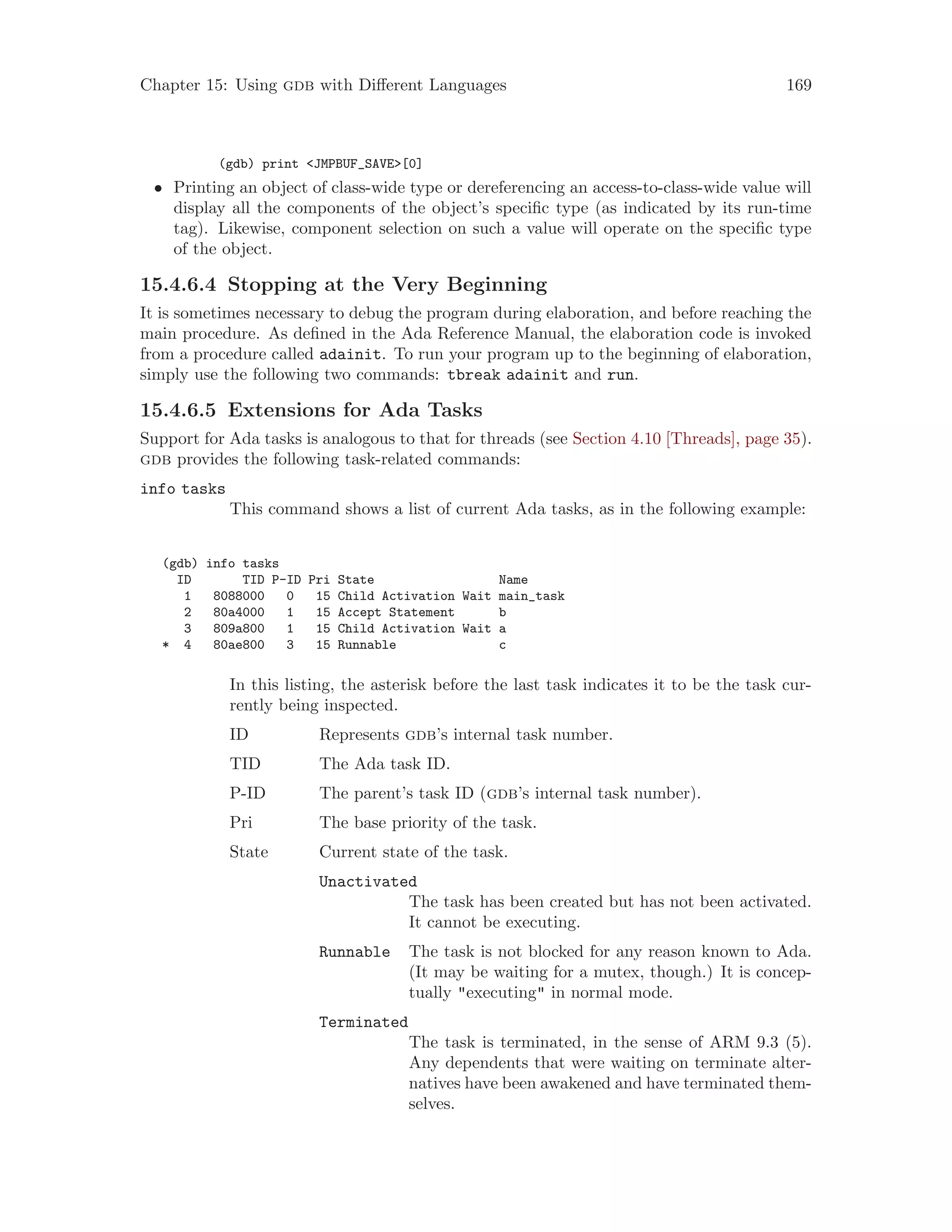 Chapter 15: Using gdb with Different Languages 169
(gdb) print <JMPBUF_SAVE>[0]
• Printing an object of class-wide type or dereferencing an access-to-class-wide value will
display all the components of the object’s specific type (as indicated by its run-time
tag). Likewise, component selection on such a value will operate on the specific type
of the object.
15.4.6.4 Stopping at the Very Beginning
It is sometimes necessary to debug the program during elaboration, and before reaching the
main procedure. As defined in the Ada Reference Manual, the elaboration code is invoked
from a procedure called adainit. To run your program up to the beginning of elaboration,
simply use the following two commands: tbreak adainit and run.
15.4.6.5 Extensions for Ada Tasks
Support for Ada tasks is analogous to that for threads (see Section 4.10 [Threads], page 35).
gdb provides the following task-related commands:
info tasks
This command shows a list of current Ada tasks, as in the following example:
(gdb) info tasks
ID TID P-ID Pri State Name
1 8088000 0 15 Child Activation Wait main_task
2 80a4000 1 15 Accept Statement b
3 809a800 1 15 Child Activation Wait a
* 4 80ae800 3 15 Runnable c
In this listing, the asterisk before the last task indicates it to be the task cur-
rently being inspected.
ID Represents gdb’s internal task number.
TID The Ada task ID.
P-ID The parent’s task ID (gdb’s internal task number).
Pri The base priority of the task.
State Current state of the task.
Unactivated
The task has been created but has not been activated.
It cannot be executing.
Runnable The task is not blocked for any reason known to Ada.
(It may be waiting for a mutex, though.) It is concep-
tually "executing" in normal mode.
Terminated
The task is terminated, in the sense of ARM 9.3 (5).
Any dependents that were waiting on terminate alter-
natives have been awakened and have terminated them-
selves.
 