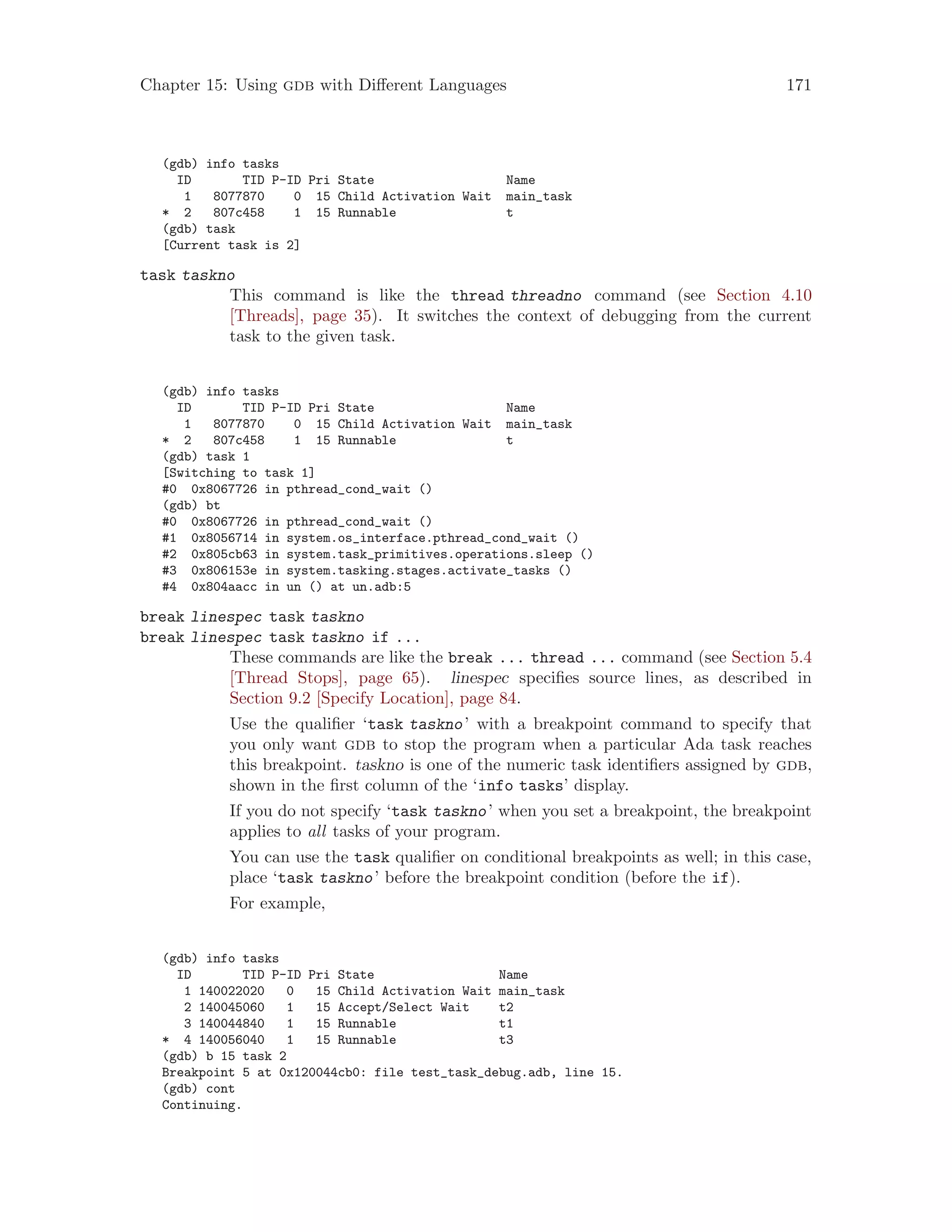 Chapter 15: Using gdb with Different Languages 171
(gdb) info tasks
ID TID P-ID Pri State Name
1 8077870 0 15 Child Activation Wait main_task
* 2 807c458 1 15 Runnable t
(gdb) task
[Current task is 2]
task taskno
This command is like the thread threadno command (see Section 4.10
[Threads], page 35). It switches the context of debugging from the current
task to the given task.
(gdb) info tasks
ID TID P-ID Pri State Name
1 8077870 0 15 Child Activation Wait main_task
* 2 807c458 1 15 Runnable t
(gdb) task 1
[Switching to task 1]
#0 0x8067726 in pthread_cond_wait ()
(gdb) bt
#0 0x8067726 in pthread_cond_wait ()
#1 0x8056714 in system.os_interface.pthread_cond_wait ()
#2 0x805cb63 in system.task_primitives.operations.sleep ()
#3 0x806153e in system.tasking.stages.activate_tasks ()
#4 0x804aacc in un () at un.adb:5
break linespec task taskno
break linespec task taskno if ...
These commands are like the break ... thread ... command (see Section 5.4
[Thread Stops], page 65). linespec specifies source lines, as described in
Section 9.2 [Specify Location], page 84.
Use the qualifier ‘task taskno’ with a breakpoint command to specify that
you only want gdb to stop the program when a particular Ada task reaches
this breakpoint. taskno is one of the numeric task identifiers assigned by gdb,
shown in the first column of the ‘info tasks’ display.
If you do not specify ‘task taskno’ when you set a breakpoint, the breakpoint
applies to all tasks of your program.
You can use the task qualifier on conditional breakpoints as well; in this case,
place ‘task taskno’ before the breakpoint condition (before the if).
For example,
(gdb) info tasks
ID TID P-ID Pri State Name
1 140022020 0 15 Child Activation Wait main_task
2 140045060 1 15 Accept/Select Wait t2
3 140044840 1 15 Runnable t1
* 4 140056040 1 15 Runnable t3
(gdb) b 15 task 2
Breakpoint 5 at 0x120044cb0: file test_task_debug.adb, line 15.
(gdb) cont
Continuing.
 