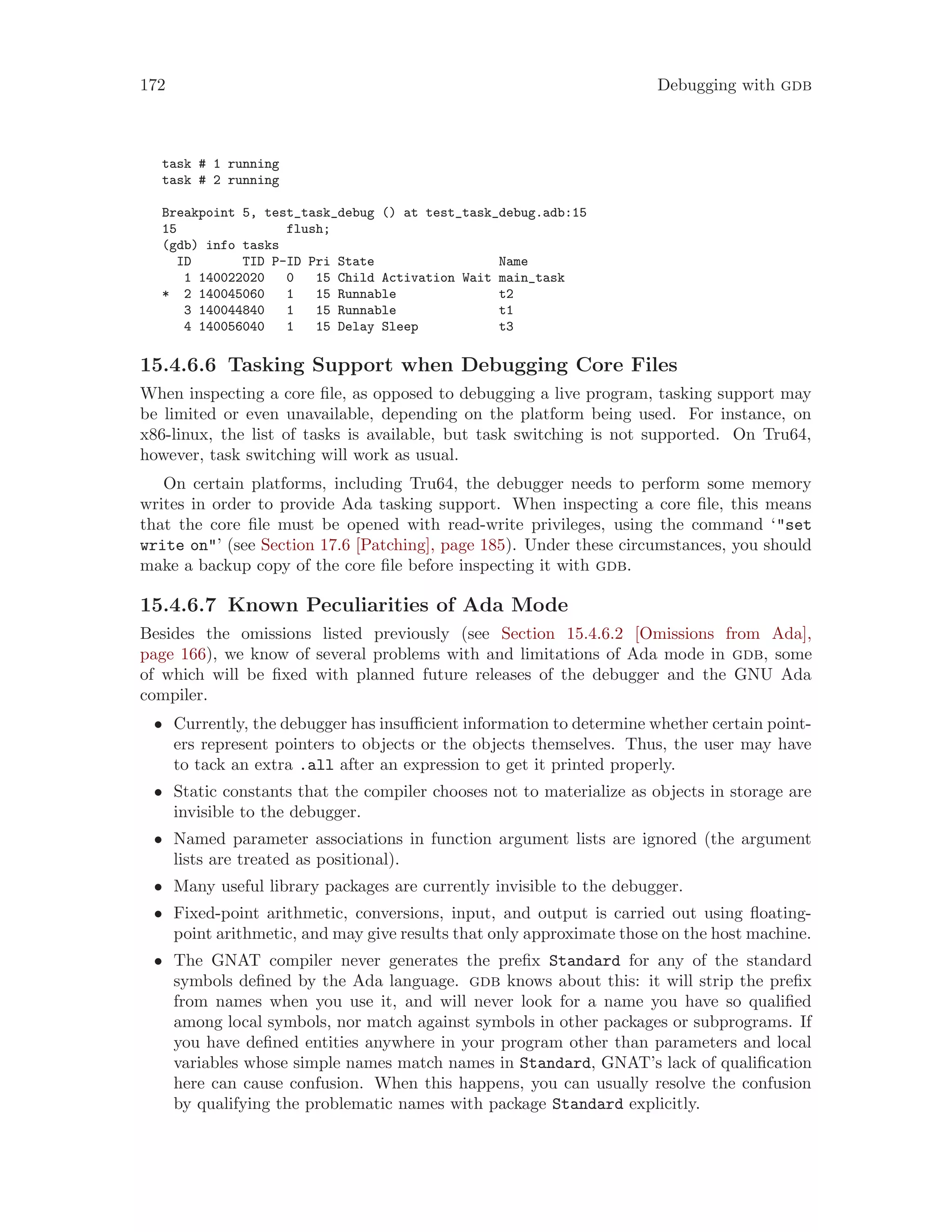 172 Debugging with gdb
task # 1 running
task # 2 running
Breakpoint 5, test_task_debug () at test_task_debug.adb:15
15 flush;
(gdb) info tasks
ID TID P-ID Pri State Name
1 140022020 0 15 Child Activation Wait main_task
* 2 140045060 1 15 Runnable t2
3 140044840 1 15 Runnable t1
4 140056040 1 15 Delay Sleep t3
15.4.6.6 Tasking Support when Debugging Core Files
When inspecting a core file, as opposed to debugging a live program, tasking support may
be limited or even unavailable, depending on the platform being used. For instance, on
x86-linux, the list of tasks is available, but task switching is not supported. On Tru64,
however, task switching will work as usual.
On certain platforms, including Tru64, the debugger needs to perform some memory
writes in order to provide Ada tasking support. When inspecting a core file, this means
that the core file must be opened with read-write privileges, using the command ‘"set
write on"’ (see Section 17.6 [Patching], page 185). Under these circumstances, you should
make a backup copy of the core file before inspecting it with gdb.
15.4.6.7 Known Peculiarities of Ada Mode
Besides the omissions listed previously (see Section 15.4.6.2 [Omissions from Ada],
page 166), we know of several problems with and limitations of Ada mode in gdb, some
of which will be fixed with planned future releases of the debugger and the GNU Ada
compiler.
• Currently, the debugger has insufficient information to determine whether certain point-
ers represent pointers to objects or the objects themselves. Thus, the user may have
to tack an extra .all after an expression to get it printed properly.
• Static constants that the compiler chooses not to materialize as objects in storage are
invisible to the debugger.
• Named parameter associations in function argument lists are ignored (the argument
lists are treated as positional).
• Many useful library packages are currently invisible to the debugger.
• Fixed-point arithmetic, conversions, input, and output is carried out using floating-
point arithmetic, and may give results that only approximate those on the host machine.
• The GNAT compiler never generates the prefix Standard for any of the standard
symbols defined by the Ada language. gdb knows about this: it will strip the prefix
from names when you use it, and will never look for a name you have so qualified
among local symbols, nor match against symbols in other packages or subprograms. If
you have defined entities anywhere in your program other than parameters and local
variables whose simple names match names in Standard, GNAT’s lack of qualification
here can cause confusion. When this happens, you can usually resolve the confusion
by qualifying the problematic names with package Standard explicitly.
 