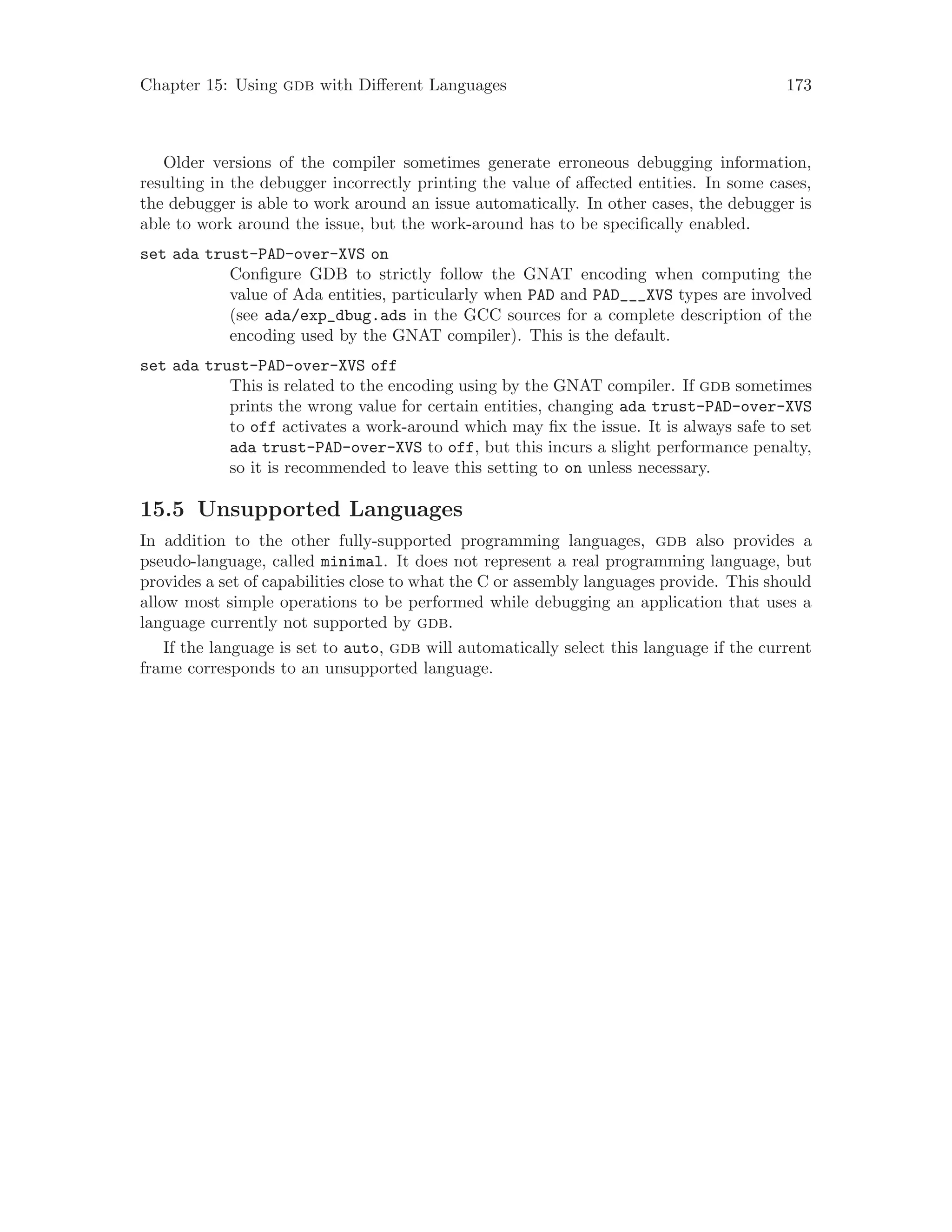 Chapter 15: Using gdb with Different Languages 173
Older versions of the compiler sometimes generate erroneous debugging information,
resulting in the debugger incorrectly printing the value of affected entities. In some cases,
the debugger is able to work around an issue automatically. In other cases, the debugger is
able to work around the issue, but the work-around has to be specifically enabled.
set ada trust-PAD-over-XVS on
Configure GDB to strictly follow the GNAT encoding when computing the
value of Ada entities, particularly when PAD and PAD___XVS types are involved
(see ada/exp_dbug.ads in the GCC sources for a complete description of the
encoding used by the GNAT compiler). This is the default.
set ada trust-PAD-over-XVS off
This is related to the encoding using by the GNAT compiler. If gdb sometimes
prints the wrong value for certain entities, changing ada trust-PAD-over-XVS
to off activates a work-around which may fix the issue. It is always safe to set
ada trust-PAD-over-XVS to off, but this incurs a slight performance penalty,
so it is recommended to leave this setting to on unless necessary.
15.5 Unsupported Languages
In addition to the other fully-supported programming languages, gdb also provides a
pseudo-language, called minimal. It does not represent a real programming language, but
provides a set of capabilities close to what the C or assembly languages provide. This should
allow most simple operations to be performed while debugging an application that uses a
language currently not supported by gdb.
If the language is set to auto, gdb will automatically select this language if the current
frame corresponds to an unsupported language.
 