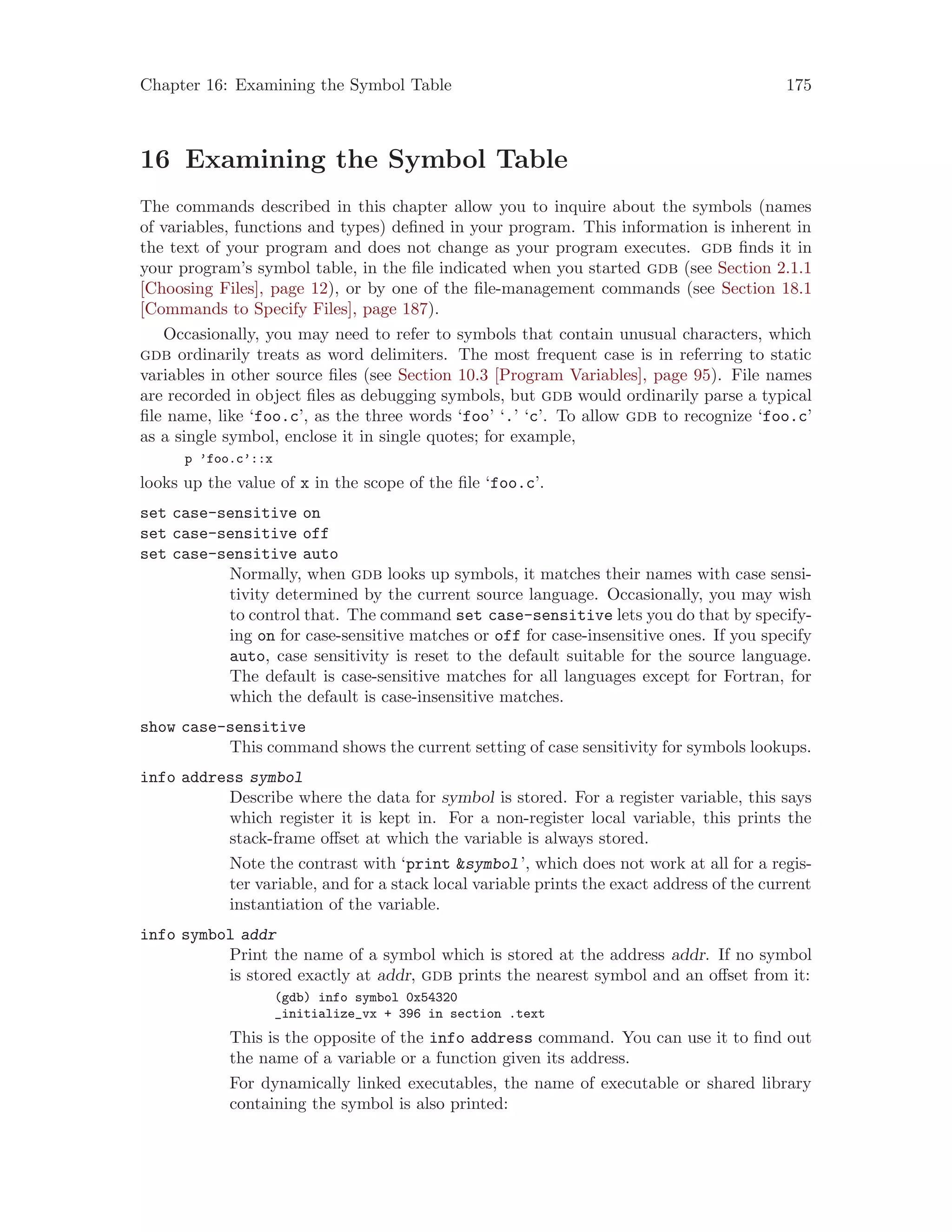 Chapter 16: Examining the Symbol Table 175
16 Examining the Symbol Table
The commands described in this chapter allow you to inquire about the symbols (names
of variables, functions and types) defined in your program. This information is inherent in
the text of your program and does not change as your program executes. gdb finds it in
your program’s symbol table, in the file indicated when you started gdb (see Section 2.1.1
[Choosing Files], page 12), or by one of the file-management commands (see Section 18.1
[Commands to Specify Files], page 187).
Occasionally, you may need to refer to symbols that contain unusual characters, which
gdb ordinarily treats as word delimiters. The most frequent case is in referring to static
variables in other source files (see Section 10.3 [Program Variables], page 95). File names
are recorded in object files as debugging symbols, but gdb would ordinarily parse a typical
file name, like ‘foo.c’, as the three words ‘foo’ ‘.’ ‘c’. To allow gdb to recognize ‘foo.c’
as a single symbol, enclose it in single quotes; for example,
p ’foo.c’::x
looks up the value of x in the scope of the file ‘foo.c’.
set case-sensitive on
set case-sensitive off
set case-sensitive auto
Normally, when gdb looks up symbols, it matches their names with case sensi-
tivity determined by the current source language. Occasionally, you may wish
to control that. The command set case-sensitive lets you do that by specify-
ing on for case-sensitive matches or off for case-insensitive ones. If you specify
auto, case sensitivity is reset to the default suitable for the source language.
The default is case-sensitive matches for all languages except for Fortran, for
which the default is case-insensitive matches.
show case-sensitive
This command shows the current setting of case sensitivity for symbols lookups.
info address symbol
Describe where the data for symbol is stored. For a register variable, this says
which register it is kept in. For a non-register local variable, this prints the
stack-frame offset at which the variable is always stored.
Note the contrast with ‘print &symbol’, which does not work at all for a regis-
ter variable, and for a stack local variable prints the exact address of the current
instantiation of the variable.
info symbol addr
Print the name of a symbol which is stored at the address addr. If no symbol
is stored exactly at addr, gdb prints the nearest symbol and an offset from it:
(gdb) info symbol 0x54320
_initialize_vx + 396 in section .text
This is the opposite of the info address command. You can use it to find out
the name of a variable or a function given its address.
For dynamically linked executables, the name of executable or shared library
containing the symbol is also printed:
 