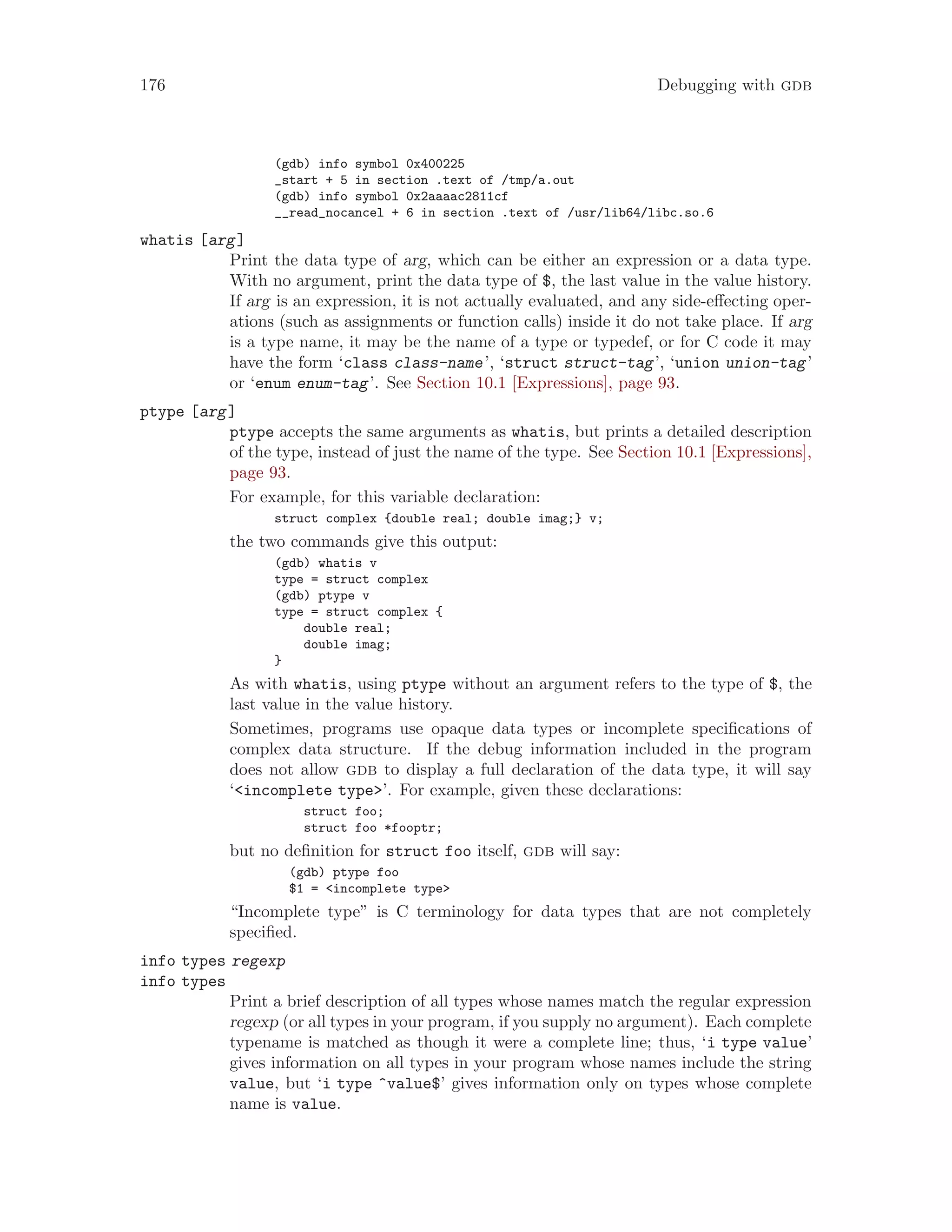 176 Debugging with gdb
(gdb) info symbol 0x400225
_start + 5 in section .text of /tmp/a.out
(gdb) info symbol 0x2aaaac2811cf
__read_nocancel + 6 in section .text of /usr/lib64/libc.so.6
whatis [arg]
Print the data type of arg, which can be either an expression or a data type.
With no argument, print the data type of $, the last value in the value history.
If arg is an expression, it is not actually evaluated, and any side-effecting oper-
ations (such as assignments or function calls) inside it do not take place. If arg
is a type name, it may be the name of a type or typedef, or for C code it may
have the form ‘class class-name’, ‘struct struct-tag’, ‘union union-tag’
or ‘enum enum-tag’. See Section 10.1 [Expressions], page 93.
ptype [arg]
ptype accepts the same arguments as whatis, but prints a detailed description
of the type, instead of just the name of the type. See Section 10.1 [Expressions],
page 93.
For example, for this variable declaration:
struct complex {double real; double imag;} v;
the two commands give this output:
(gdb) whatis v
type = struct complex
(gdb) ptype v
type = struct complex {
double real;
double imag;
}
As with whatis, using ptype without an argument refers to the type of $, the
last value in the value history.
Sometimes, programs use opaque data types or incomplete specifications of
complex data structure. If the debug information included in the program
does not allow gdb to display a full declaration of the data type, it will say
‘<incomplete type>’. For example, given these declarations:
struct foo;
struct foo *fooptr;
but no definition for struct foo itself, gdb will say:
(gdb) ptype foo
$1 = <incomplete type>
“Incomplete type” is C terminology for data types that are not completely
specified.
info types regexp
info types
Print a brief description of all types whose names match the regular expression
regexp (or all types in your program, if you supply no argument). Each complete
typename is matched as though it were a complete line; thus, ‘i type value’
gives information on all types in your program whose names include the string
value, but ‘i type ^value$’ gives information only on types whose complete
name is value.
 