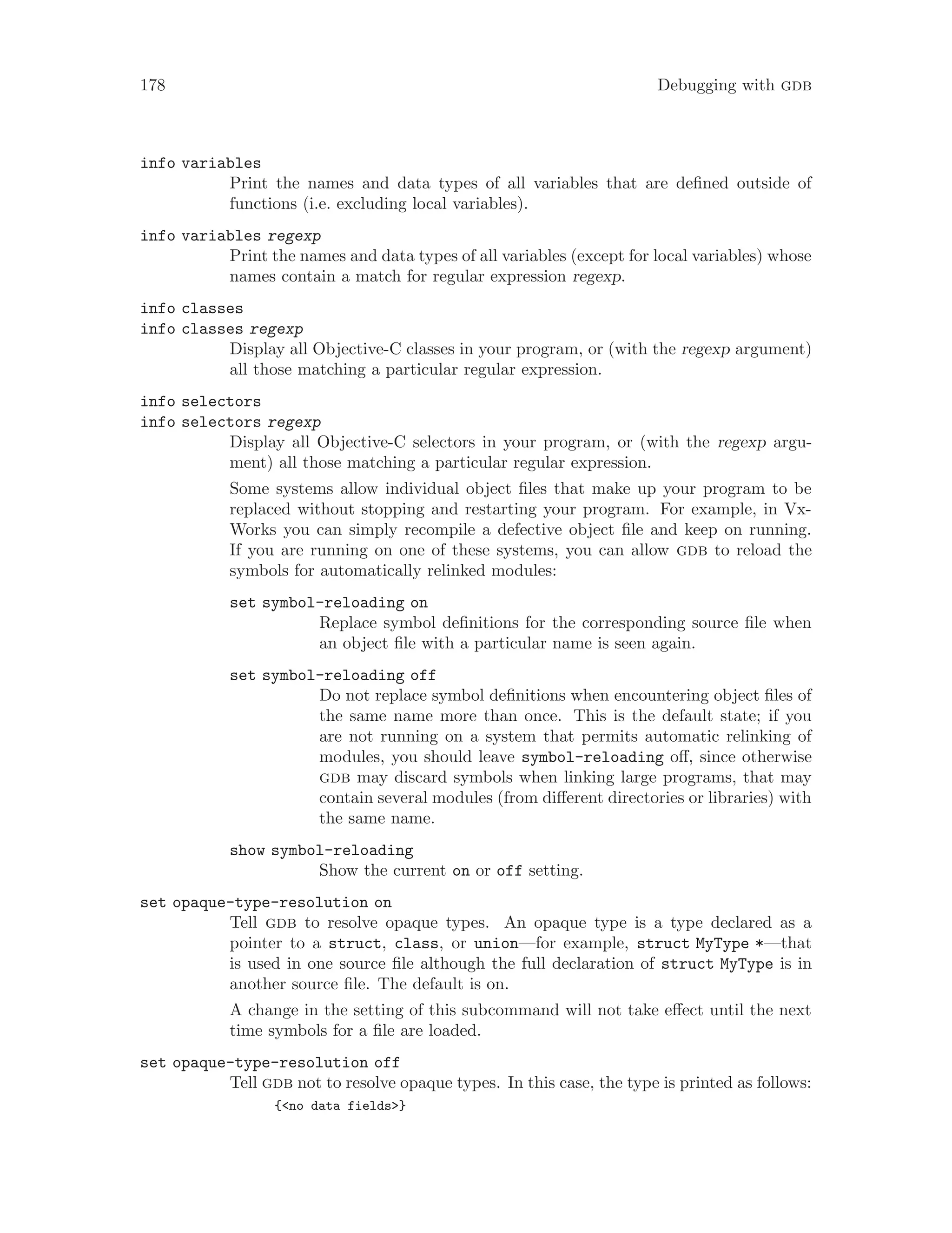 178 Debugging with gdb
info variables
Print the names and data types of all variables that are defined outside of
functions (i.e. excluding local variables).
info variables regexp
Print the names and data types of all variables (except for local variables) whose
names contain a match for regular expression regexp.
info classes
info classes regexp
Display all Objective-C classes in your program, or (with the regexp argument)
all those matching a particular regular expression.
info selectors
info selectors regexp
Display all Objective-C selectors in your program, or (with the regexp argu-
ment) all those matching a particular regular expression.
Some systems allow individual object files that make up your program to be
replaced without stopping and restarting your program. For example, in Vx-
Works you can simply recompile a defective object file and keep on running.
If you are running on one of these systems, you can allow gdb to reload the
symbols for automatically relinked modules:
set symbol-reloading on
Replace symbol definitions for the corresponding source file when
an object file with a particular name is seen again.
set symbol-reloading off
Do not replace symbol definitions when encountering object files of
the same name more than once. This is the default state; if you
are not running on a system that permits automatic relinking of
modules, you should leave symbol-reloading off, since otherwise
gdb may discard symbols when linking large programs, that may
contain several modules (from different directories or libraries) with
the same name.
show symbol-reloading
Show the current on or off setting.
set opaque-type-resolution on
Tell gdb to resolve opaque types. An opaque type is a type declared as a
pointer to a struct, class, or union—for example, struct MyType *—that
is used in one source file although the full declaration of struct MyType is in
another source file. The default is on.
A change in the setting of this subcommand will not take effect until the next
time symbols for a file are loaded.
set opaque-type-resolution off
Tell gdb not to resolve opaque types. In this case, the type is printed as follows:
{<no data fields>}
 