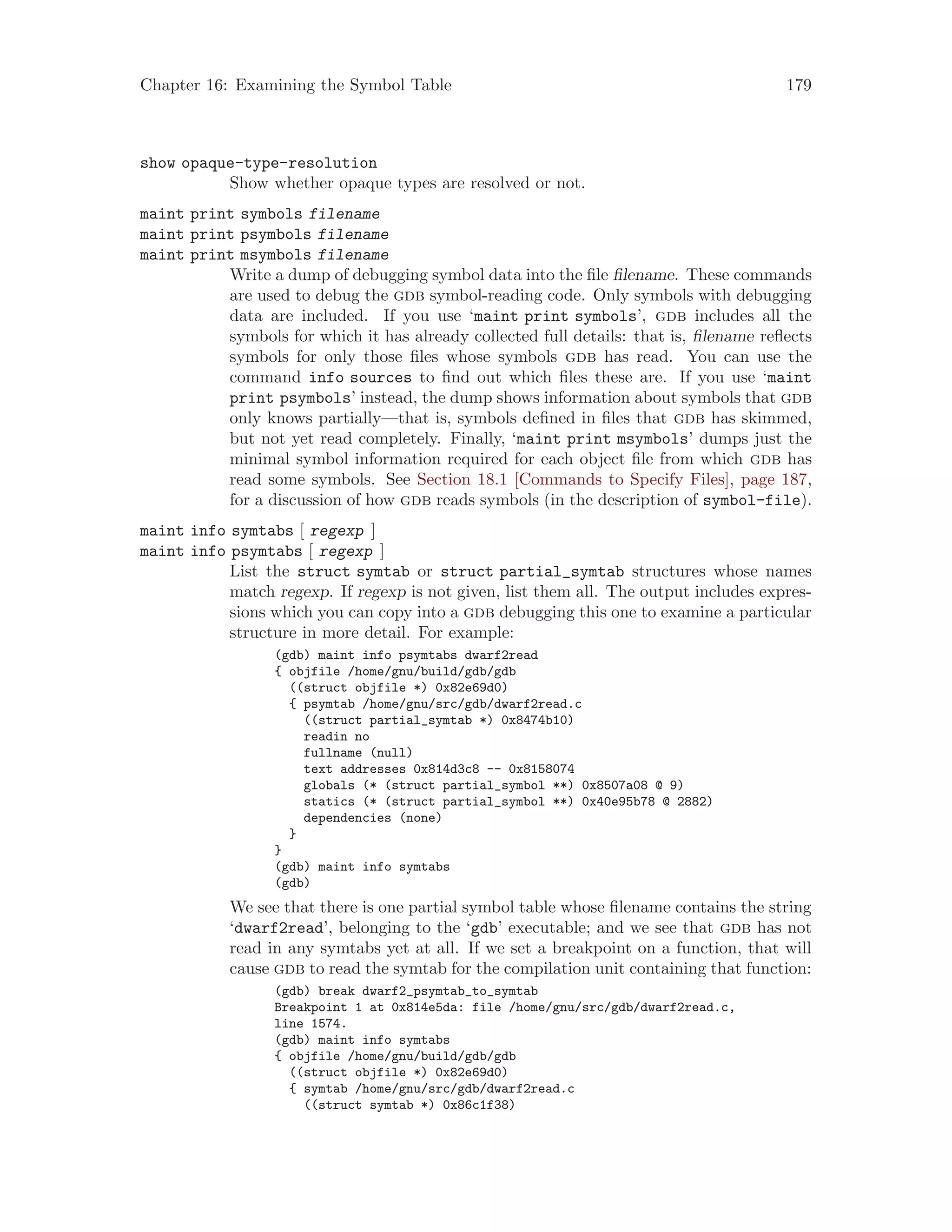 Chapter 16: Examining the Symbol Table 179
show opaque-type-resolution
Show whether opaque types are resolved or not.
maint print symbols filename
maint print psymbols filename
maint print msymbols filename
Write a dump of debugging symbol data into the file filename. These commands
are used to debug the gdb symbol-reading code. Only symbols with debugging
data are included. If you use ‘maint print symbols’, gdb includes all the
symbols for which it has already collected full details: that is, filename reflects
symbols for only those files whose symbols gdb has read. You can use the
command info sources to find out which files these are. If you use ‘maint
print psymbols’ instead, the dump shows information about symbols that gdb
only knows partially—that is, symbols defined in files that gdb has skimmed,
but not yet read completely. Finally, ‘maint print msymbols’ dumps just the
minimal symbol information required for each object file from which gdb has
read some symbols. See Section 18.1 [Commands to Specify Files], page 187,
for a discussion of how gdb reads symbols (in the description of symbol-file).
maint info symtabs [ regexp ]
maint info psymtabs [ regexp ]
List the struct symtab or struct partial_symtab structures whose names
match regexp. If regexp is not given, list them all. The output includes expres-
sions which you can copy into a gdb debugging this one to examine a particular
structure in more detail. For example:
(gdb) maint info psymtabs dwarf2read
{ objfile /home/gnu/build/gdb/gdb
((struct objfile *) 0x82e69d0)
{ psymtab /home/gnu/src/gdb/dwarf2read.c
((struct partial_symtab *) 0x8474b10)
readin no
fullname (null)
text addresses 0x814d3c8 -- 0x8158074
globals (* (struct partial_symbol **) 0x8507a08 @ 9)
statics (* (struct partial_symbol **) 0x40e95b78 @ 2882)
dependencies (none)
}
}
(gdb) maint info symtabs
(gdb)
We see that there is one partial symbol table whose filename contains the string
‘dwarf2read’, belonging to the ‘gdb’ executable; and we see that gdb has not
read in any symtabs yet at all. If we set a breakpoint on a function, that will
cause gdb to read the symtab for the compilation unit containing that function:
(gdb) break dwarf2_psymtab_to_symtab
Breakpoint 1 at 0x814e5da: file /home/gnu/src/gdb/dwarf2read.c,
line 1574.
(gdb) maint info symtabs
{ objfile /home/gnu/build/gdb/gdb
((struct objfile *) 0x82e69d0)
{ symtab /home/gnu/src/gdb/dwarf2read.c
((struct symtab *) 0x86c1f38)
 