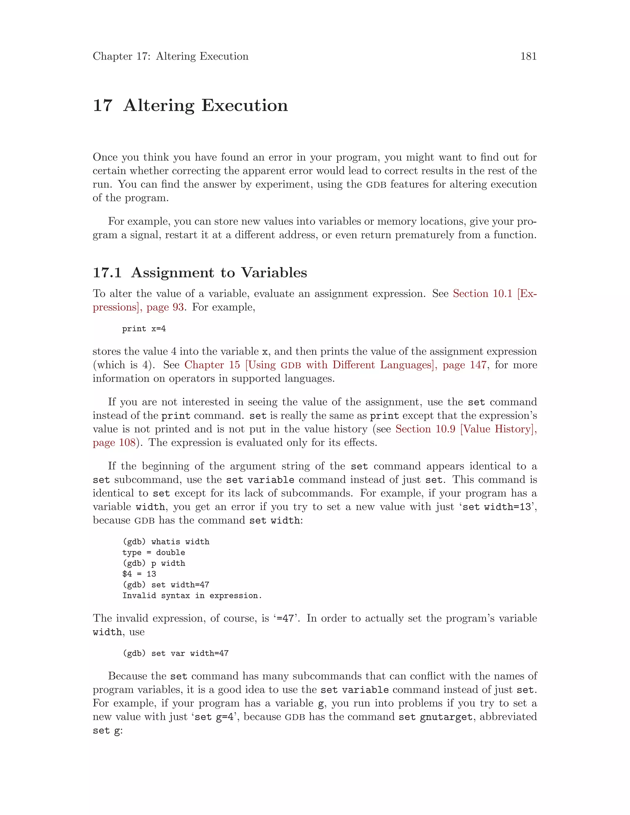Chapter 17: Altering Execution 181
17 Altering Execution
Once you think you have found an error in your program, you might want to find out for
certain whether correcting the apparent error would lead to correct results in the rest of the
run. You can find the answer by experiment, using the gdb features for altering execution
of the program.
For example, you can store new values into variables or memory locations, give your pro-
gram a signal, restart it at a different address, or even return prematurely from a function.
17.1 Assignment to Variables
To alter the value of a variable, evaluate an assignment expression. See Section 10.1 [Ex-
pressions], page 93. For example,
print x=4
stores the value 4 into the variable x, and then prints the value of the assignment expression
(which is 4). See Chapter 15 [Using gdb with Different Languages], page 147, for more
information on operators in supported languages.
If you are not interested in seeing the value of the assignment, use the set command
instead of the print command. set is really the same as print except that the expression’s
value is not printed and is not put in the value history (see Section 10.9 [Value History],
page 108). The expression is evaluated only for its effects.
If the beginning of the argument string of the set command appears identical to a
set subcommand, use the set variable command instead of just set. This command is
identical to set except for its lack of subcommands. For example, if your program has a
variable width, you get an error if you try to set a new value with just ‘set width=13’,
because gdb has the command set width:
(gdb) whatis width
type = double
(gdb) p width
$4 = 13
(gdb) set width=47
Invalid syntax in expression.
The invalid expression, of course, is ‘=47’. In order to actually set the program’s variable
width, use
(gdb) set var width=47
Because the set command has many subcommands that can conflict with the names of
program variables, it is a good idea to use the set variable command instead of just set.
For example, if your program has a variable g, you run into problems if you try to set a
new value with just ‘set g=4’, because gdb has the command set gnutarget, abbreviated
set g:
 