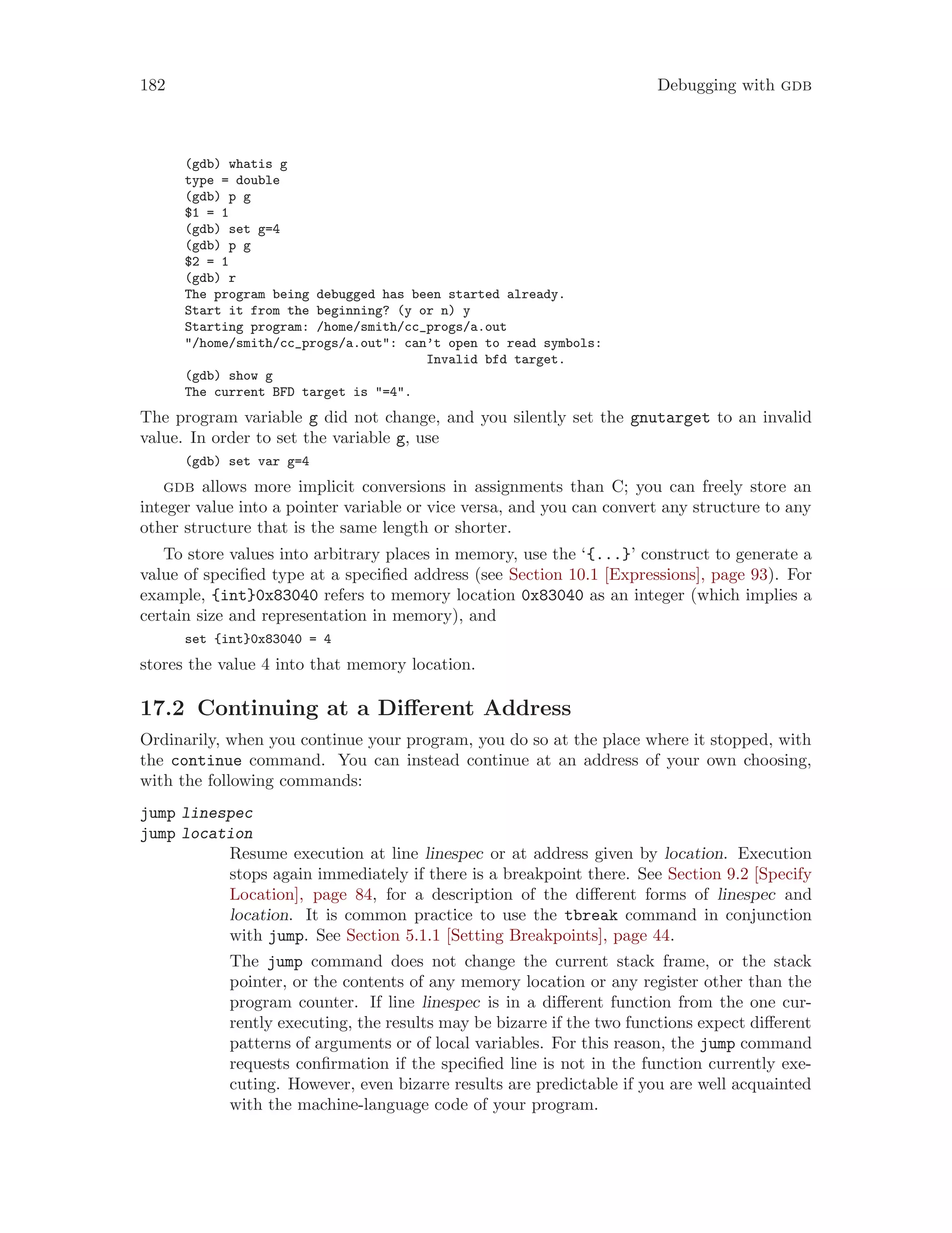 182 Debugging with gdb
(gdb) whatis g
type = double
(gdb) p g
$1 = 1
(gdb) set g=4
(gdb) p g
$2 = 1
(gdb) r
The program being debugged has been started already.
Start it from the beginning? (y or n) y
Starting program: /home/smith/cc_progs/a.out
"/home/smith/cc_progs/a.out": can’t open to read symbols:
Invalid bfd target.
(gdb) show g
The current BFD target is "=4".
The program variable g did not change, and you silently set the gnutarget to an invalid
value. In order to set the variable g, use
(gdb) set var g=4
gdb allows more implicit conversions in assignments than C; you can freely store an
integer value into a pointer variable or vice versa, and you can convert any structure to any
other structure that is the same length or shorter.
To store values into arbitrary places in memory, use the ‘{...}’ construct to generate a
value of specified type at a specified address (see Section 10.1 [Expressions], page 93). For
example, {int}0x83040 refers to memory location 0x83040 as an integer (which implies a
certain size and representation in memory), and
set {int}0x83040 = 4
stores the value 4 into that memory location.
17.2 Continuing at a Different Address
Ordinarily, when you continue your program, you do so at the place where it stopped, with
the continue command. You can instead continue at an address of your own choosing,
with the following commands:
jump linespec
jump location
Resume execution at line linespec or at address given by location. Execution
stops again immediately if there is a breakpoint there. See Section 9.2 [Specify
Location], page 84, for a description of the different forms of linespec and
location. It is common practice to use the tbreak command in conjunction
with jump. See Section 5.1.1 [Setting Breakpoints], page 44.
The jump command does not change the current stack frame, or the stack
pointer, or the contents of any memory location or any register other than the
program counter. If line linespec is in a different function from the one cur-
rently executing, the results may be bizarre if the two functions expect different
patterns of arguments or of local variables. For this reason, the jump command
requests confirmation if the specified line is not in the function currently exe-
cuting. However, even bizarre results are predictable if you are well acquainted
with the machine-language code of your program.
 