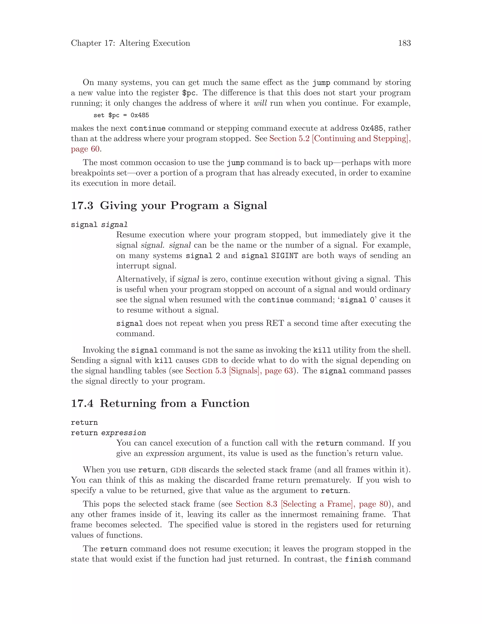Chapter 17: Altering Execution 183
On many systems, you can get much the same effect as the jump command by storing
a new value into the register $pc. The difference is that this does not start your program
running; it only changes the address of where it will run when you continue. For example,
set $pc = 0x485
makes the next continue command or stepping command execute at address 0x485, rather
than at the address where your program stopped. See Section 5.2 [Continuing and Stepping],
page 60.
The most common occasion to use the jump command is to back up—perhaps with more
breakpoints set—over a portion of a program that has already executed, in order to examine
its execution in more detail.
17.3 Giving your Program a Signal
signal signal
Resume execution where your program stopped, but immediately give it the
signal signal. signal can be the name or the number of a signal. For example,
on many systems signal 2 and signal SIGINT are both ways of sending an
interrupt signal.
Alternatively, if signal is zero, continue execution without giving a signal. This
is useful when your program stopped on account of a signal and would ordinary
see the signal when resumed with the continue command; ‘signal 0’ causes it
to resume without a signal.
signal does not repeat when you press RET a second time after executing the
command.
Invoking the signal command is not the same as invoking the kill utility from the shell.
Sending a signal with kill causes gdb to decide what to do with the signal depending on
the signal handling tables (see Section 5.3 [Signals], page 63). The signal command passes
the signal directly to your program.
17.4 Returning from a Function
return
return expression
You can cancel execution of a function call with the return command. If you
give an expression argument, its value is used as the function’s return value.
When you use return, gdb discards the selected stack frame (and all frames within it).
You can think of this as making the discarded frame return prematurely. If you wish to
specify a value to be returned, give that value as the argument to return.
This pops the selected stack frame (see Section 8.3 [Selecting a Frame], page 80), and
any other frames inside of it, leaving its caller as the innermost remaining frame. That
frame becomes selected. The specified value is stored in the registers used for returning
values of functions.
The return command does not resume execution; it leaves the program stopped in the
state that would exist if the function had just returned. In contrast, the finish command
 