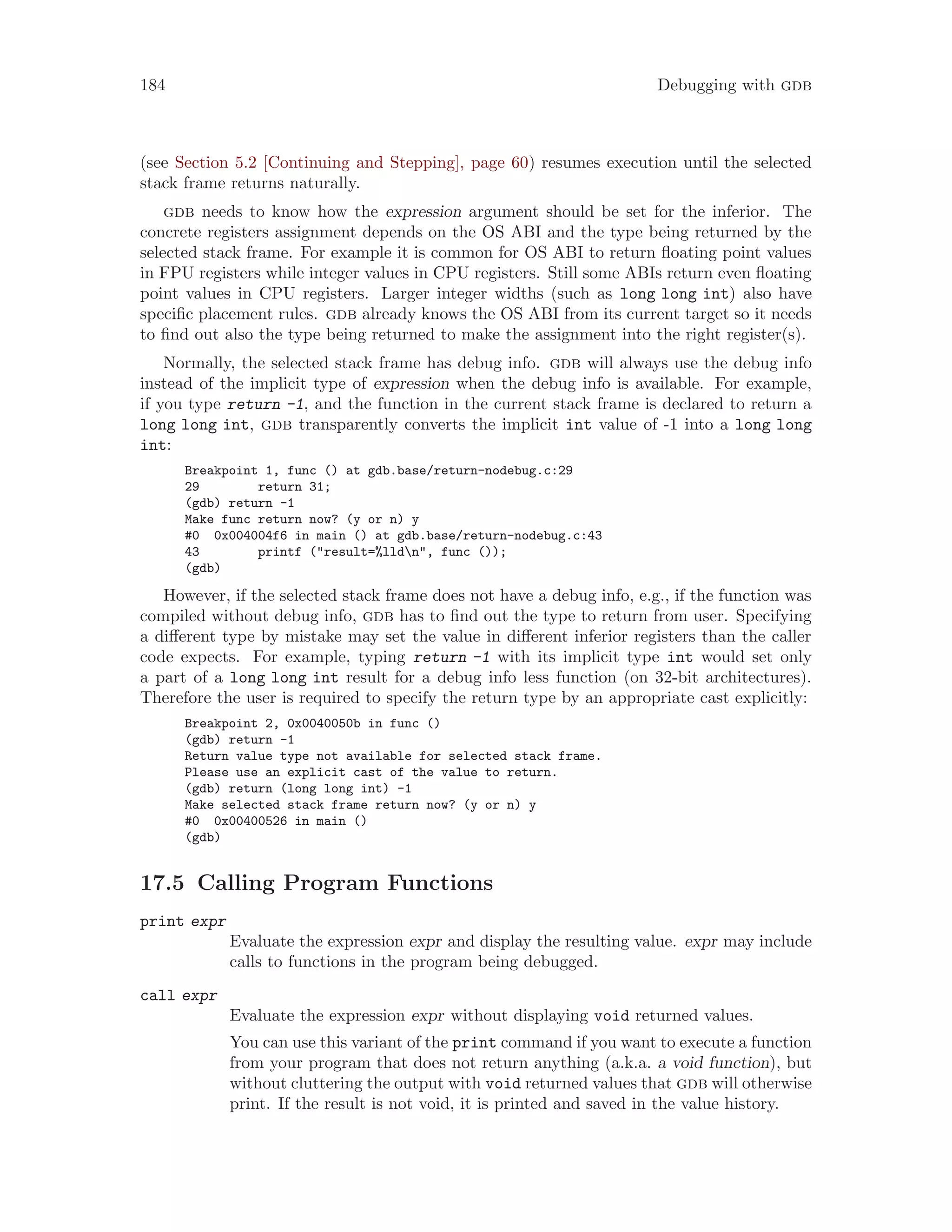 184 Debugging with gdb
(see Section 5.2 [Continuing and Stepping], page 60) resumes execution until the selected
stack frame returns naturally.
gdb needs to know how the expression argument should be set for the inferior. The
concrete registers assignment depends on the OS ABI and the type being returned by the
selected stack frame. For example it is common for OS ABI to return floating point values
in FPU registers while integer values in CPU registers. Still some ABIs return even floating
point values in CPU registers. Larger integer widths (such as long long int) also have
specific placement rules. gdb already knows the OS ABI from its current target so it needs
to find out also the type being returned to make the assignment into the right register(s).
Normally, the selected stack frame has debug info. gdb will always use the debug info
instead of the implicit type of expression when the debug info is available. For example,
if you type return -1, and the function in the current stack frame is declared to return a
long long int, gdb transparently converts the implicit int value of -1 into a long long
int:
Breakpoint 1, func () at gdb.base/return-nodebug.c:29
29 return 31;
(gdb) return -1
Make func return now? (y or n) y
#0 0x004004f6 in main () at gdb.base/return-nodebug.c:43
43 printf ("result=%lldn", func ());
(gdb)
However, if the selected stack frame does not have a debug info, e.g., if the function was
compiled without debug info, gdb has to find out the type to return from user. Specifying
a different type by mistake may set the value in different inferior registers than the caller
code expects. For example, typing return -1 with its implicit type int would set only
a part of a long long int result for a debug info less function (on 32-bit architectures).
Therefore the user is required to specify the return type by an appropriate cast explicitly:
Breakpoint 2, 0x0040050b in func ()
(gdb) return -1
Return value type not available for selected stack frame.
Please use an explicit cast of the value to return.
(gdb) return (long long int) -1
Make selected stack frame return now? (y or n) y
#0 0x00400526 in main ()
(gdb)
17.5 Calling Program Functions
print expr
Evaluate the expression expr and display the resulting value. expr may include
calls to functions in the program being debugged.
call expr
Evaluate the expression expr without displaying void returned values.
You can use this variant of the print command if you want to execute a function
from your program that does not return anything (a.k.a. a void function), but
without cluttering the output with void returned values that gdb will otherwise
print. If the result is not void, it is printed and saved in the value history.
 