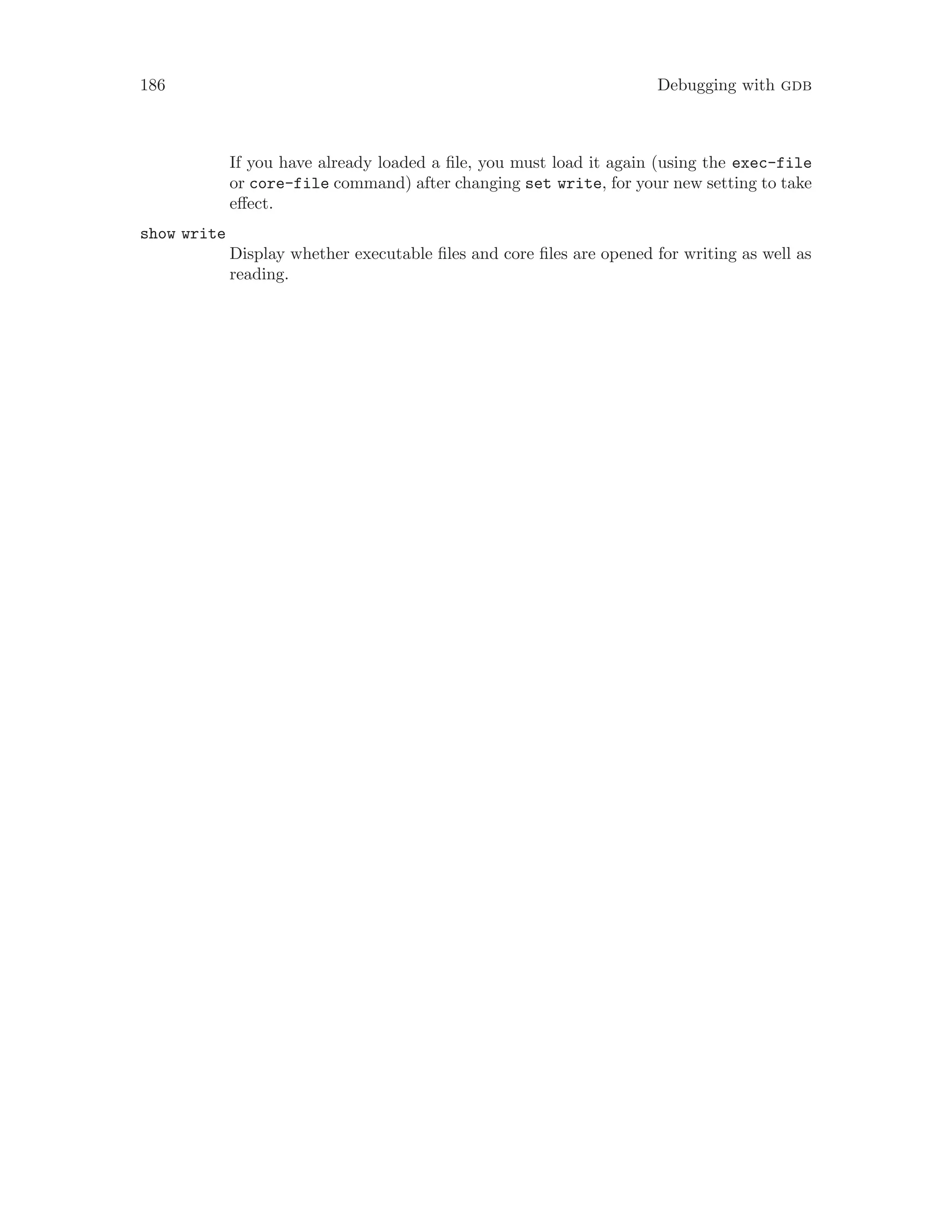 186 Debugging with gdb
If you have already loaded a file, you must load it again (using the exec-file
or core-file command) after changing set write, for your new setting to take
effect.
show write
Display whether executable files and core files are opened for writing as well as
reading.
 
