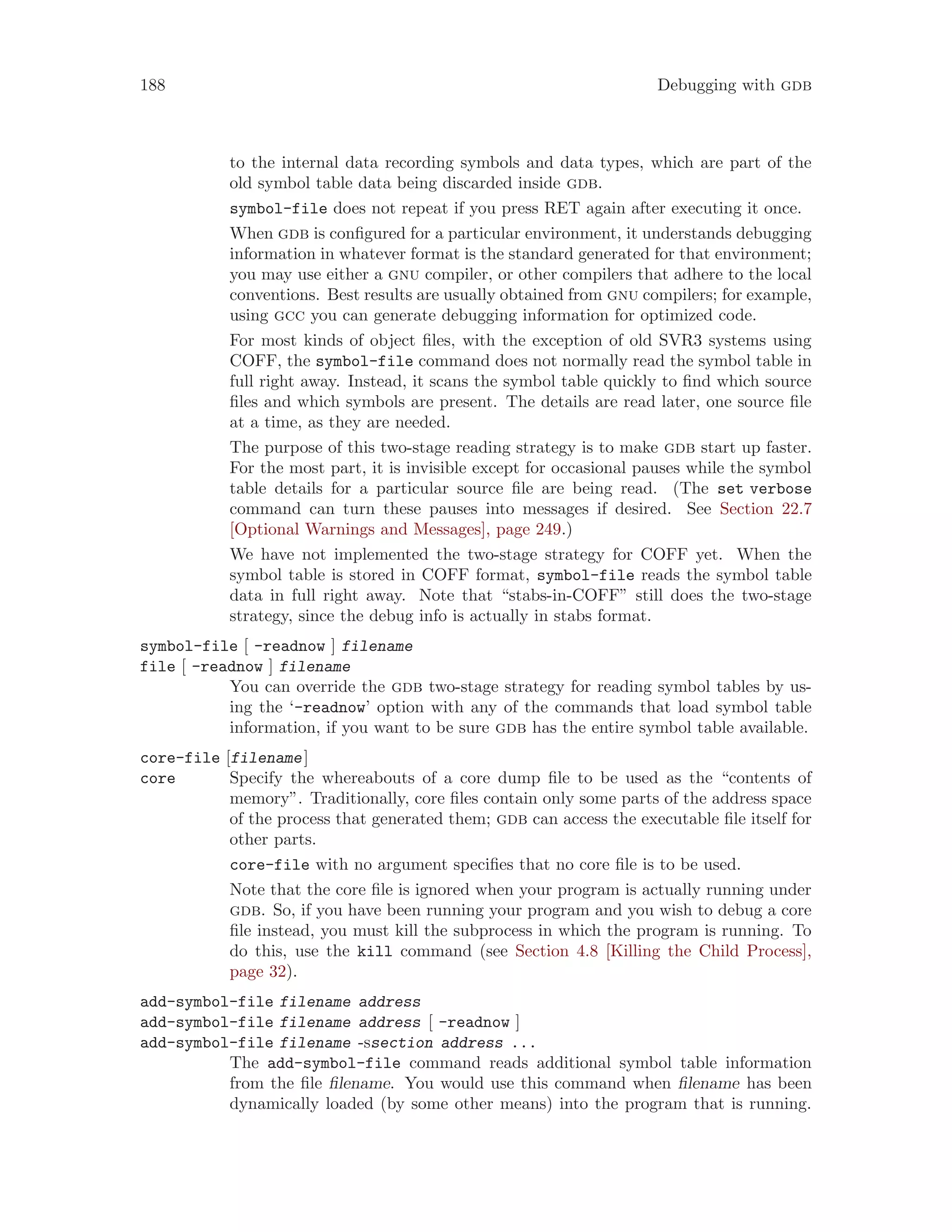 188 Debugging with gdb
to the internal data recording symbols and data types, which are part of the
old symbol table data being discarded inside gdb.
symbol-file does not repeat if you press RET again after executing it once.
When gdb is configured for a particular environment, it understands debugging
information in whatever format is the standard generated for that environment;
you may use either a gnu compiler, or other compilers that adhere to the local
conventions. Best results are usually obtained from gnu compilers; for example,
using gcc you can generate debugging information for optimized code.
For most kinds of object files, with the exception of old SVR3 systems using
COFF, the symbol-file command does not normally read the symbol table in
full right away. Instead, it scans the symbol table quickly to find which source
files and which symbols are present. The details are read later, one source file
at a time, as they are needed.
The purpose of this two-stage reading strategy is to make gdb start up faster.
For the most part, it is invisible except for occasional pauses while the symbol
table details for a particular source file are being read. (The set verbose
command can turn these pauses into messages if desired. See Section 22.7
[Optional Warnings and Messages], page 249.)
We have not implemented the two-stage strategy for COFF yet. When the
symbol table is stored in COFF format, symbol-file reads the symbol table
data in full right away. Note that “stabs-in-COFF” still does the two-stage
strategy, since the debug info is actually in stabs format.
symbol-file [ -readnow ] filename
file [ -readnow ] filename
You can override the gdb two-stage strategy for reading symbol tables by us-
ing the ‘-readnow’ option with any of the commands that load symbol table
information, if you want to be sure gdb has the entire symbol table available.
core-file [filename]
core Specify the whereabouts of a core dump file to be used as the “contents of
memory”. Traditionally, core files contain only some parts of the address space
of the process that generated them; gdb can access the executable file itself for
other parts.
core-file with no argument specifies that no core file is to be used.
Note that the core file is ignored when your program is actually running under
gdb. So, if you have been running your program and you wish to debug a core
file instead, you must kill the subprocess in which the program is running. To
do this, use the kill command (see Section 4.8 [Killing the Child Process],
page 32).
add-symbol-file filename address
add-symbol-file filename address [ -readnow ]
add-symbol-file filename -ssection address ...
The add-symbol-file command reads additional symbol table information
from the file filename. You would use this command when filename has been
dynamically loaded (by some other means) into the program that is running.
 