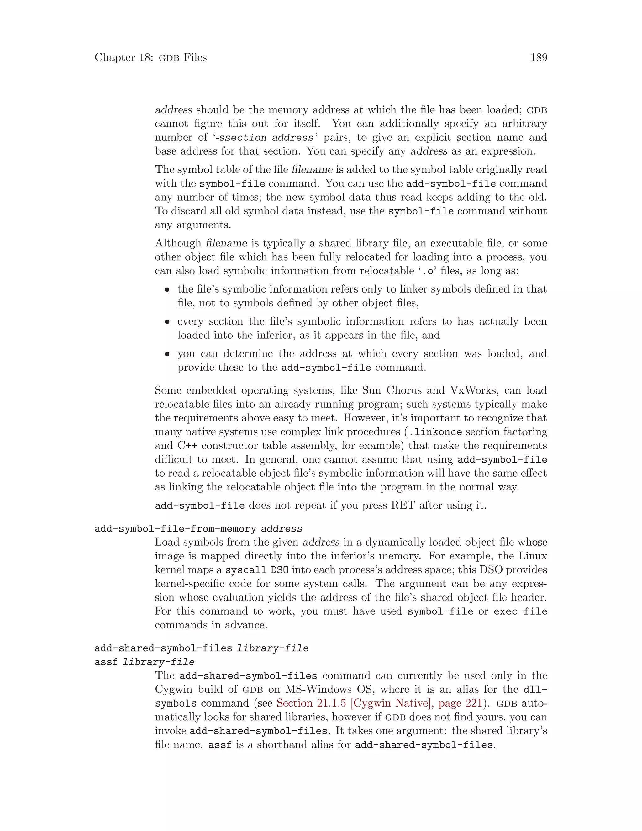 Chapter 18: gdb Files 189
address should be the memory address at which the file has been loaded; gdb
cannot figure this out for itself. You can additionally specify an arbitrary
number of ‘-ssection address’ pairs, to give an explicit section name and
base address for that section. You can specify any address as an expression.
The symbol table of the file filename is added to the symbol table originally read
with the symbol-file command. You can use the add-symbol-file command
any number of times; the new symbol data thus read keeps adding to the old.
To discard all old symbol data instead, use the symbol-file command without
any arguments.
Although filename is typically a shared library file, an executable file, or some
other object file which has been fully relocated for loading into a process, you
can also load symbolic information from relocatable ‘.o’ files, as long as:
• the file’s symbolic information refers only to linker symbols defined in that
file, not to symbols defined by other object files,
• every section the file’s symbolic information refers to has actually been
loaded into the inferior, as it appears in the file, and
• you can determine the address at which every section was loaded, and
provide these to the add-symbol-file command.
Some embedded operating systems, like Sun Chorus and VxWorks, can load
relocatable files into an already running program; such systems typically make
the requirements above easy to meet. However, it’s important to recognize that
many native systems use complex link procedures (.linkonce section factoring
and C++ constructor table assembly, for example) that make the requirements
difficult to meet. In general, one cannot assume that using add-symbol-file
to read a relocatable object file’s symbolic information will have the same effect
as linking the relocatable object file into the program in the normal way.
add-symbol-file does not repeat if you press RET after using it.
add-symbol-file-from-memory address
Load symbols from the given address in a dynamically loaded object file whose
image is mapped directly into the inferior’s memory. For example, the Linux
kernel maps a syscall DSO into each process’s address space; this DSO provides
kernel-specific code for some system calls. The argument can be any expres-
sion whose evaluation yields the address of the file’s shared object file header.
For this command to work, you must have used symbol-file or exec-file
commands in advance.
add-shared-symbol-files library-file
assf library-file
The add-shared-symbol-files command can currently be used only in the
Cygwin build of gdb on MS-Windows OS, where it is an alias for the dll-
symbols command (see Section 21.1.5 [Cygwin Native], page 221). gdb auto-
matically looks for shared libraries, however if gdb does not find yours, you can
invoke add-shared-symbol-files. It takes one argument: the shared library’s
file name. assf is a shorthand alias for add-shared-symbol-files.
 