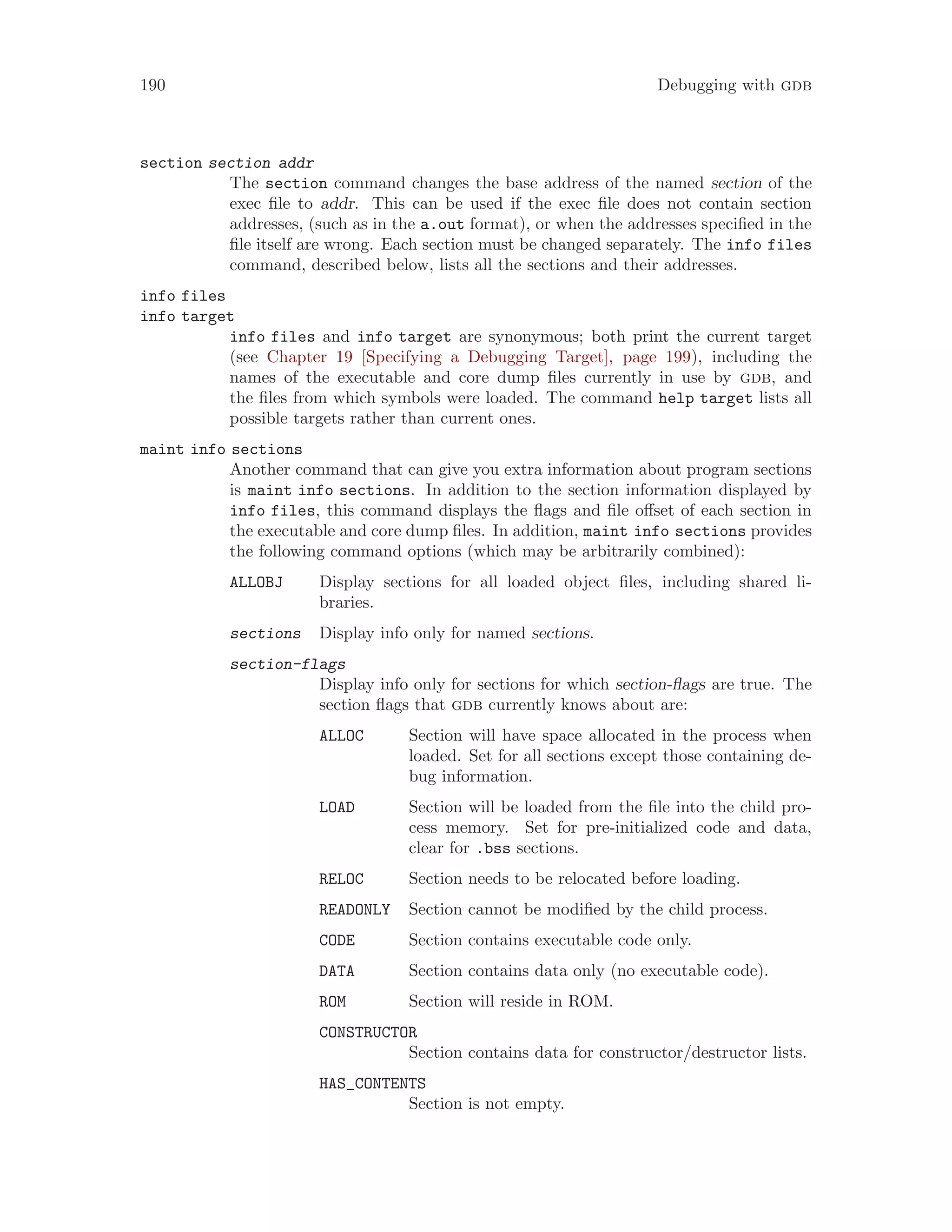 190 Debugging with gdb
section section addr
The section command changes the base address of the named section of the
exec file to addr. This can be used if the exec file does not contain section
addresses, (such as in the a.out format), or when the addresses specified in the
file itself are wrong. Each section must be changed separately. The info files
command, described below, lists all the sections and their addresses.
info files
info target
info files and info target are synonymous; both print the current target
(see Chapter 19 [Specifying a Debugging Target], page 199), including the
names of the executable and core dump files currently in use by gdb, and
the files from which symbols were loaded. The command help target lists all
possible targets rather than current ones.
maint info sections
Another command that can give you extra information about program sections
is maint info sections. In addition to the section information displayed by
info files, this command displays the flags and file offset of each section in
the executable and core dump files. In addition, maint info sections provides
the following command options (which may be arbitrarily combined):
ALLOBJ Display sections for all loaded object files, including shared li-
braries.
sections Display info only for named sections.
section-flags
Display info only for sections for which section-flags are true. The
section flags that gdb currently knows about are:
ALLOC Section will have space allocated in the process when
loaded. Set for all sections except those containing de-
bug information.
LOAD Section will be loaded from the file into the child pro-
cess memory. Set for pre-initialized code and data,
clear for .bss sections.
RELOC Section needs to be relocated before loading.
READONLY Section cannot be modified by the child process.
CODE Section contains executable code only.
DATA Section contains data only (no executable code).
ROM Section will reside in ROM.
CONSTRUCTOR
Section contains data for constructor/destructor lists.
HAS_CONTENTS
Section is not empty.
 