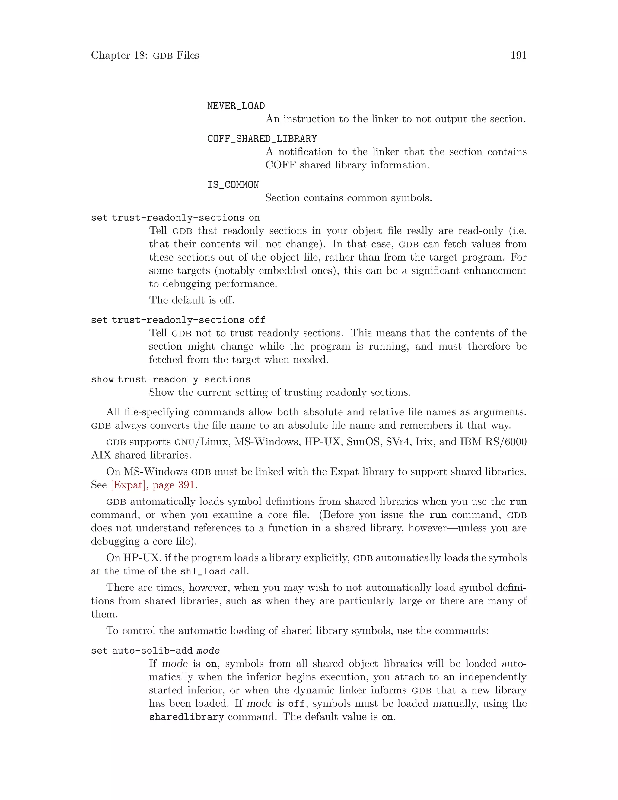 Chapter 18: gdb Files 191
NEVER_LOAD
An instruction to the linker to not output the section.
COFF_SHARED_LIBRARY
A notification to the linker that the section contains
COFF shared library information.
IS_COMMON
Section contains common symbols.
set trust-readonly-sections on
Tell gdb that readonly sections in your object file really are read-only (i.e.
that their contents will not change). In that case, gdb can fetch values from
these sections out of the object file, rather than from the target program. For
some targets (notably embedded ones), this can be a significant enhancement
to debugging performance.
The default is off.
set trust-readonly-sections off
Tell gdb not to trust readonly sections. This means that the contents of the
section might change while the program is running, and must therefore be
fetched from the target when needed.
show trust-readonly-sections
Show the current setting of trusting readonly sections.
All file-specifying commands allow both absolute and relative file names as arguments.
gdb always converts the file name to an absolute file name and remembers it that way.
gdb supports gnu/Linux, MS-Windows, HP-UX, SunOS, SVr4, Irix, and IBM RS/6000
AIX shared libraries.
On MS-Windows gdb must be linked with the Expat library to support shared libraries.
See [Expat], page 391.
gdb automatically loads symbol definitions from shared libraries when you use the run
command, or when you examine a core file. (Before you issue the run command, gdb
does not understand references to a function in a shared library, however—unless you are
debugging a core file).
On HP-UX, if the program loads a library explicitly, gdb automatically loads the symbols
at the time of the shl_load call.
There are times, however, when you may wish to not automatically load symbol defini-
tions from shared libraries, such as when they are particularly large or there are many of
them.
To control the automatic loading of shared library symbols, use the commands:
set auto-solib-add mode
If mode is on, symbols from all shared object libraries will be loaded auto-
matically when the inferior begins execution, you attach to an independently
started inferior, or when the dynamic linker informs gdb that a new library
has been loaded. If mode is off, symbols must be loaded manually, using the
sharedlibrary command. The default value is on.
 