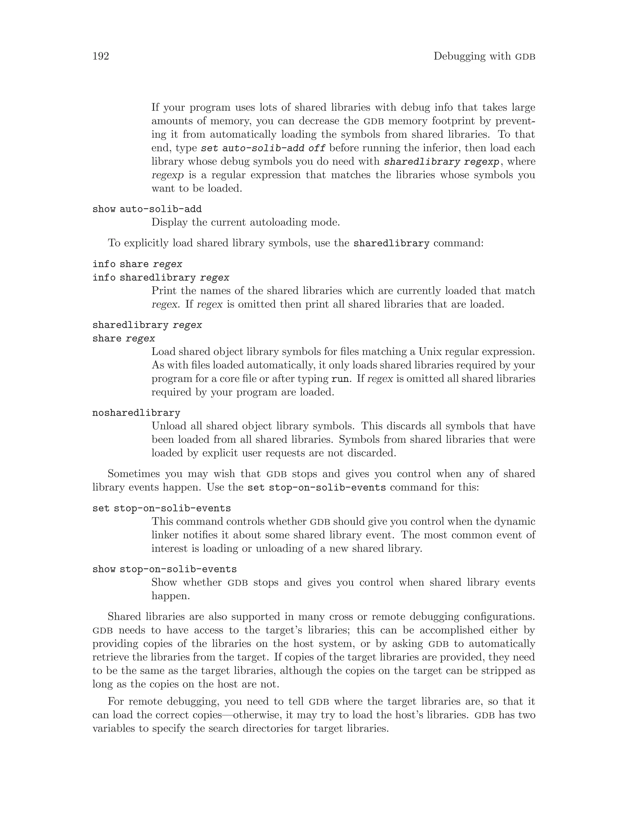 192 Debugging with gdb
If your program uses lots of shared libraries with debug info that takes large
amounts of memory, you can decrease the gdb memory footprint by prevent-
ing it from automatically loading the symbols from shared libraries. To that
end, type set auto-solib-add off before running the inferior, then load each
library whose debug symbols you do need with sharedlibrary regexp, where
regexp is a regular expression that matches the libraries whose symbols you
want to be loaded.
show auto-solib-add
Display the current autoloading mode.
To explicitly load shared library symbols, use the sharedlibrary command:
info share regex
info sharedlibrary regex
Print the names of the shared libraries which are currently loaded that match
regex. If regex is omitted then print all shared libraries that are loaded.
sharedlibrary regex
share regex
Load shared object library symbols for files matching a Unix regular expression.
As with files loaded automatically, it only loads shared libraries required by your
program for a core file or after typing run. If regex is omitted all shared libraries
required by your program are loaded.
nosharedlibrary
Unload all shared object library symbols. This discards all symbols that have
been loaded from all shared libraries. Symbols from shared libraries that were
loaded by explicit user requests are not discarded.
Sometimes you may wish that gdb stops and gives you control when any of shared
library events happen. Use the set stop-on-solib-events command for this:
set stop-on-solib-events
This command controls whether gdb should give you control when the dynamic
linker notifies it about some shared library event. The most common event of
interest is loading or unloading of a new shared library.
show stop-on-solib-events
Show whether gdb stops and gives you control when shared library events
happen.
Shared libraries are also supported in many cross or remote debugging configurations.
gdb needs to have access to the target’s libraries; this can be accomplished either by
providing copies of the libraries on the host system, or by asking gdb to automatically
retrieve the libraries from the target. If copies of the target libraries are provided, they need
to be the same as the target libraries, although the copies on the target can be stripped as
long as the copies on the host are not.
For remote debugging, you need to tell gdb where the target libraries are, so that it
can load the correct copies—otherwise, it may try to load the host’s libraries. gdb has two
variables to specify the search directories for target libraries.
 