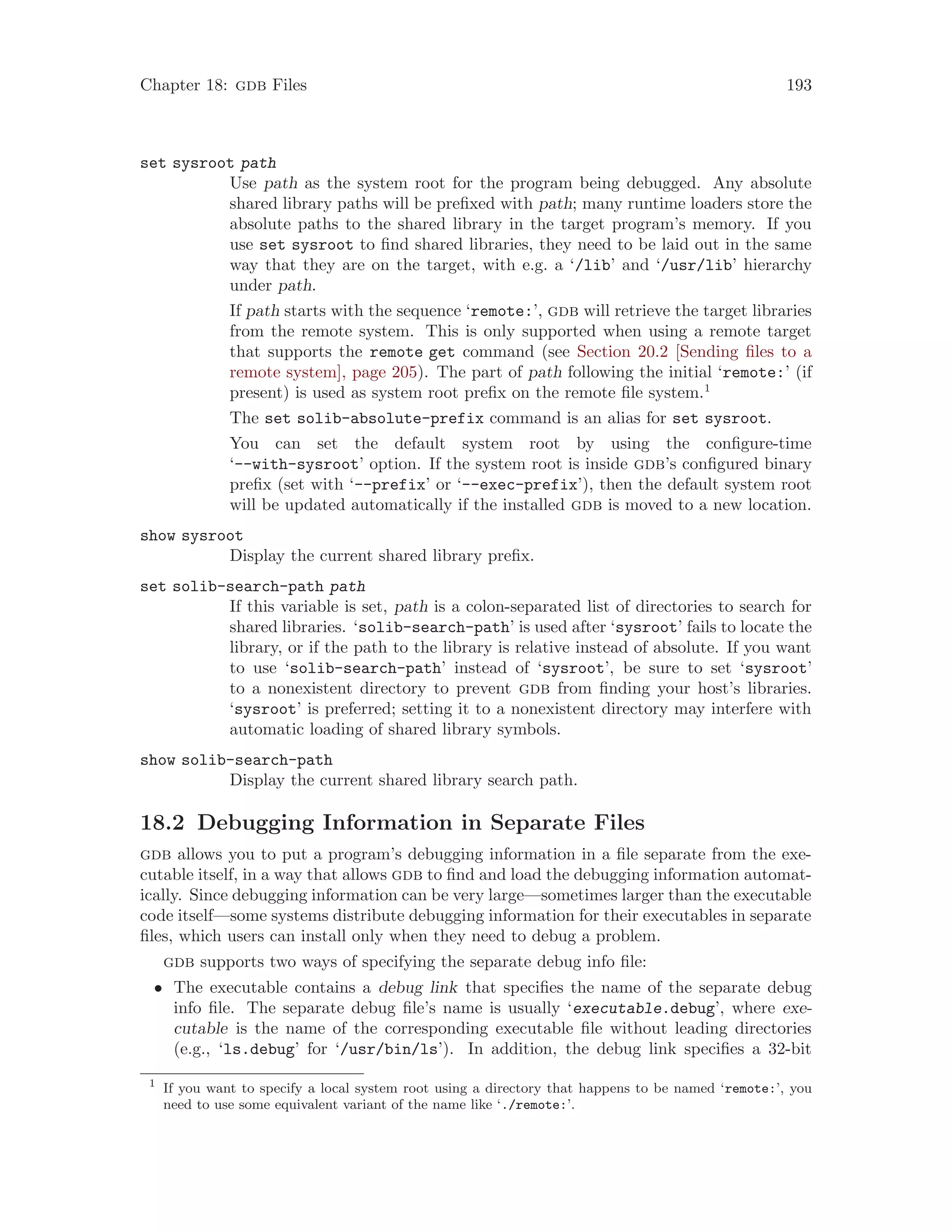 Chapter 18: gdb Files 193
set sysroot path
Use path as the system root for the program being debugged. Any absolute
shared library paths will be prefixed with path; many runtime loaders store the
absolute paths to the shared library in the target program’s memory. If you
use set sysroot to find shared libraries, they need to be laid out in the same
way that they are on the target, with e.g. a ‘/lib’ and ‘/usr/lib’ hierarchy
under path.
If path starts with the sequence ‘remote:’, gdb will retrieve the target libraries
from the remote system. This is only supported when using a remote target
that supports the remote get command (see Section 20.2 [Sending files to a
remote system], page 205). The part of path following the initial ‘remote:’ (if
present) is used as system root prefix on the remote file system.1
The set solib-absolute-prefix command is an alias for set sysroot.
You can set the default system root by using the configure-time
‘--with-sysroot’ option. If the system root is inside gdb’s configured binary
prefix (set with ‘--prefix’ or ‘--exec-prefix’), then the default system root
will be updated automatically if the installed gdb is moved to a new location.
show sysroot
Display the current shared library prefix.
set solib-search-path path
If this variable is set, path is a colon-separated list of directories to search for
shared libraries. ‘solib-search-path’ is used after ‘sysroot’ fails to locate the
library, or if the path to the library is relative instead of absolute. If you want
to use ‘solib-search-path’ instead of ‘sysroot’, be sure to set ‘sysroot’
to a nonexistent directory to prevent gdb from finding your host’s libraries.
‘sysroot’ is preferred; setting it to a nonexistent directory may interfere with
automatic loading of shared library symbols.
show solib-search-path
Display the current shared library search path.
18.2 Debugging Information in Separate Files
gdb allows you to put a program’s debugging information in a file separate from the exe-
cutable itself, in a way that allows gdb to find and load the debugging information automat-
ically. Since debugging information can be very large—sometimes larger than the executable
code itself—some systems distribute debugging information for their executables in separate
files, which users can install only when they need to debug a problem.
gdb supports two ways of specifying the separate debug info file:
• The executable contains a debug link that specifies the name of the separate debug
info file. The separate debug file’s name is usually ‘executable.debug’, where exe-
cutable is the name of the corresponding executable file without leading directories
(e.g., ‘ls.debug’ for ‘/usr/bin/ls’). In addition, the debug link specifies a 32-bit
1
If you want to specify a local system root using a directory that happens to be named ‘remote:’, you
need to use some equivalent variant of the name like ‘./remote:’.
 