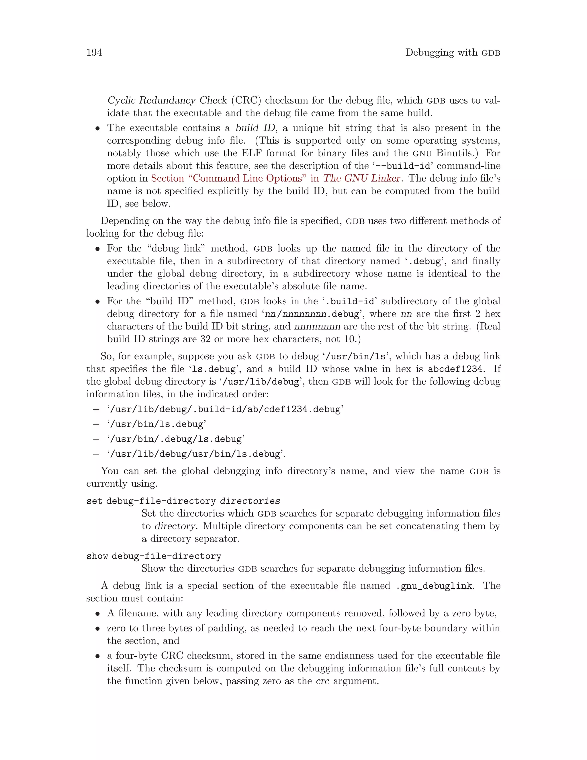 194 Debugging with gdb
Cyclic Redundancy Check (CRC) checksum for the debug file, which gdb uses to val-
idate that the executable and the debug file came from the same build.
• The executable contains a build ID, a unique bit string that is also present in the
corresponding debug info file. (This is supported only on some operating systems,
notably those which use the ELF format for binary files and the gnu Binutils.) For
more details about this feature, see the description of the ‘--build-id’ command-line
option in Section “Command Line Options” in The GNU Linker. The debug info file’s
name is not specified explicitly by the build ID, but can be computed from the build
ID, see below.
Depending on the way the debug info file is specified, gdb uses two different methods of
looking for the debug file:
• For the “debug link” method, gdb looks up the named file in the directory of the
executable file, then in a subdirectory of that directory named ‘.debug’, and finally
under the global debug directory, in a subdirectory whose name is identical to the
leading directories of the executable’s absolute file name.
• For the “build ID” method, gdb looks in the ‘.build-id’ subdirectory of the global
debug directory for a file named ‘nn/nnnnnnnn.debug’, where nn are the first 2 hex
characters of the build ID bit string, and nnnnnnnn are the rest of the bit string. (Real
build ID strings are 32 or more hex characters, not 10.)
So, for example, suppose you ask gdb to debug ‘/usr/bin/ls’, which has a debug link
that specifies the file ‘ls.debug’, and a build ID whose value in hex is abcdef1234. If
the global debug directory is ‘/usr/lib/debug’, then gdb will look for the following debug
information files, in the indicated order:
− ‘/usr/lib/debug/.build-id/ab/cdef1234.debug’
− ‘/usr/bin/ls.debug’
− ‘/usr/bin/.debug/ls.debug’
− ‘/usr/lib/debug/usr/bin/ls.debug’.
You can set the global debugging info directory’s name, and view the name gdb is
currently using.
set debug-file-directory directories
Set the directories which gdb searches for separate debugging information files
to directory. Multiple directory components can be set concatenating them by
a directory separator.
show debug-file-directory
Show the directories gdb searches for separate debugging information files.
A debug link is a special section of the executable file named .gnu_debuglink. The
section must contain:
• A filename, with any leading directory components removed, followed by a zero byte,
• zero to three bytes of padding, as needed to reach the next four-byte boundary within
the section, and
• a four-byte CRC checksum, stored in the same endianness used for the executable file
itself. The checksum is computed on the debugging information file’s full contents by
the function given below, passing zero as the crc argument.
 