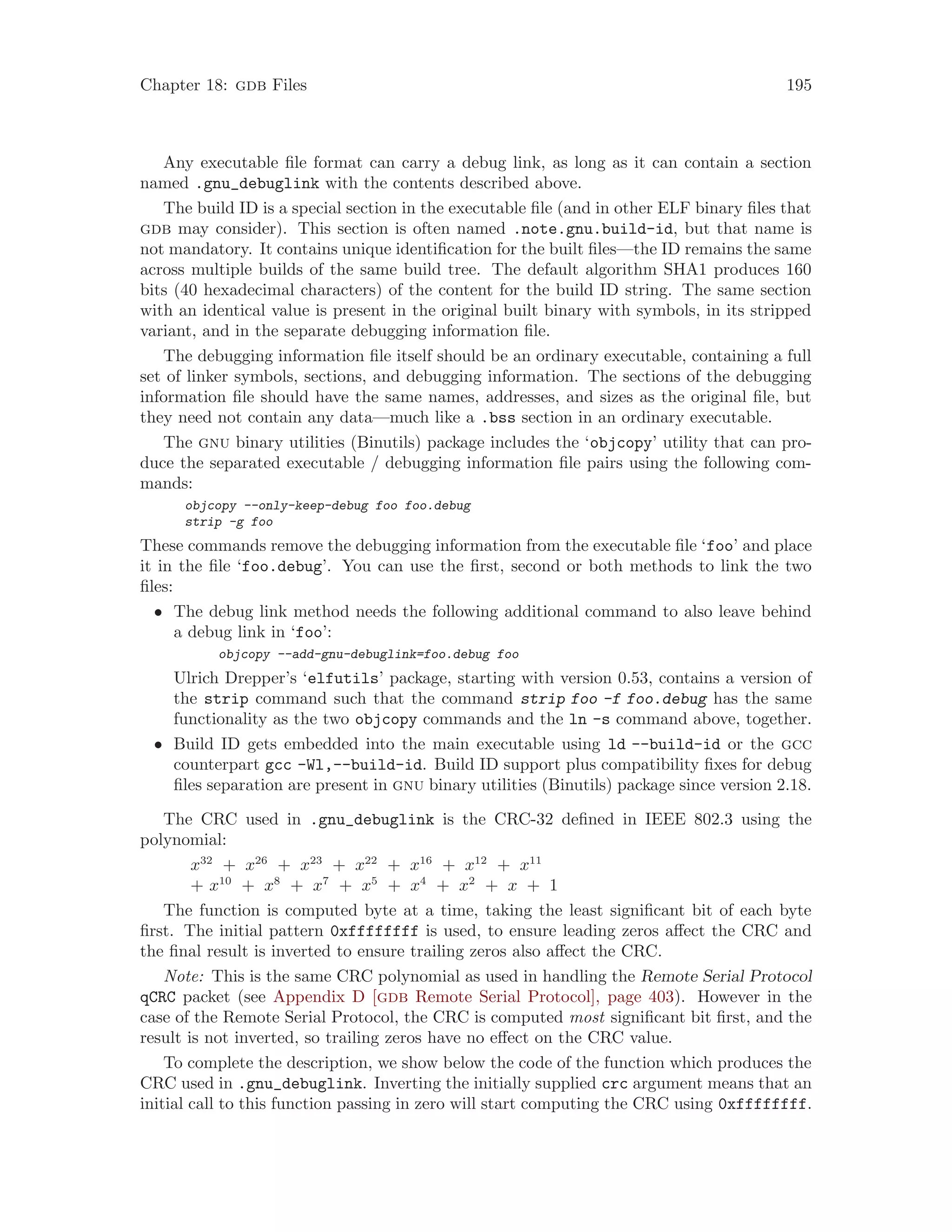 Chapter 18: gdb Files 195
Any executable file format can carry a debug link, as long as it can contain a section
named .gnu_debuglink with the contents described above.
The build ID is a special section in the executable file (and in other ELF binary files that
gdb may consider). This section is often named .note.gnu.build-id, but that name is
not mandatory. It contains unique identification for the built files—the ID remains the same
across multiple builds of the same build tree. The default algorithm SHA1 produces 160
bits (40 hexadecimal characters) of the content for the build ID string. The same section
with an identical value is present in the original built binary with symbols, in its stripped
variant, and in the separate debugging information file.
The debugging information file itself should be an ordinary executable, containing a full
set of linker symbols, sections, and debugging information. The sections of the debugging
information file should have the same names, addresses, and sizes as the original file, but
they need not contain any data—much like a .bss section in an ordinary executable.
The gnu binary utilities (Binutils) package includes the ‘objcopy’ utility that can pro-
duce the separated executable / debugging information file pairs using the following com-
mands:
objcopy --only-keep-debug foo foo.debug
strip -g foo
These commands remove the debugging information from the executable file ‘foo’ and place
it in the file ‘foo.debug’. You can use the first, second or both methods to link the two
files:
• The debug link method needs the following additional command to also leave behind
a debug link in ‘foo’:
objcopy --add-gnu-debuglink=foo.debug foo
Ulrich Drepper’s ‘elfutils’ package, starting with version 0.53, contains a version of
the strip command such that the command strip foo -f foo.debug has the same
functionality as the two objcopy commands and the ln -s command above, together.
• Build ID gets embedded into the main executable using ld --build-id or the gcc
counterpart gcc -Wl,--build-id. Build ID support plus compatibility fixes for debug
files separation are present in gnu binary utilities (Binutils) package since version 2.18.
The CRC used in .gnu_debuglink is the CRC-32 defined in IEEE 802.3 using the
polynomial:
x32
+ x26
+ x23
+ x22
+ x16
+ x12
+ x11
+ x10
+ x8
+ x7
+ x5
+ x4
+ x2
+ x + 1
The function is computed byte at a time, taking the least significant bit of each byte
first. The initial pattern 0xffffffff is used, to ensure leading zeros affect the CRC and
the final result is inverted to ensure trailing zeros also affect the CRC.
Note: This is the same CRC polynomial as used in handling the Remote Serial Protocol
qCRC packet (see Appendix D [gdb Remote Serial Protocol], page 403). However in the
case of the Remote Serial Protocol, the CRC is computed most significant bit first, and the
result is not inverted, so trailing zeros have no effect on the CRC value.
To complete the description, we show below the code of the function which produces the
CRC used in .gnu_debuglink. Inverting the initially supplied crc argument means that an
initial call to this function passing in zero will start computing the CRC using 0xffffffff.
 