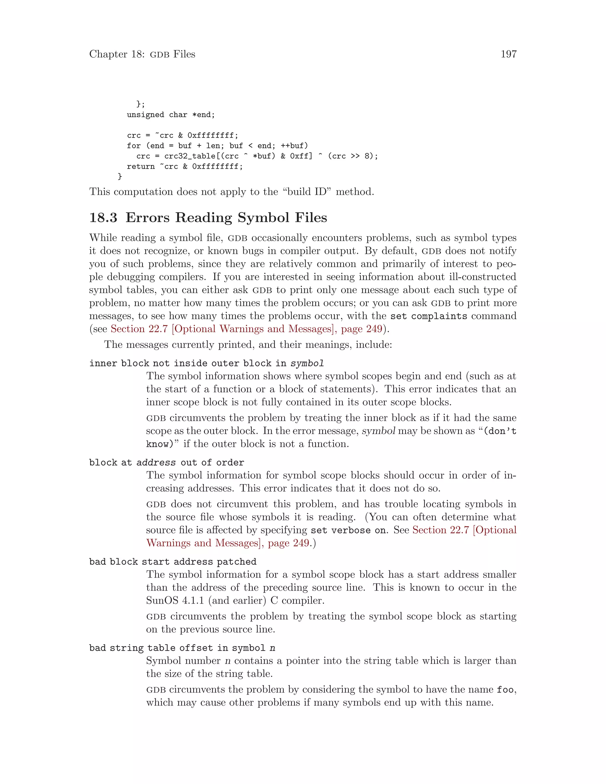 Chapter 18: gdb Files 197
};
unsigned char *end;
crc = ~crc & 0xffffffff;
for (end = buf + len; buf < end; ++buf)
crc = crc32_table[(crc ^ *buf) & 0xff] ^ (crc >> 8);
return ~crc & 0xffffffff;
}
This computation does not apply to the “build ID” method.
18.3 Errors Reading Symbol Files
While reading a symbol file, gdb occasionally encounters problems, such as symbol types
it does not recognize, or known bugs in compiler output. By default, gdb does not notify
you of such problems, since they are relatively common and primarily of interest to peo-
ple debugging compilers. If you are interested in seeing information about ill-constructed
symbol tables, you can either ask gdb to print only one message about each such type of
problem, no matter how many times the problem occurs; or you can ask gdb to print more
messages, to see how many times the problems occur, with the set complaints command
(see Section 22.7 [Optional Warnings and Messages], page 249).
The messages currently printed, and their meanings, include:
inner block not inside outer block in symbol
The symbol information shows where symbol scopes begin and end (such as at
the start of a function or a block of statements). This error indicates that an
inner scope block is not fully contained in its outer scope blocks.
gdb circumvents the problem by treating the inner block as if it had the same
scope as the outer block. In the error message, symbol may be shown as “(don’t
know)” if the outer block is not a function.
block at address out of order
The symbol information for symbol scope blocks should occur in order of in-
creasing addresses. This error indicates that it does not do so.
gdb does not circumvent this problem, and has trouble locating symbols in
the source file whose symbols it is reading. (You can often determine what
source file is affected by specifying set verbose on. See Section 22.7 [Optional
Warnings and Messages], page 249.)
bad block start address patched
The symbol information for a symbol scope block has a start address smaller
than the address of the preceding source line. This is known to occur in the
SunOS 4.1.1 (and earlier) C compiler.
gdb circumvents the problem by treating the symbol scope block as starting
on the previous source line.
bad string table offset in symbol n
Symbol number n contains a pointer into the string table which is larger than
the size of the string table.
gdb circumvents the problem by considering the symbol to have the name foo,
which may cause other problems if many symbols end up with this name.
 