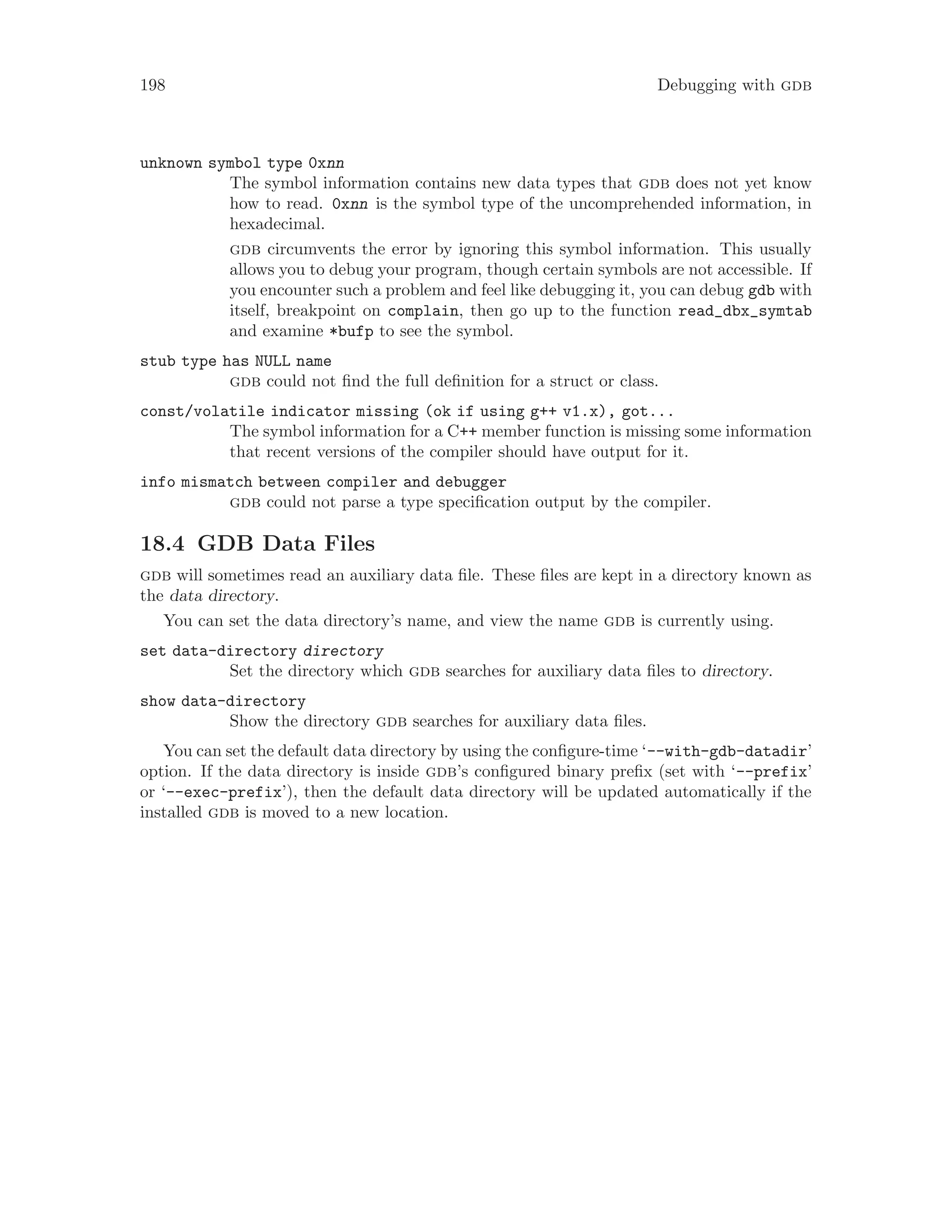 198 Debugging with gdb
unknown symbol type 0xnn
The symbol information contains new data types that gdb does not yet know
how to read. 0xnn is the symbol type of the uncomprehended information, in
hexadecimal.
gdb circumvents the error by ignoring this symbol information. This usually
allows you to debug your program, though certain symbols are not accessible. If
you encounter such a problem and feel like debugging it, you can debug gdb with
itself, breakpoint on complain, then go up to the function read_dbx_symtab
and examine *bufp to see the symbol.
stub type has NULL name
gdb could not find the full definition for a struct or class.
const/volatile indicator missing (ok if using g++ v1.x), got...
The symbol information for a C++ member function is missing some information
that recent versions of the compiler should have output for it.
info mismatch between compiler and debugger
gdb could not parse a type specification output by the compiler.
18.4 GDB Data Files
gdb will sometimes read an auxiliary data file. These files are kept in a directory known as
the data directory.
You can set the data directory’s name, and view the name gdb is currently using.
set data-directory directory
Set the directory which gdb searches for auxiliary data files to directory.
show data-directory
Show the directory gdb searches for auxiliary data files.
You can set the default data directory by using the configure-time ‘--with-gdb-datadir’
option. If the data directory is inside gdb’s configured binary prefix (set with ‘--prefix’
or ‘--exec-prefix’), then the default data directory will be updated automatically if the
installed gdb is moved to a new location.
 