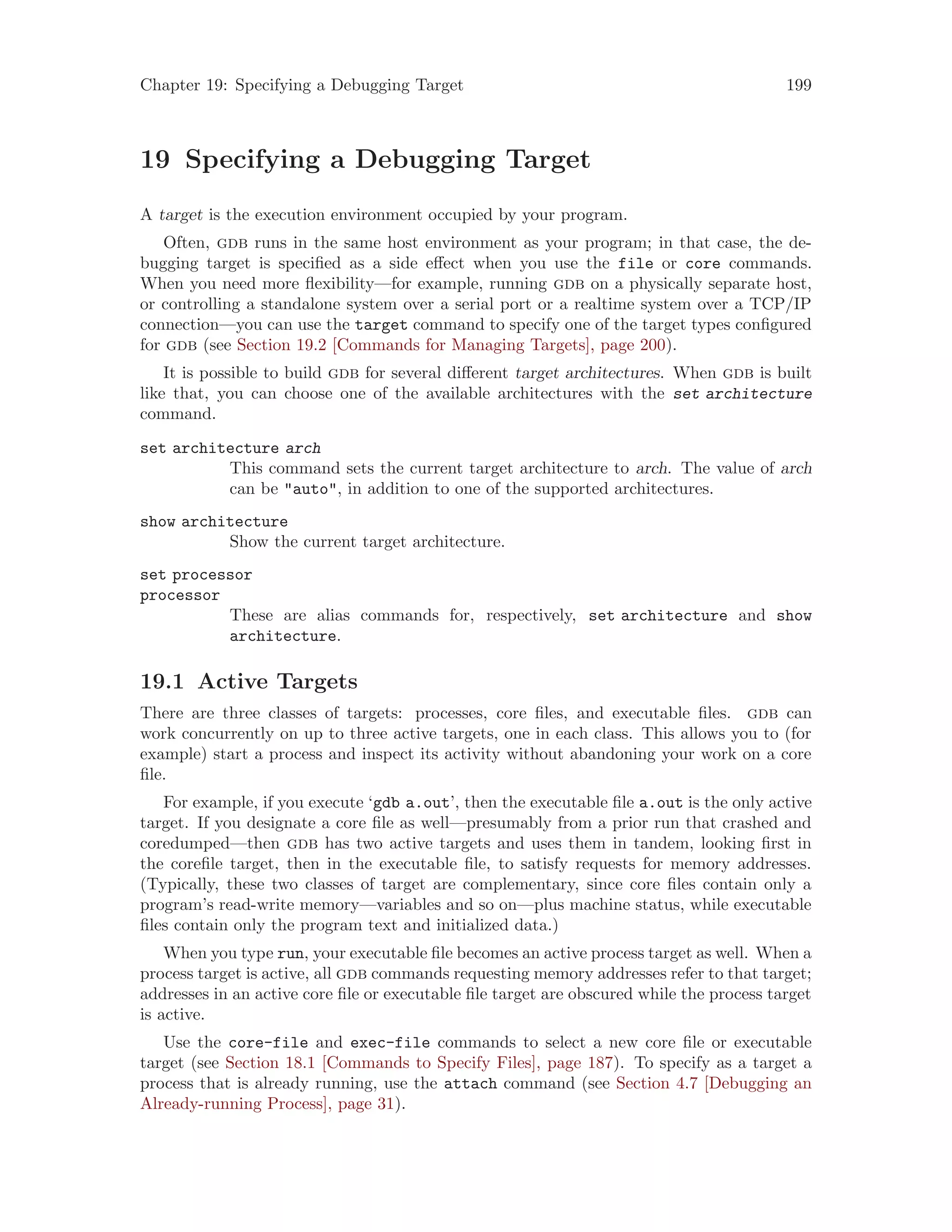 Chapter 19: Specifying a Debugging Target 199
19 Specifying a Debugging Target
A target is the execution environment occupied by your program.
Often, gdb runs in the same host environment as your program; in that case, the de-
bugging target is specified as a side effect when you use the file or core commands.
When you need more flexibility—for example, running gdb on a physically separate host,
or controlling a standalone system over a serial port or a realtime system over a TCP/IP
connection—you can use the target command to specify one of the target types configured
for gdb (see Section 19.2 [Commands for Managing Targets], page 200).
It is possible to build gdb for several different target architectures. When gdb is built
like that, you can choose one of the available architectures with the set architecture
command.
set architecture arch
This command sets the current target architecture to arch. The value of arch
can be "auto", in addition to one of the supported architectures.
show architecture
Show the current target architecture.
set processor
processor
These are alias commands for, respectively, set architecture and show
architecture.
19.1 Active Targets
There are three classes of targets: processes, core files, and executable files. gdb can
work concurrently on up to three active targets, one in each class. This allows you to (for
example) start a process and inspect its activity without abandoning your work on a core
file.
For example, if you execute ‘gdb a.out’, then the executable file a.out is the only active
target. If you designate a core file as well—presumably from a prior run that crashed and
coredumped—then gdb has two active targets and uses them in tandem, looking first in
the corefile target, then in the executable file, to satisfy requests for memory addresses.
(Typically, these two classes of target are complementary, since core files contain only a
program’s read-write memory—variables and so on—plus machine status, while executable
files contain only the program text and initialized data.)
When you type run, your executable file becomes an active process target as well. When a
process target is active, all gdb commands requesting memory addresses refer to that target;
addresses in an active core file or executable file target are obscured while the process target
is active.
Use the core-file and exec-file commands to select a new core file or executable
target (see Section 18.1 [Commands to Specify Files], page 187). To specify as a target a
process that is already running, use the attach command (see Section 4.7 [Debugging an
Already-running Process], page 31).
 