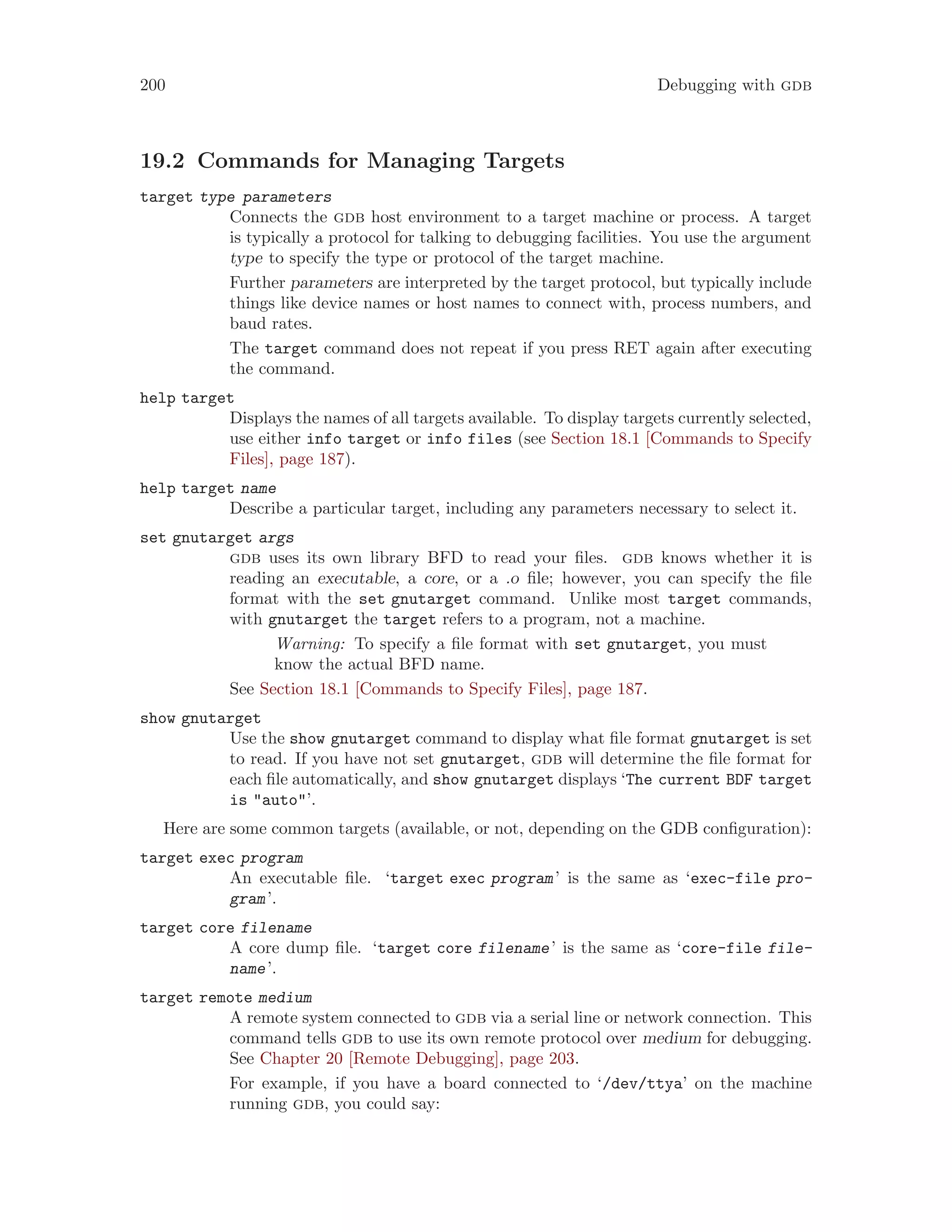 200 Debugging with gdb
19.2 Commands for Managing Targets
target type parameters
Connects the gdb host environment to a target machine or process. A target
is typically a protocol for talking to debugging facilities. You use the argument
type to specify the type or protocol of the target machine.
Further parameters are interpreted by the target protocol, but typically include
things like device names or host names to connect with, process numbers, and
baud rates.
The target command does not repeat if you press RET again after executing
the command.
help target
Displays the names of all targets available. To display targets currently selected,
use either info target or info files (see Section 18.1 [Commands to Specify
Files], page 187).
help target name
Describe a particular target, including any parameters necessary to select it.
set gnutarget args
gdb uses its own library BFD to read your files. gdb knows whether it is
reading an executable, a core, or a .o file; however, you can specify the file
format with the set gnutarget command. Unlike most target commands,
with gnutarget the target refers to a program, not a machine.
Warning: To specify a file format with set gnutarget, you must
know the actual BFD name.
See Section 18.1 [Commands to Specify Files], page 187.
show gnutarget
Use the show gnutarget command to display what file format gnutarget is set
to read. If you have not set gnutarget, gdb will determine the file format for
each file automatically, and show gnutarget displays ‘The current BDF target
is "auto"’.
Here are some common targets (available, or not, depending on the GDB configuration):
target exec program
An executable file. ‘target exec program’ is the same as ‘exec-file pro-
gram’.
target core filename
A core dump file. ‘target core filename’ is the same as ‘core-file file-
name’.
target remote medium
A remote system connected to gdb via a serial line or network connection. This
command tells gdb to use its own remote protocol over medium for debugging.
See Chapter 20 [Remote Debugging], page 203.
For example, if you have a board connected to ‘/dev/ttya’ on the machine
running gdb, you could say:
 