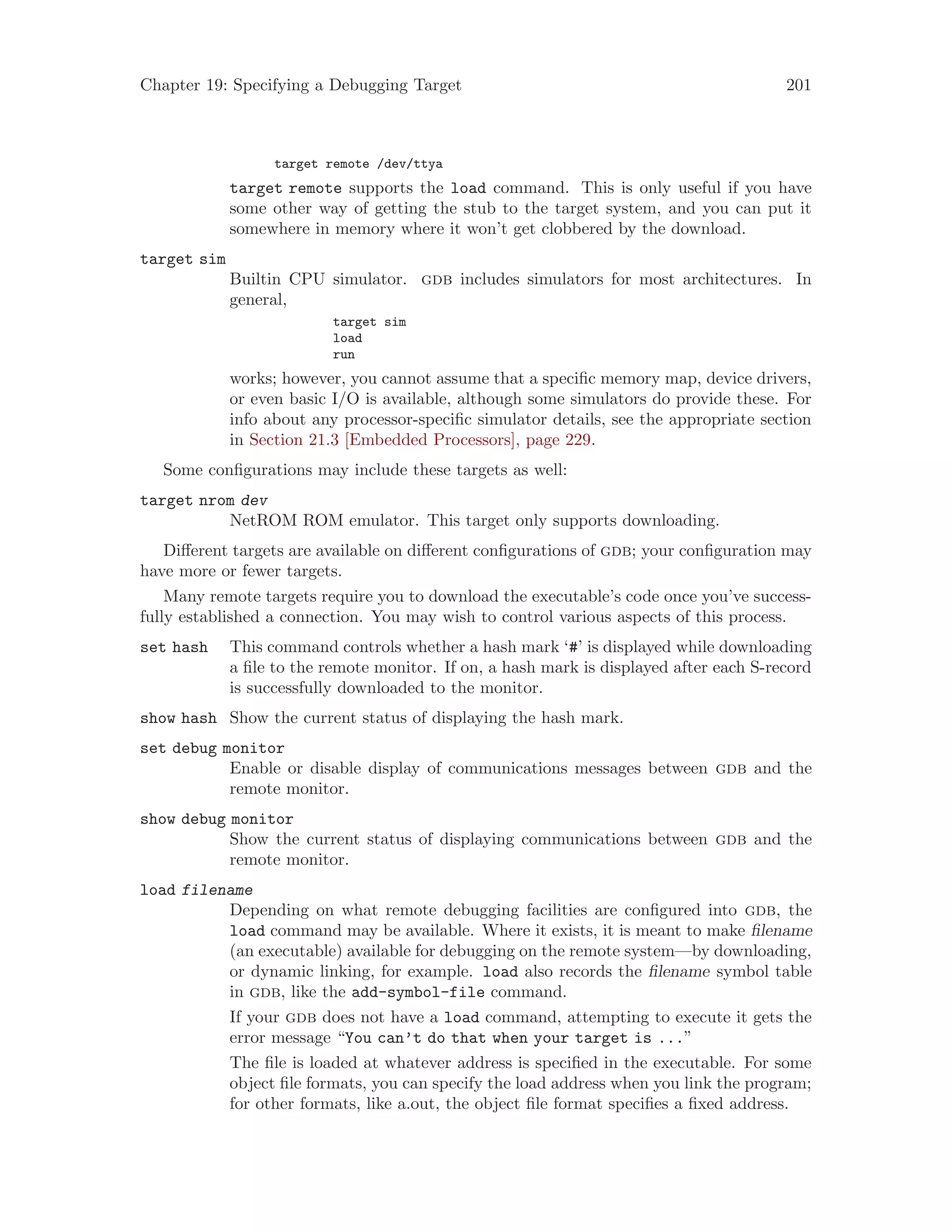 Chapter 19: Specifying a Debugging Target 201
target remote /dev/ttya
target remote supports the load command. This is only useful if you have
some other way of getting the stub to the target system, and you can put it
somewhere in memory where it won’t get clobbered by the download.
target sim
Builtin CPU simulator. gdb includes simulators for most architectures. In
general,
target sim
load
run
works; however, you cannot assume that a specific memory map, device drivers,
or even basic I/O is available, although some simulators do provide these. For
info about any processor-specific simulator details, see the appropriate section
in Section 21.3 [Embedded Processors], page 229.
Some configurations may include these targets as well:
target nrom dev
NetROM ROM emulator. This target only supports downloading.
Different targets are available on different configurations of gdb; your configuration may
have more or fewer targets.
Many remote targets require you to download the executable’s code once you’ve success-
fully established a connection. You may wish to control various aspects of this process.
set hash This command controls whether a hash mark ‘#’ is displayed while downloading
a file to the remote monitor. If on, a hash mark is displayed after each S-record
is successfully downloaded to the monitor.
show hash Show the current status of displaying the hash mark.
set debug monitor
Enable or disable display of communications messages between gdb and the
remote monitor.
show debug monitor
Show the current status of displaying communications between gdb and the
remote monitor.
load filename
Depending on what remote debugging facilities are configured into gdb, the
load command may be available. Where it exists, it is meant to make filename
(an executable) available for debugging on the remote system—by downloading,
or dynamic linking, for example. load also records the filename symbol table
in gdb, like the add-symbol-file command.
If your gdb does not have a load command, attempting to execute it gets the
error message “You can’t do that when your target is ...”
The file is loaded at whatever address is specified in the executable. For some
object file formats, you can specify the load address when you link the program;
for other formats, like a.out, the object file format specifies a fixed address.
 