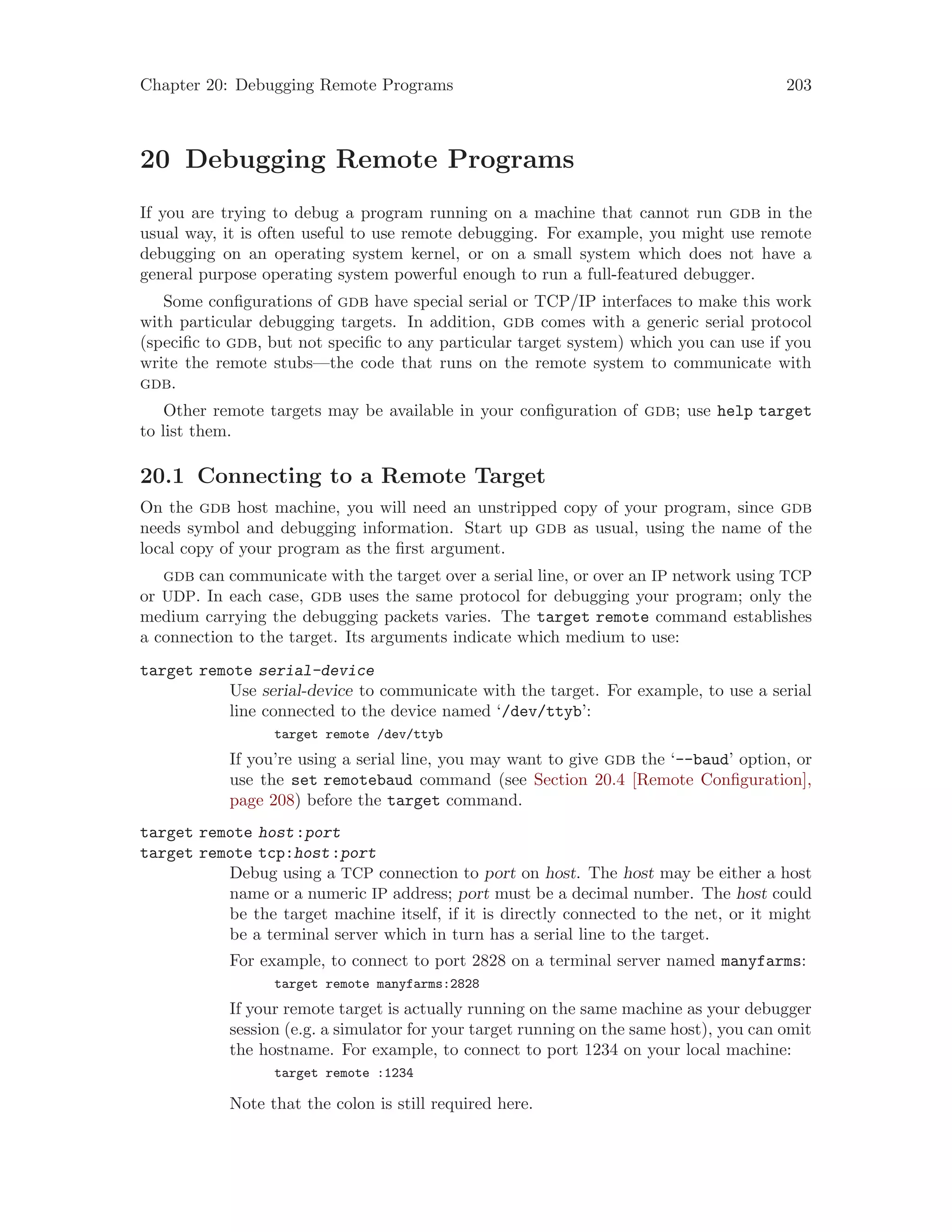Chapter 20: Debugging Remote Programs 203
20 Debugging Remote Programs
If you are trying to debug a program running on a machine that cannot run gdb in the
usual way, it is often useful to use remote debugging. For example, you might use remote
debugging on an operating system kernel, or on a small system which does not have a
general purpose operating system powerful enough to run a full-featured debugger.
Some configurations of gdb have special serial or TCP/IP interfaces to make this work
with particular debugging targets. In addition, gdb comes with a generic serial protocol
(specific to gdb, but not specific to any particular target system) which you can use if you
write the remote stubs—the code that runs on the remote system to communicate with
gdb.
Other remote targets may be available in your configuration of gdb; use help target
to list them.
20.1 Connecting to a Remote Target
On the gdb host machine, you will need an unstripped copy of your program, since gdb
needs symbol and debugging information. Start up gdb as usual, using the name of the
local copy of your program as the first argument.
gdb can communicate with the target over a serial line, or over an IP network using TCP
or UDP. In each case, gdb uses the same protocol for debugging your program; only the
medium carrying the debugging packets varies. The target remote command establishes
a connection to the target. Its arguments indicate which medium to use:
target remote serial-device
Use serial-device to communicate with the target. For example, to use a serial
line connected to the device named ‘/dev/ttyb’:
target remote /dev/ttyb
If you’re using a serial line, you may want to give gdb the ‘--baud’ option, or
use the set remotebaud command (see Section 20.4 [Remote Configuration],
page 208) before the target command.
target remote host:port
target remote tcp:host:port
Debug using a TCP connection to port on host. The host may be either a host
name or a numeric IP address; port must be a decimal number. The host could
be the target machine itself, if it is directly connected to the net, or it might
be a terminal server which in turn has a serial line to the target.
For example, to connect to port 2828 on a terminal server named manyfarms:
target remote manyfarms:2828
If your remote target is actually running on the same machine as your debugger
session (e.g. a simulator for your target running on the same host), you can omit
the hostname. For example, to connect to port 1234 on your local machine:
target remote :1234
Note that the colon is still required here.
 
