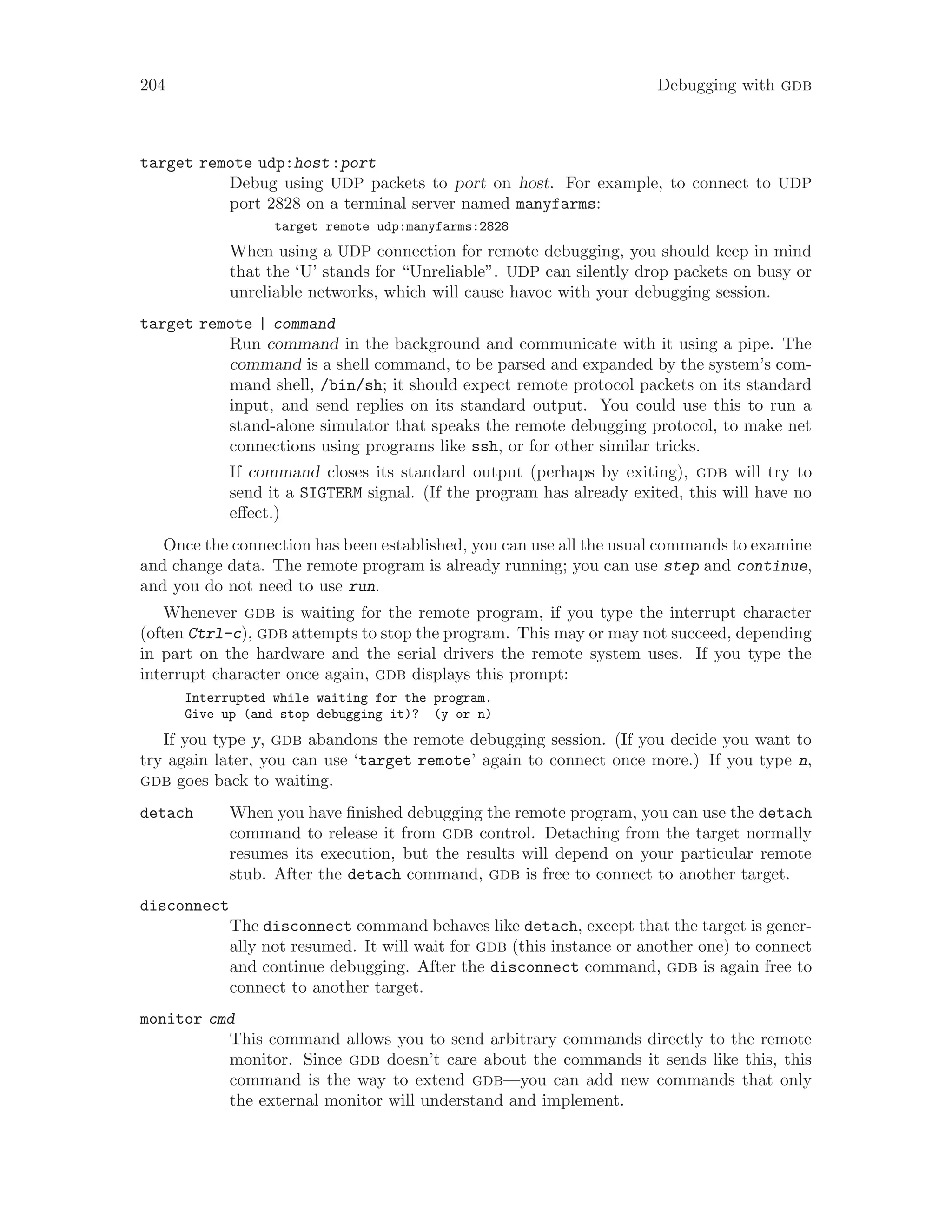 204 Debugging with gdb
target remote udp:host:port
Debug using UDP packets to port on host. For example, to connect to UDP
port 2828 on a terminal server named manyfarms:
target remote udp:manyfarms:2828
When using a UDP connection for remote debugging, you should keep in mind
that the ‘U’ stands for “Unreliable”. UDP can silently drop packets on busy or
unreliable networks, which will cause havoc with your debugging session.
target remote | command
Run command in the background and communicate with it using a pipe. The
command is a shell command, to be parsed and expanded by the system’s com-
mand shell, /bin/sh; it should expect remote protocol packets on its standard
input, and send replies on its standard output. You could use this to run a
stand-alone simulator that speaks the remote debugging protocol, to make net
connections using programs like ssh, or for other similar tricks.
If command closes its standard output (perhaps by exiting), gdb will try to
send it a SIGTERM signal. (If the program has already exited, this will have no
effect.)
Once the connection has been established, you can use all the usual commands to examine
and change data. The remote program is already running; you can use step and continue,
and you do not need to use run.
Whenever gdb is waiting for the remote program, if you type the interrupt character
(often Ctrl-c), gdb attempts to stop the program. This may or may not succeed, depending
in part on the hardware and the serial drivers the remote system uses. If you type the
interrupt character once again, gdb displays this prompt:
Interrupted while waiting for the program.
Give up (and stop debugging it)? (y or n)
If you type y, gdb abandons the remote debugging session. (If you decide you want to
try again later, you can use ‘target remote’ again to connect once more.) If you type n,
gdb goes back to waiting.
detach When you have finished debugging the remote program, you can use the detach
command to release it from gdb control. Detaching from the target normally
resumes its execution, but the results will depend on your particular remote
stub. After the detach command, gdb is free to connect to another target.
disconnect
The disconnect command behaves like detach, except that the target is gener-
ally not resumed. It will wait for gdb (this instance or another one) to connect
and continue debugging. After the disconnect command, gdb is again free to
connect to another target.
monitor cmd
This command allows you to send arbitrary commands directly to the remote
monitor. Since gdb doesn’t care about the commands it sends like this, this
command is the way to extend gdb—you can add new commands that only
the external monitor will understand and implement.
 