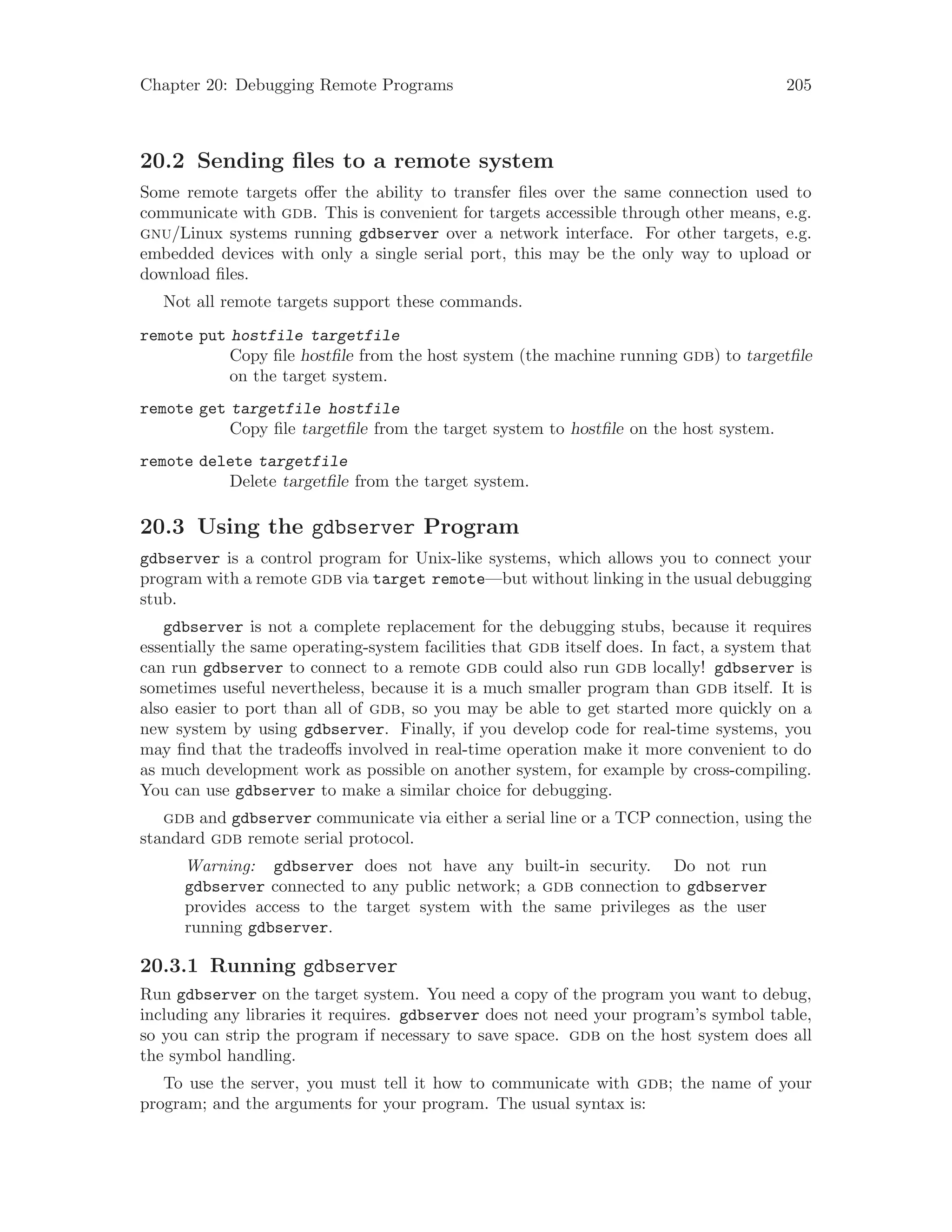 Chapter 20: Debugging Remote Programs 205
20.2 Sending files to a remote system
Some remote targets offer the ability to transfer files over the same connection used to
communicate with gdb. This is convenient for targets accessible through other means, e.g.
gnu/Linux systems running gdbserver over a network interface. For other targets, e.g.
embedded devices with only a single serial port, this may be the only way to upload or
download files.
Not all remote targets support these commands.
remote put hostfile targetfile
Copy file hostfile from the host system (the machine running gdb) to targetfile
on the target system.
remote get targetfile hostfile
Copy file targetfile from the target system to hostfile on the host system.
remote delete targetfile
Delete targetfile from the target system.
20.3 Using the gdbserver Program
gdbserver is a control program for Unix-like systems, which allows you to connect your
program with a remote gdb via target remote—but without linking in the usual debugging
stub.
gdbserver is not a complete replacement for the debugging stubs, because it requires
essentially the same operating-system facilities that gdb itself does. In fact, a system that
can run gdbserver to connect to a remote gdb could also run gdb locally! gdbserver is
sometimes useful nevertheless, because it is a much smaller program than gdb itself. It is
also easier to port than all of gdb, so you may be able to get started more quickly on a
new system by using gdbserver. Finally, if you develop code for real-time systems, you
may find that the tradeoffs involved in real-time operation make it more convenient to do
as much development work as possible on another system, for example by cross-compiling.
You can use gdbserver to make a similar choice for debugging.
gdb and gdbserver communicate via either a serial line or a TCP connection, using the
standard gdb remote serial protocol.
Warning: gdbserver does not have any built-in security. Do not run
gdbserver connected to any public network; a gdb connection to gdbserver
provides access to the target system with the same privileges as the user
running gdbserver.
20.3.1 Running gdbserver
Run gdbserver on the target system. You need a copy of the program you want to debug,
including any libraries it requires. gdbserver does not need your program’s symbol table,
so you can strip the program if necessary to save space. gdb on the host system does all
the symbol handling.
To use the server, you must tell it how to communicate with gdb; the name of your
program; and the arguments for your program. The usual syntax is:
 