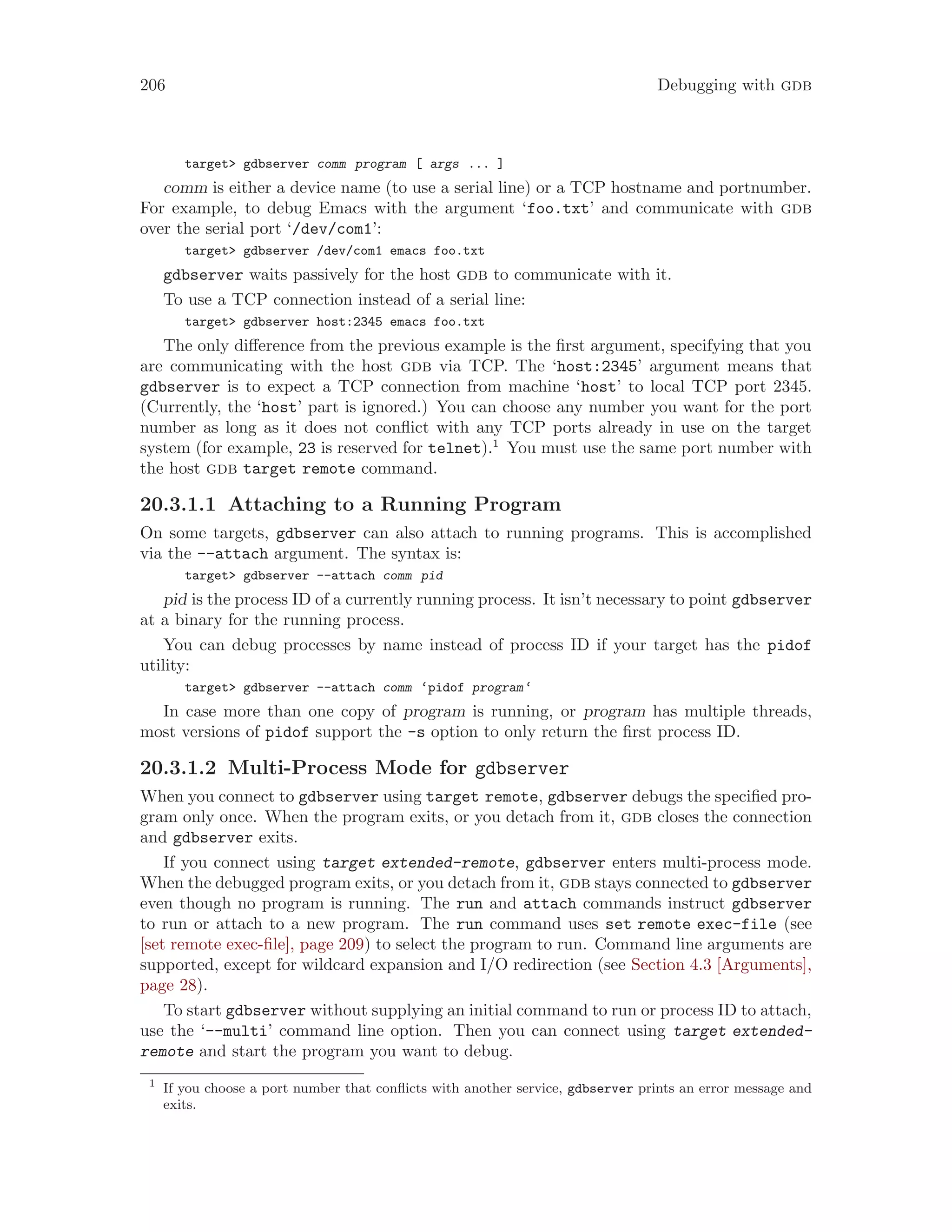 206 Debugging with gdb
target> gdbserver comm program [ args ... ]
comm is either a device name (to use a serial line) or a TCP hostname and portnumber.
For example, to debug Emacs with the argument ‘foo.txt’ and communicate with gdb
over the serial port ‘/dev/com1’:
target> gdbserver /dev/com1 emacs foo.txt
gdbserver waits passively for the host gdb to communicate with it.
To use a TCP connection instead of a serial line:
target> gdbserver host:2345 emacs foo.txt
The only difference from the previous example is the first argument, specifying that you
are communicating with the host gdb via TCP. The ‘host:2345’ argument means that
gdbserver is to expect a TCP connection from machine ‘host’ to local TCP port 2345.
(Currently, the ‘host’ part is ignored.) You can choose any number you want for the port
number as long as it does not conflict with any TCP ports already in use on the target
system (for example, 23 is reserved for telnet).1
You must use the same port number with
the host gdb target remote command.
20.3.1.1 Attaching to a Running Program
On some targets, gdbserver can also attach to running programs. This is accomplished
via the --attach argument. The syntax is:
target> gdbserver --attach comm pid
pid is the process ID of a currently running process. It isn’t necessary to point gdbserver
at a binary for the running process.
You can debug processes by name instead of process ID if your target has the pidof
utility:
target> gdbserver --attach comm ‘pidof program‘
In case more than one copy of program is running, or program has multiple threads,
most versions of pidof support the -s option to only return the first process ID.
20.3.1.2 Multi-Process Mode for gdbserver
When you connect to gdbserver using target remote, gdbserver debugs the specified pro-
gram only once. When the program exits, or you detach from it, gdb closes the connection
and gdbserver exits.
If you connect using target extended-remote, gdbserver enters multi-process mode.
When the debugged program exits, or you detach from it, gdb stays connected to gdbserver
even though no program is running. The run and attach commands instruct gdbserver
to run or attach to a new program. The run command uses set remote exec-file (see
[set remote exec-file], page 209) to select the program to run. Command line arguments are
supported, except for wildcard expansion and I/O redirection (see Section 4.3 [Arguments],
page 28).
To start gdbserver without supplying an initial command to run or process ID to attach,
use the ‘--multi’ command line option. Then you can connect using target extended-
remote and start the program you want to debug.
1
If you choose a port number that conflicts with another service, gdbserver prints an error message and
exits.
 