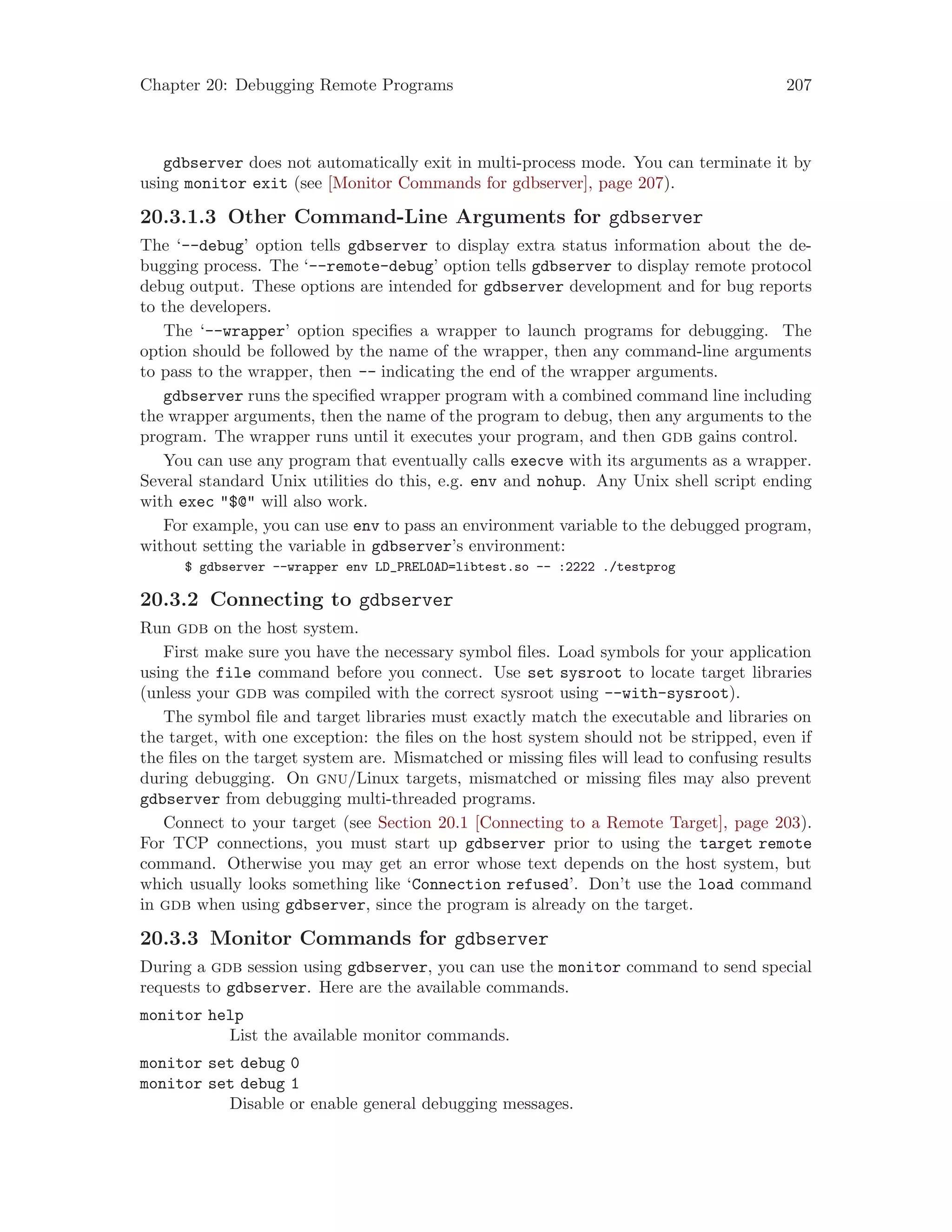 Chapter 20: Debugging Remote Programs 207
gdbserver does not automatically exit in multi-process mode. You can terminate it by
using monitor exit (see [Monitor Commands for gdbserver], page 207).
20.3.1.3 Other Command-Line Arguments for gdbserver
The ‘--debug’ option tells gdbserver to display extra status information about the de-
bugging process. The ‘--remote-debug’ option tells gdbserver to display remote protocol
debug output. These options are intended for gdbserver development and for bug reports
to the developers.
The ‘--wrapper’ option specifies a wrapper to launch programs for debugging. The
option should be followed by the name of the wrapper, then any command-line arguments
to pass to the wrapper, then -- indicating the end of the wrapper arguments.
gdbserver runs the specified wrapper program with a combined command line including
the wrapper arguments, then the name of the program to debug, then any arguments to the
program. The wrapper runs until it executes your program, and then gdb gains control.
You can use any program that eventually calls execve with its arguments as a wrapper.
Several standard Unix utilities do this, e.g. env and nohup. Any Unix shell script ending
with exec "$@" will also work.
For example, you can use env to pass an environment variable to the debugged program,
without setting the variable in gdbserver’s environment:
$ gdbserver --wrapper env LD_PRELOAD=libtest.so -- :2222 ./testprog
20.3.2 Connecting to gdbserver
Run gdb on the host system.
First make sure you have the necessary symbol files. Load symbols for your application
using the file command before you connect. Use set sysroot to locate target libraries
(unless your gdb was compiled with the correct sysroot using --with-sysroot).
The symbol file and target libraries must exactly match the executable and libraries on
the target, with one exception: the files on the host system should not be stripped, even if
the files on the target system are. Mismatched or missing files will lead to confusing results
during debugging. On gnu/Linux targets, mismatched or missing files may also prevent
gdbserver from debugging multi-threaded programs.
Connect to your target (see Section 20.1 [Connecting to a Remote Target], page 203).
For TCP connections, you must start up gdbserver prior to using the target remote
command. Otherwise you may get an error whose text depends on the host system, but
which usually looks something like ‘Connection refused’. Don’t use the load command
in gdb when using gdbserver, since the program is already on the target.
20.3.3 Monitor Commands for gdbserver
During a gdb session using gdbserver, you can use the monitor command to send special
requests to gdbserver. Here are the available commands.
monitor help
List the available monitor commands.
monitor set debug 0
monitor set debug 1
Disable or enable general debugging messages.
 