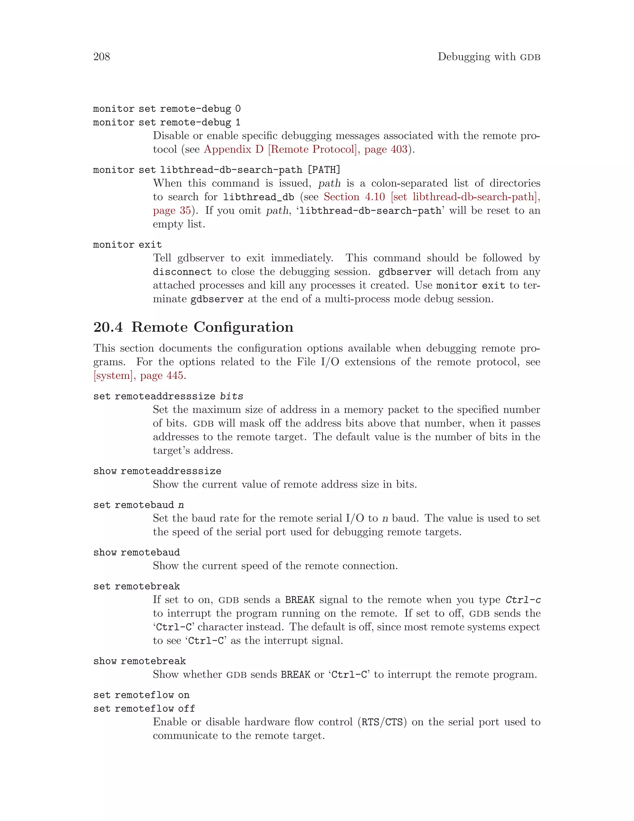 208 Debugging with gdb
monitor set remote-debug 0
monitor set remote-debug 1
Disable or enable specific debugging messages associated with the remote pro-
tocol (see Appendix D [Remote Protocol], page 403).
monitor set libthread-db-search-path [PATH]
When this command is issued, path is a colon-separated list of directories
to search for libthread_db (see Section 4.10 [set libthread-db-search-path],
page 35). If you omit path, ‘libthread-db-search-path’ will be reset to an
empty list.
monitor exit
Tell gdbserver to exit immediately. This command should be followed by
disconnect to close the debugging session. gdbserver will detach from any
attached processes and kill any processes it created. Use monitor exit to ter-
minate gdbserver at the end of a multi-process mode debug session.
20.4 Remote Configuration
This section documents the configuration options available when debugging remote pro-
grams. For the options related to the File I/O extensions of the remote protocol, see
[system], page 445.
set remoteaddresssize bits
Set the maximum size of address in a memory packet to the specified number
of bits. gdb will mask off the address bits above that number, when it passes
addresses to the remote target. The default value is the number of bits in the
target’s address.
show remoteaddresssize
Show the current value of remote address size in bits.
set remotebaud n
Set the baud rate for the remote serial I/O to n baud. The value is used to set
the speed of the serial port used for debugging remote targets.
show remotebaud
Show the current speed of the remote connection.
set remotebreak
If set to on, gdb sends a BREAK signal to the remote when you type Ctrl-c
to interrupt the program running on the remote. If set to off, gdb sends the
‘Ctrl-C’ character instead. The default is off, since most remote systems expect
to see ‘Ctrl-C’ as the interrupt signal.
show remotebreak
Show whether gdb sends BREAK or ‘Ctrl-C’ to interrupt the remote program.
set remoteflow on
set remoteflow off
Enable or disable hardware flow control (RTS/CTS) on the serial port used to
communicate to the remote target.
 