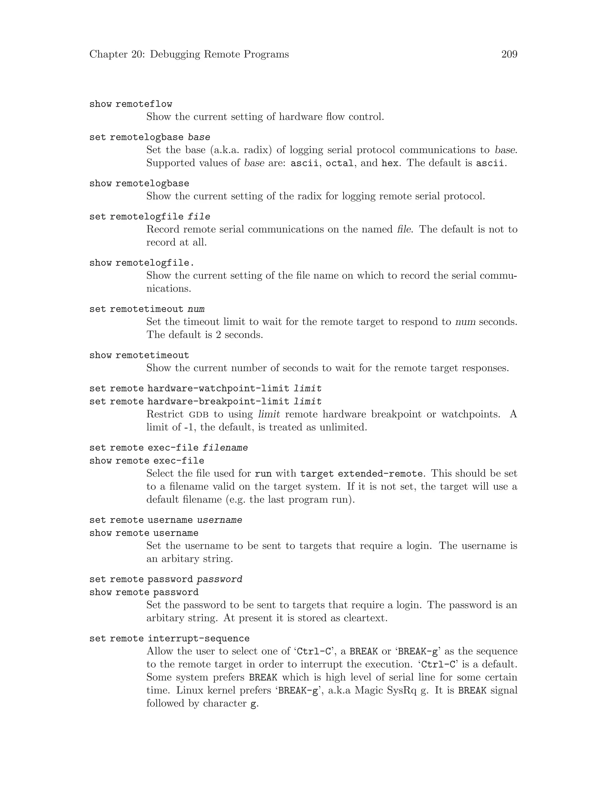 Chapter 20: Debugging Remote Programs 209
show remoteflow
Show the current setting of hardware flow control.
set remotelogbase base
Set the base (a.k.a. radix) of logging serial protocol communications to base.
Supported values of base are: ascii, octal, and hex. The default is ascii.
show remotelogbase
Show the current setting of the radix for logging remote serial protocol.
set remotelogfile file
Record remote serial communications on the named file. The default is not to
record at all.
show remotelogfile.
Show the current setting of the file name on which to record the serial commu-
nications.
set remotetimeout num
Set the timeout limit to wait for the remote target to respond to num seconds.
The default is 2 seconds.
show remotetimeout
Show the current number of seconds to wait for the remote target responses.
set remote hardware-watchpoint-limit limit
set remote hardware-breakpoint-limit limit
Restrict gdb to using limit remote hardware breakpoint or watchpoints. A
limit of -1, the default, is treated as unlimited.
set remote exec-file filename
show remote exec-file
Select the file used for run with target extended-remote. This should be set
to a filename valid on the target system. If it is not set, the target will use a
default filename (e.g. the last program run).
set remote username username
show remote username
Set the username to be sent to targets that require a login. The username is
an arbitary string.
set remote password password
show remote password
Set the password to be sent to targets that require a login. The password is an
arbitary string. At present it is stored as cleartext.
set remote interrupt-sequence
Allow the user to select one of ‘Ctrl-C’, a BREAK or ‘BREAK-g’ as the sequence
to the remote target in order to interrupt the execution. ‘Ctrl-C’ is a default.
Some system prefers BREAK which is high level of serial line for some certain
time. Linux kernel prefers ‘BREAK-g’, a.k.a Magic SysRq g. It is BREAK signal
followed by character g.
 