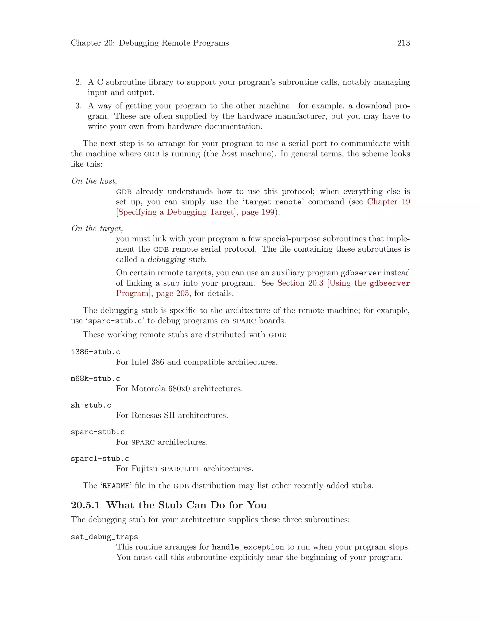 Chapter 20: Debugging Remote Programs 213
2. A C subroutine library to support your program’s subroutine calls, notably managing
input and output.
3. A way of getting your program to the other machine—for example, a download pro-
gram. These are often supplied by the hardware manufacturer, but you may have to
write your own from hardware documentation.
The next step is to arrange for your program to use a serial port to communicate with
the machine where gdb is running (the host machine). In general terms, the scheme looks
like this:
On the host,
gdb already understands how to use this protocol; when everything else is
set up, you can simply use the ‘target remote’ command (see Chapter 19
[Specifying a Debugging Target], page 199).
On the target,
you must link with your program a few special-purpose subroutines that imple-
ment the gdb remote serial protocol. The file containing these subroutines is
called a debugging stub.
On certain remote targets, you can use an auxiliary program gdbserver instead
of linking a stub into your program. See Section 20.3 [Using the gdbserver
Program], page 205, for details.
The debugging stub is specific to the architecture of the remote machine; for example,
use ‘sparc-stub.c’ to debug programs on sparc boards.
These working remote stubs are distributed with gdb:
i386-stub.c
For Intel 386 and compatible architectures.
m68k-stub.c
For Motorola 680x0 architectures.
sh-stub.c
For Renesas SH architectures.
sparc-stub.c
For sparc architectures.
sparcl-stub.c
For Fujitsu sparclite architectures.
The ‘README’ file in the gdb distribution may list other recently added stubs.
20.5.1 What the Stub Can Do for You
The debugging stub for your architecture supplies these three subroutines:
set_debug_traps
This routine arranges for handle_exception to run when your program stops.
You must call this subroutine explicitly near the beginning of your program.
 