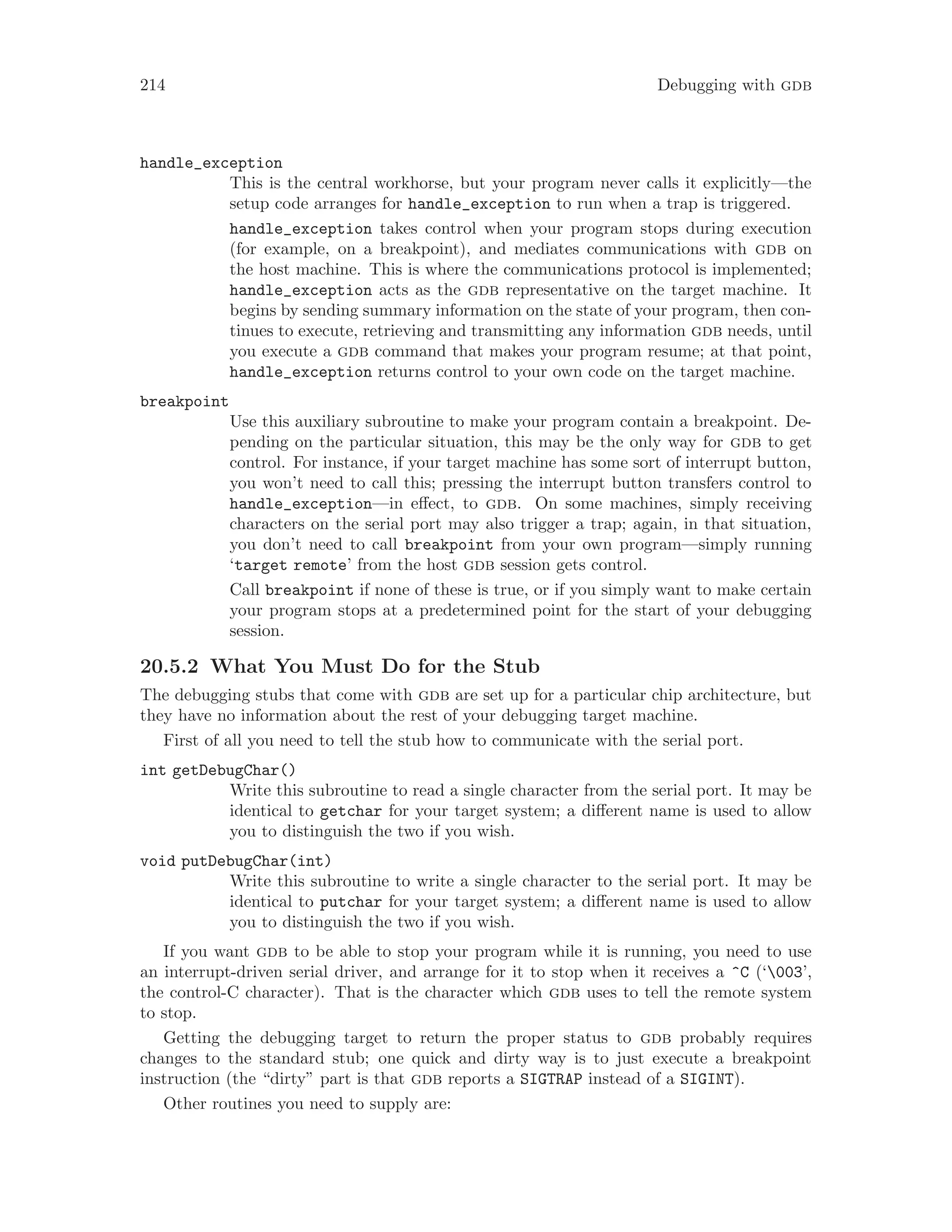 214 Debugging with gdb
handle_exception
This is the central workhorse, but your program never calls it explicitly—the
setup code arranges for handle_exception to run when a trap is triggered.
handle_exception takes control when your program stops during execution
(for example, on a breakpoint), and mediates communications with gdb on
the host machine. This is where the communications protocol is implemented;
handle_exception acts as the gdb representative on the target machine. It
begins by sending summary information on the state of your program, then con-
tinues to execute, retrieving and transmitting any information gdb needs, until
you execute a gdb command that makes your program resume; at that point,
handle_exception returns control to your own code on the target machine.
breakpoint
Use this auxiliary subroutine to make your program contain a breakpoint. De-
pending on the particular situation, this may be the only way for gdb to get
control. For instance, if your target machine has some sort of interrupt button,
you won’t need to call this; pressing the interrupt button transfers control to
handle_exception—in effect, to gdb. On some machines, simply receiving
characters on the serial port may also trigger a trap; again, in that situation,
you don’t need to call breakpoint from your own program—simply running
‘target remote’ from the host gdb session gets control.
Call breakpoint if none of these is true, or if you simply want to make certain
your program stops at a predetermined point for the start of your debugging
session.
20.5.2 What You Must Do for the Stub
The debugging stubs that come with gdb are set up for a particular chip architecture, but
they have no information about the rest of your debugging target machine.
First of all you need to tell the stub how to communicate with the serial port.
int getDebugChar()
Write this subroutine to read a single character from the serial port. It may be
identical to getchar for your target system; a different name is used to allow
you to distinguish the two if you wish.
void putDebugChar(int)
Write this subroutine to write a single character to the serial port. It may be
identical to putchar for your target system; a different name is used to allow
you to distinguish the two if you wish.
If you want gdb to be able to stop your program while it is running, you need to use
an interrupt-driven serial driver, and arrange for it to stop when it receives a ^C (‘003’,
the control-C character). That is the character which gdb uses to tell the remote system
to stop.
Getting the debugging target to return the proper status to gdb probably requires
changes to the standard stub; one quick and dirty way is to just execute a breakpoint
instruction (the “dirty” part is that gdb reports a SIGTRAP instead of a SIGINT).
Other routines you need to supply are:
 